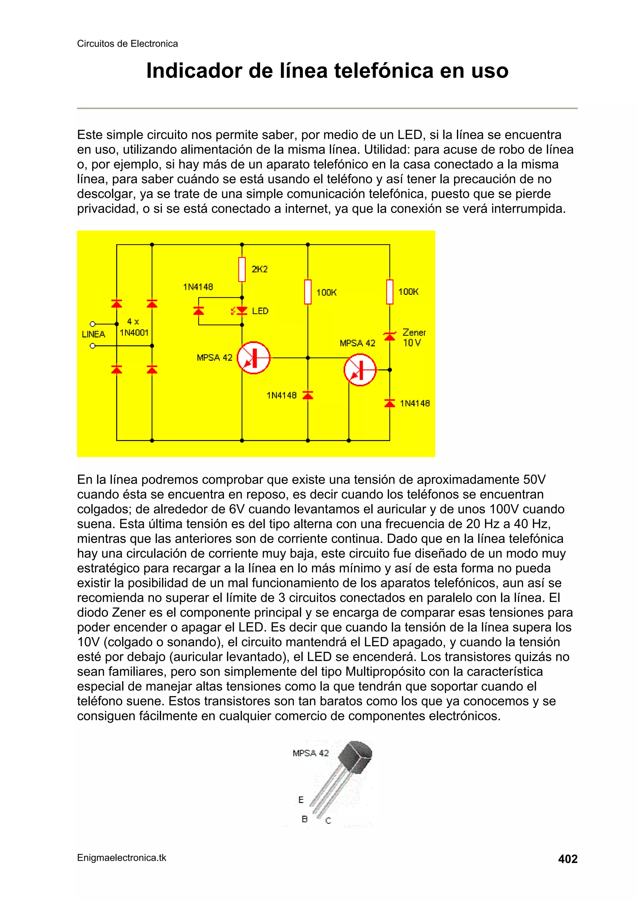 Circuitos de Electronica
Enigmaelectronica.tk 402
Indicador de línea telefónica en uso
Este simple circuito nos permite saber, por medio de un LED, si la línea se encuentra
en uso, utilizando alimentación de la misma línea. Utilidad: para acuse de robo de línea
o, por ejemplo, si hay más de un aparato telefónico en la casa conectado a la misma
línea, para saber cuándo se está usando el teléfono y así tener la precaución de no
descolgar, ya se trate de una simple comunicación telefónica, puesto que se pierde
privacidad, o si se está conectado a internet, ya que la conexión se verá interrumpida.
En la línea podremos comprobar que existe una tensión de aproximadamente 50V
cuando ésta se encuentra en reposo, es decir cuando los teléfonos se encuentran
colgados; de alrededor de 6V cuando levantamos el auricular y de unos 100V cuando
suena. Esta última tensión es del tipo alterna con una frecuencia de 20 Hz a 40 Hz,
mientras que las anteriores son de corriente continua. Dado que en la línea telefónica
hay una circulación de corriente muy baja, este circuito fue diseñado de un modo muy
estratégico para recargar a la línea en lo más mínimo y así de esta forma no pueda
existir la posibilidad de un mal funcionamiento de los aparatos telefónicos, aun así se
recomienda no superar el límite de 3 circuitos conectados en paralelo con la línea. El
diodo Zener es el componente principal y se encarga de comparar esas tensiones para
poder encender o apagar el LED. Es decir que cuando la tensión de la línea supera los
10V (colgado o sonando), el circuito mantendrá el LED apagado, y cuando la tensión
esté por debajo (auricular levantado), el LED se encenderá. Los transistores quizás no
sean familiares, pero son simplemente del tipo Multipropósito con la característica
especial de manejar altas tensiones como la que tendrán que soportar cuando el
teléfono suene. Estos transistores son tan baratos como los que ya conocemos y se
consiguen fácilmente en cualquier comercio de componentes electrónicos.
 
