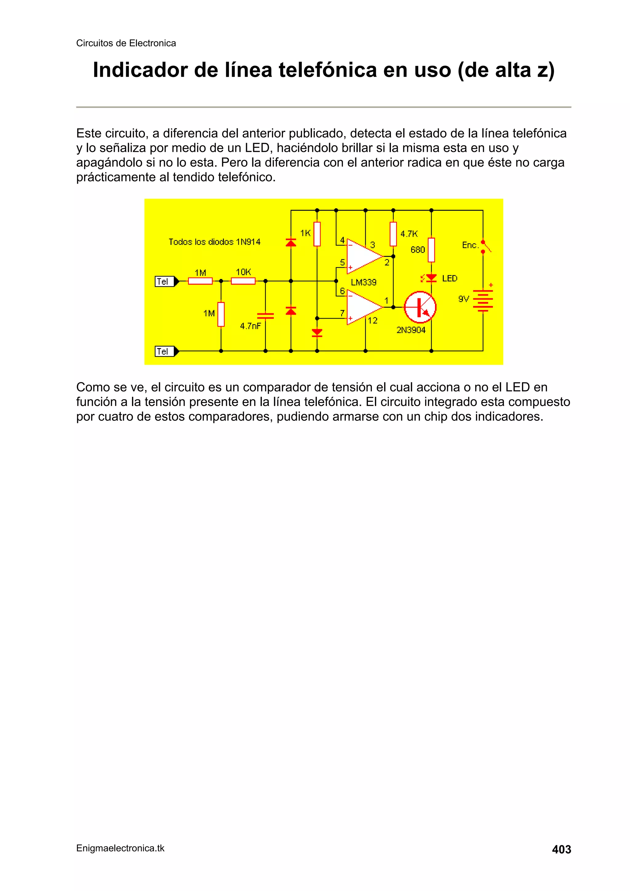 Circuitos de Electronica
Enigmaelectronica.tk 403
Indicador de línea telefónica en uso (de alta z)
Este circuito, a diferencia del anterior publicado, detecta el estado de la línea telefónica
y lo señaliza por medio de un LED, haciéndolo brillar si la misma esta en uso y
apagándolo si no lo esta. Pero la diferencia con el anterior radica en que éste no carga
prácticamente al tendido telefónico.
Como se ve, el circuito es un comparador de tensión el cual acciona o no el LED en
función a la tensión presente en la línea telefónica. El circuito integrado esta compuesto
por cuatro de estos comparadores, pudiendo armarse con un chip dos indicadores.
 