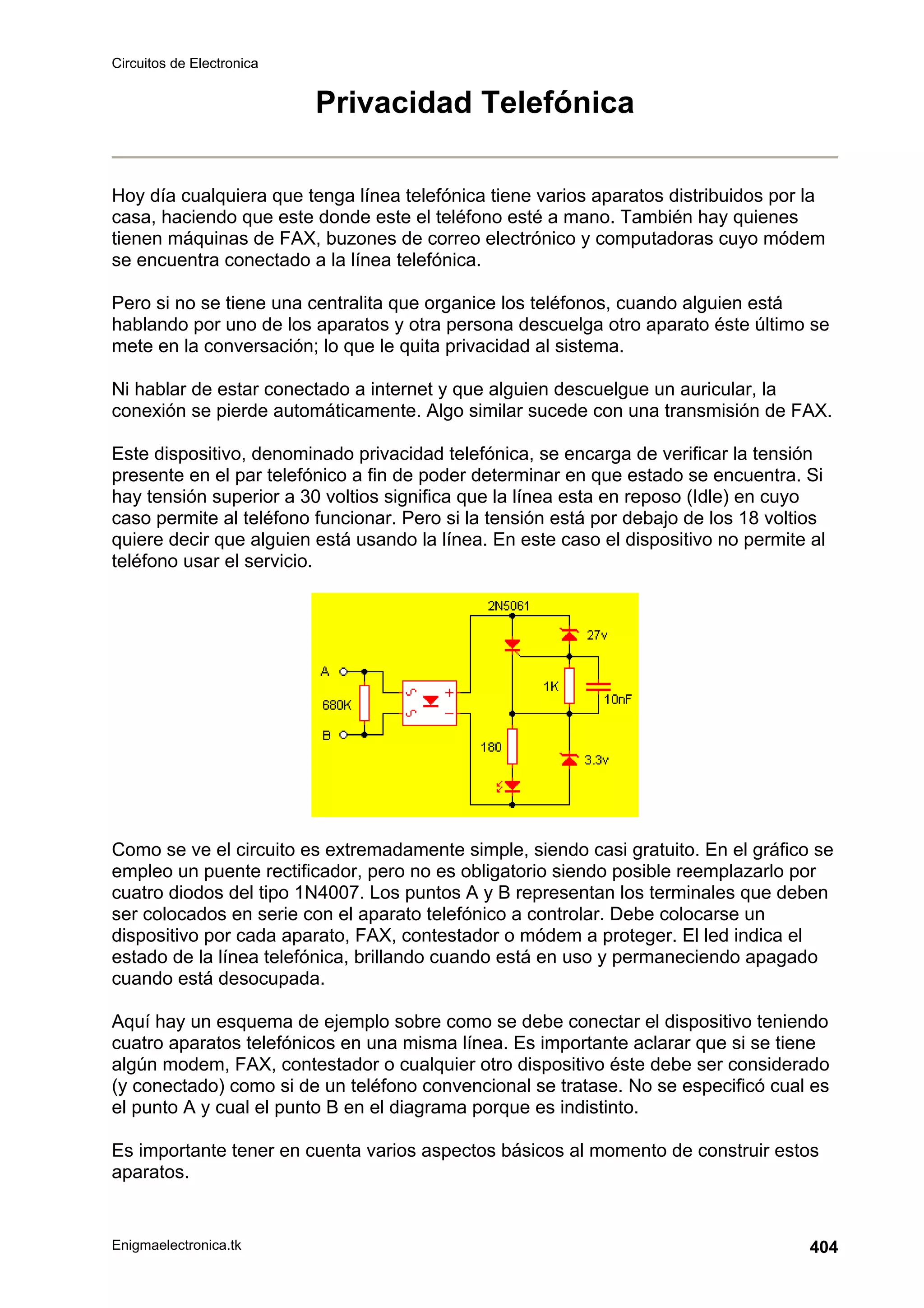 Circuitos de Electronica
Enigmaelectronica.tk 404
Privacidad Telefónica
Hoy día cualquiera que tenga línea telefónica tiene varios aparatos distribuidos por la
casa, haciendo que este donde este el teléfono esté a mano. También hay quienes
tienen máquinas de FAX, buzones de correo electrónico y computadoras cuyo módem
se encuentra conectado a la línea telefónica.
Pero si no se tiene una centralita que organice los teléfonos, cuando alguien está
hablando por uno de los aparatos y otra persona descuelga otro aparato éste último se
mete en la conversación; lo que le quita privacidad al sistema.
Ni hablar de estar conectado a internet y que alguien descuelgue un auricular, la
conexión se pierde automáticamente. Algo similar sucede con una transmisión de FAX.
Este dispositivo, denominado privacidad telefónica, se encarga de verificar la tensión
presente en el par telefónico a fin de poder determinar en que estado se encuentra. Si
hay tensión superior a 30 voltios significa que la línea esta en reposo (Idle) en cuyo
caso permite al teléfono funcionar. Pero si la tensión está por debajo de los 18 voltios
quiere decir que alguien está usando la línea. En este caso el dispositivo no permite al
teléfono usar el servicio.
Como se ve el circuito es extremadamente simple, siendo casi gratuito. En el gráfico se
empleo un puente rectificador, pero no es obligatorio siendo posible reemplazarlo por
cuatro diodos del tipo 1N4007. Los puntos A y B representan los terminales que deben
ser colocados en serie con el aparato telefónico a controlar. Debe colocarse un
dispositivo por cada aparato, FAX, contestador o módem a proteger. El led indica el
estado de la línea telefónica, brillando cuando está en uso y permaneciendo apagado
cuando está desocupada.
Aquí hay un esquema de ejemplo sobre como se debe conectar el dispositivo teniendo
cuatro aparatos telefónicos en una misma línea. Es importante aclarar que si se tiene
algún modem, FAX, contestador o cualquier otro dispositivo éste debe ser considerado
(y conectado) como si de un teléfono convencional se tratase. No se especificó cual es
el punto A y cual el punto B en el diagrama porque es indistinto.
Es importante tener en cuenta varios aspectos básicos al momento de construir estos
aparatos.
 