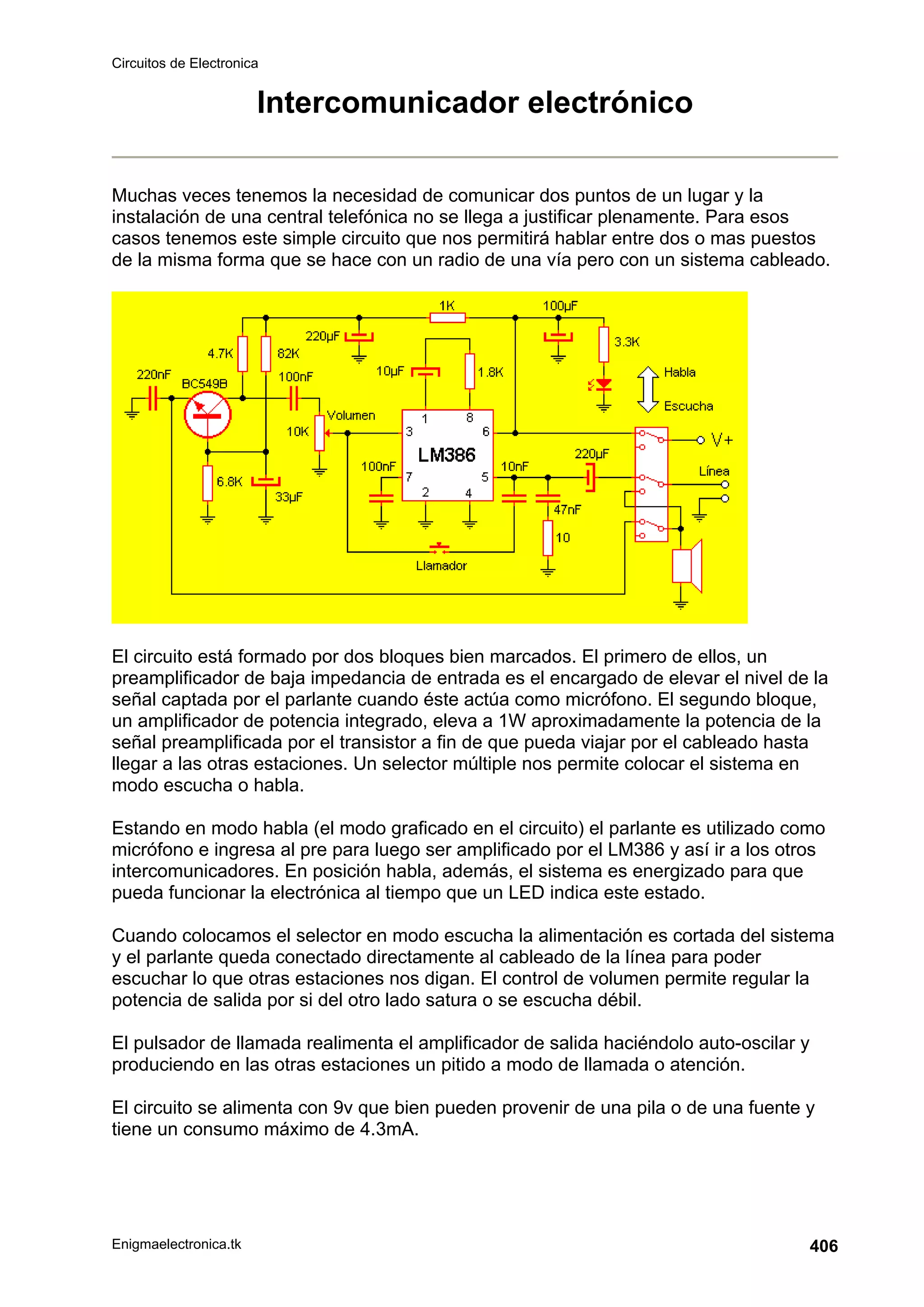 Circuitos de Electronica
Enigmaelectronica.tk 406
Intercomunicador electrónico
Muchas veces tenemos la necesidad de comunicar dos puntos de un lugar y la
instalación de una central telefónica no se llega a justificar plenamente. Para esos
casos tenemos este simple circuito que nos permitirá hablar entre dos o mas puestos
de la misma forma que se hace con un radio de una vía pero con un sistema cableado.
El circuito está formado por dos bloques bien marcados. El primero de ellos, un
preamplificador de baja impedancia de entrada es el encargado de elevar el nivel de la
señal captada por el parlante cuando éste actúa como micrófono. El segundo bloque,
un amplificador de potencia integrado, eleva a 1W aproximadamente la potencia de la
señal preamplificada por el transistor a fin de que pueda viajar por el cableado hasta
llegar a las otras estaciones. Un selector múltiple nos permite colocar el sistema en
modo escucha o habla.
Estando en modo habla (el modo graficado en el circuito) el parlante es utilizado como
micrófono e ingresa al pre para luego ser amplificado por el LM386 y así ir a los otros
intercomunicadores. En posición habla, además, el sistema es energizado para que
pueda funcionar la electrónica al tiempo que un LED indica este estado.
Cuando colocamos el selector en modo escucha la alimentación es cortada del sistema
y el parlante queda conectado directamente al cableado de la línea para poder
escuchar lo que otras estaciones nos digan. El control de volumen permite regular la
potencia de salida por si del otro lado satura o se escucha débil.
El pulsador de llamada realimenta el amplificador de salida haciéndolo auto-oscilar y
produciendo en las otras estaciones un pitido a modo de llamada o atención.
El circuito se alimenta con 9v que bien pueden provenir de una pila o de una fuente y
tiene un consumo máximo de 4.3mA.
 