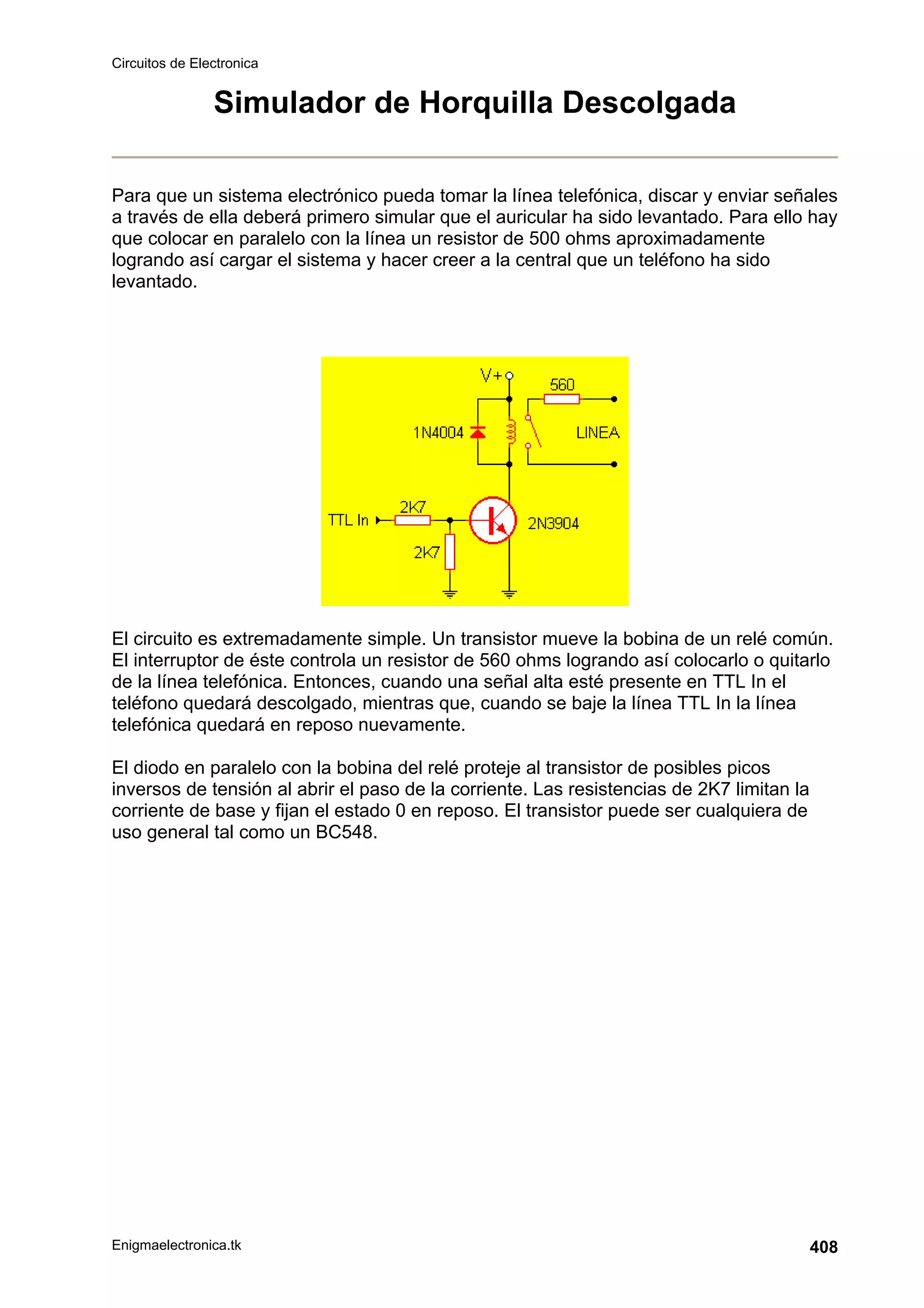 Circuitos de Electronica
Enigmaelectronica.tk 408
Simulador de Horquilla Descolgada
Para que un sistema electrónico pueda tomar la línea telefónica, discar y enviar señales
a través de ella deberá primero simular que el auricular ha sido levantado. Para ello hay
que colocar en paralelo con la línea un resistor de 500 ohms aproximadamente
logrando así cargar el sistema y hacer creer a la central que un teléfono ha sido
levantado.
El circuito es extremadamente simple. Un transistor mueve la bobina de un relé común.
El interruptor de éste controla un resistor de 560 ohms logrando así colocarlo o quitarlo
de la línea telefónica. Entonces, cuando una señal alta esté presente en TTL In el
teléfono quedará descolgado, mientras que, cuando se baje la línea TTL In la línea
telefónica quedará en reposo nuevamente.
El diodo en paralelo con la bobina del relé proteje al transistor de posibles picos
inversos de tensión al abrir el paso de la corriente. Las resistencias de 2K7 limitan la
corriente de base y fijan el estado 0 en reposo. El transistor puede ser cualquiera de
uso general tal como un BC548.
 