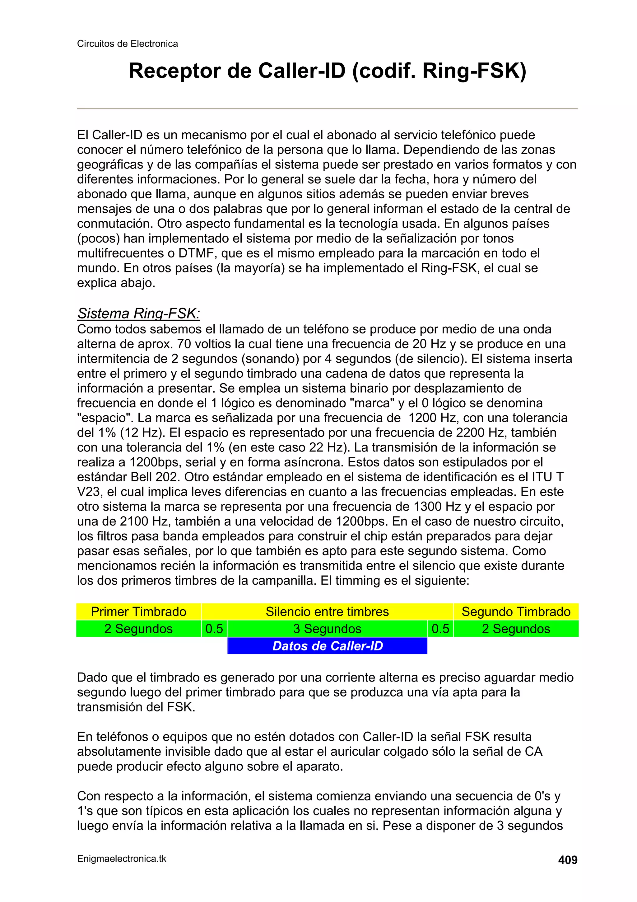 Circuitos de Electronica
Enigmaelectronica.tk 409
Receptor de Caller-ID (codif. Ring-FSK)
El Caller-ID es un mecanismo por el cual el abonado al servicio telefónico puede
conocer el número telefónico de la persona que lo llama. Dependiendo de las zonas
geográficas y de las compañías el sistema puede ser prestado en varios formatos y con
diferentes informaciones. Por lo general se suele dar la fecha, hora y número del
abonado que llama, aunque en algunos sitios además se pueden enviar breves
mensajes de una o dos palabras que por lo general informan el estado de la central de
conmutación. Otro aspecto fundamental es la tecnología usada. En algunos países
(pocos) han implementado el sistema por medio de la señalización por tonos
multifrecuentes o DTMF, que es el mismo empleado para la marcación en todo el
mundo. En otros países (la mayoría) se ha implementado el Ring-FSK, el cual se
explica abajo.
Sistema Ring-FSK:
Como todos sabemos el llamado de un teléfono se produce por medio de una onda
alterna de aprox. 70 voltios la cual tiene una frecuencia de 20 Hz y se produce en una
intermitencia de 2 segundos (sonando) por 4 segundos (de silencio). El sistema inserta
entre el primero y el segundo timbrado una cadena de datos que representa la
información a presentar. Se emplea un sistema binario por desplazamiento de
frecuencia en donde el 1 lógico es denominado marca y el 0 lógico se denomina
espacio. La marca es señalizada por una frecuencia de 1200 Hz, con una tolerancia
del 1% (12 Hz). El espacio es representado por una frecuencia de 2200 Hz, también
con una tolerancia del 1% (en este caso 22 Hz). La transmisión de la información se
realiza a 1200bps, serial y en forma asíncrona. Estos datos son estipulados por el
estándar Bell 202. Otro estándar empleado en el sistema de identificación es el ITU T
V23, el cual implica leves diferencias en cuanto a las frecuencias empleadas. En este
otro sistema la marca se representa por una frecuencia de 1300 Hz y el espacio por
una de 2100 Hz, también a una velocidad de 1200bps. En el caso de nuestro circuito,
los filtros pasa banda empleados para construir el chip están preparados para dejar
pasar esas señales, por lo que también es apto para este segundo sistema. Como
mencionamos recién la información es transmitida entre el silencio que existe durante
los dos primeros timbres de la campanilla. El timming es el siguiente:
Primer Timbrado Silencio entre timbres Segundo Timbrado
2 Segundos 0.5 3 Segundos 0.5 2 Segundos
Datos de Caller-ID
Dado que el timbrado es generado por una corriente alterna es preciso aguardar medio
segundo luego del primer timbrado para que se produzca una vía apta para la
transmisión del FSK.
En teléfonos o equipos que no estén dotados con Caller-ID la señal FSK resulta
absolutamente invisible dado que al estar el auricular colgado sólo la señal de CA
puede producir efecto alguno sobre el aparato.
Con respecto a la información, el sistema comienza enviando una secuencia de 0's y
1's que son típicos en esta aplicación los cuales no representan información alguna y
luego envía la información relativa a la llamada en si. Pese a disponer de 3 segundos
 