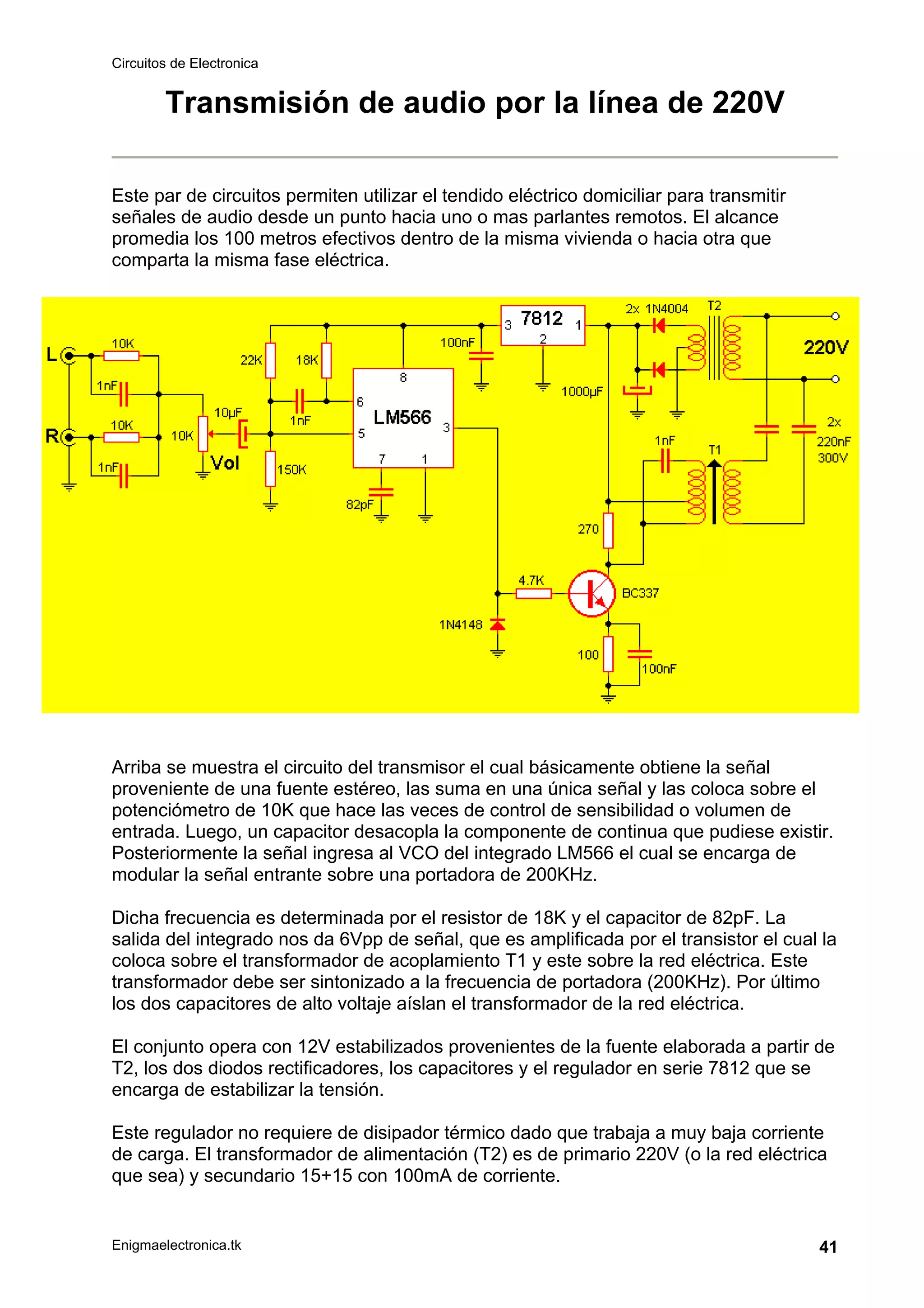 Circuitos de Electronica
Enigmaelectronica.tk 41
Transmisión de audio por la línea de 220V
Este par de circuitos permiten utilizar el tendido eléctrico domiciliar para transmitir
señales de audio desde un punto hacia uno o mas parlantes remotos. El alcance
promedia los 100 metros efectivos dentro de la misma vivienda o hacia otra que
comparta la misma fase eléctrica.
Arriba se muestra el circuito del transmisor el cual básicamente obtiene la señal
proveniente de una fuente estéreo, las suma en una única señal y las coloca sobre el
potenciómetro de 10K que hace las veces de control de sensibilidad o volumen de
entrada. Luego, un capacitor desacopla la componente de continua que pudiese existir.
Posteriormente la señal ingresa al VCO del integrado LM566 el cual se encarga de
modular la señal entrante sobre una portadora de 200KHz.
Dicha frecuencia es determinada por el resistor de 18K y el capacitor de 82pF. La
salida del integrado nos da 6Vpp de señal, que es amplificada por el transistor el cual la
coloca sobre el transformador de acoplamiento T1 y este sobre la red eléctrica. Este
transformador debe ser sintonizado a la frecuencia de portadora (200KHz). Por último
los dos capacitores de alto voltaje aíslan el transformador de la red eléctrica.
El conjunto opera con 12V estabilizados provenientes de la fuente elaborada a partir de
T2, los dos diodos rectificadores, los capacitores y el regulador en serie 7812 que se
encarga de estabilizar la tensión.
Este regulador no requiere de disipador térmico dado que trabaja a muy baja corriente
de carga. El transformador de alimentación (T2) es de primario 220V (o la red eléctrica
que sea) y secundario 15+15 con 100mA de corriente.
 