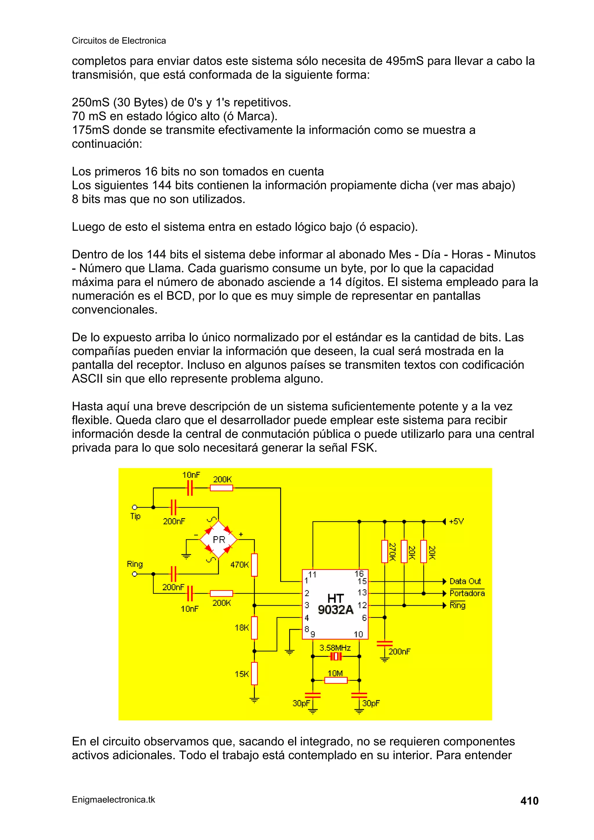 Circuitos de Electronica
Enigmaelectronica.tk 410
completos para enviar datos este sistema sólo necesita de 495mS para llevar a cabo la
transmisión, que está conformada de la siguiente forma:
250mS (30 Bytes) de 0's y 1's repetitivos.
70 mS en estado lógico alto (ó Marca).
175mS donde se transmite efectivamente la información como se muestra a
continuación:
Los primeros 16 bits no son tomados en cuenta
Los siguientes 144 bits contienen la información propiamente dicha (ver mas abajo)
8 bits mas que no son utilizados.
Luego de esto el sistema entra en estado lógico bajo (ó espacio).
Dentro de los 144 bits el sistema debe informar al abonado Mes - Día - Horas - Minutos
- Número que Llama. Cada guarismo consume un byte, por lo que la capacidad
máxima para el número de abonado asciende a 14 dígitos. El sistema empleado para la
numeración es el BCD, por lo que es muy simple de representar en pantallas
convencionales.
De lo expuesto arriba lo único normalizado por el estándar es la cantidad de bits. Las
compañías pueden enviar la información que deseen, la cual será mostrada en la
pantalla del receptor. Incluso en algunos países se transmiten textos con codificación
ASCII sin que ello represente problema alguno.
Hasta aquí una breve descripción de un sistema suficientemente potente y a la vez
flexible. Queda claro que el desarrollador puede emplear este sistema para recibir
información desde la central de conmutación pública o puede utilizarlo para una central
privada para lo que solo necesitará generar la señal FSK.
En el circuito observamos que, sacando el integrado, no se requieren componentes
activos adicionales. Todo el trabajo está contemplado en su interior. Para entender
 