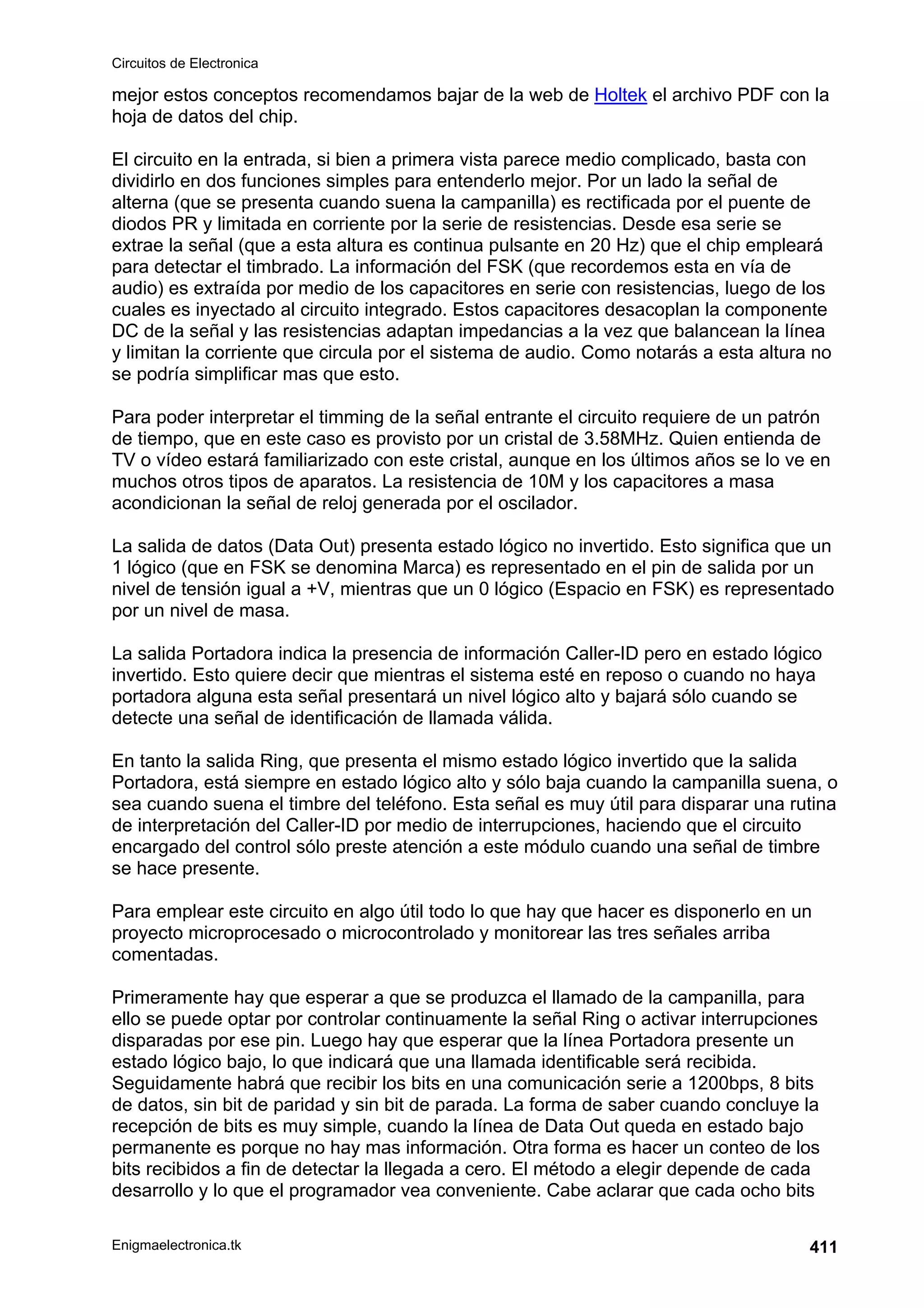 Circuitos de Electronica
Enigmaelectronica.tk 411
mejor estos conceptos recomendamos bajar de la web de Holtek el archivo PDF con la
hoja de datos del chip.
El circuito en la entrada, si bien a primera vista parece medio complicado, basta con
dividirlo en dos funciones simples para entenderlo mejor. Por un lado la señal de
alterna (que se presenta cuando suena la campanilla) es rectificada por el puente de
diodos PR y limitada en corriente por la serie de resistencias. Desde esa serie se
extrae la señal (que a esta altura es continua pulsante en 20 Hz) que el chip empleará
para detectar el timbrado. La información del FSK (que recordemos esta en vía de
audio) es extraída por medio de los capacitores en serie con resistencias, luego de los
cuales es inyectado al circuito integrado. Estos capacitores desacoplan la componente
DC de la señal y las resistencias adaptan impedancias a la vez que balancean la línea
y limitan la corriente que circula por el sistema de audio. Como notarás a esta altura no
se podría simplificar mas que esto.
Para poder interpretar el timming de la señal entrante el circuito requiere de un patrón
de tiempo, que en este caso es provisto por un cristal de 3.58MHz. Quien entienda de
TV o vídeo estará familiarizado con este cristal, aunque en los últimos años se lo ve en
muchos otros tipos de aparatos. La resistencia de 10M y los capacitores a masa
acondicionan la señal de reloj generada por el oscilador.
La salida de datos (Data Out) presenta estado lógico no invertido. Esto significa que un
1 lógico (que en FSK se denomina Marca) es representado en el pin de salida por un
nivel de tensión igual a +V, mientras que un 0 lógico (Espacio en FSK) es representado
por un nivel de masa.
La salida Portadora indica la presencia de información Caller-ID pero en estado lógico
invertido. Esto quiere decir que mientras el sistema esté en reposo o cuando no haya
portadora alguna esta señal presentará un nivel lógico alto y bajará sólo cuando se
detecte una señal de identificación de llamada válida.
En tanto la salida Ring, que presenta el mismo estado lógico invertido que la salida
Portadora, está siempre en estado lógico alto y sólo baja cuando la campanilla suena, o
sea cuando suena el timbre del teléfono. Esta señal es muy útil para disparar una rutina
de interpretación del Caller-ID por medio de interrupciones, haciendo que el circuito
encargado del control sólo preste atención a este módulo cuando una señal de timbre
se hace presente.
Para emplear este circuito en algo útil todo lo que hay que hacer es disponerlo en un
proyecto microprocesado o microcontrolado y monitorear las tres señales arriba
comentadas.
Primeramente hay que esperar a que se produzca el llamado de la campanilla, para
ello se puede optar por controlar continuamente la señal Ring o activar interrupciones
disparadas por ese pin. Luego hay que esperar que la línea Portadora presente un
estado lógico bajo, lo que indicará que una llamada identificable será recibida.
Seguidamente habrá que recibir los bits en una comunicación serie a 1200bps, 8 bits
de datos, sin bit de paridad y sin bit de parada. La forma de saber cuando concluye la
recepción de bits es muy simple, cuando la línea de Data Out queda en estado bajo
permanente es porque no hay mas información. Otra forma es hacer un conteo de los
bits recibidos a fin de detectar la llegada a cero. El método a elegir depende de cada
desarrollo y lo que el programador vea conveniente. Cabe aclarar que cada ocho bits
 