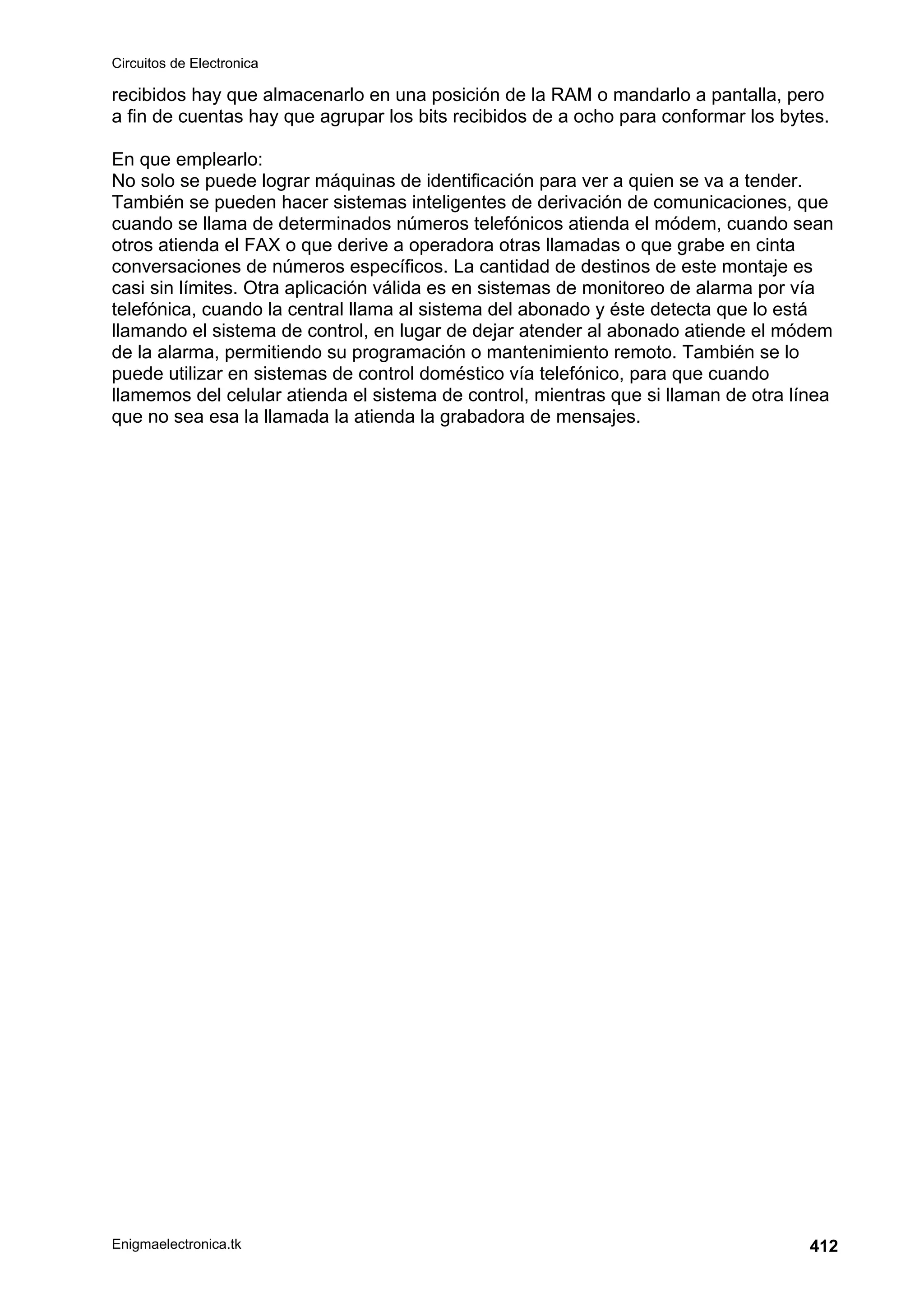 Circuitos de Electronica
Enigmaelectronica.tk 412
recibidos hay que almacenarlo en una posición de la RAM o mandarlo a pantalla, pero
a fin de cuentas hay que agrupar los bits recibidos de a ocho para conformar los bytes.
En que emplearlo:
No solo se puede lograr máquinas de identificación para ver a quien se va a tender.
También se pueden hacer sistemas inteligentes de derivación de comunicaciones, que
cuando se llama de determinados números telefónicos atienda el módem, cuando sean
otros atienda el FAX o que derive a operadora otras llamadas o que grabe en cinta
conversaciones de números específicos. La cantidad de destinos de este montaje es
casi sin límites. Otra aplicación válida es en sistemas de monitoreo de alarma por vía
telefónica, cuando la central llama al sistema del abonado y éste detecta que lo está
llamando el sistema de control, en lugar de dejar atender al abonado atiende el módem
de la alarma, permitiendo su programación o mantenimiento remoto. También se lo
puede utilizar en sistemas de control doméstico vía telefónico, para que cuando
llamemos del celular atienda el sistema de control, mientras que si llaman de otra línea
que no sea esa la llamada la atienda la grabadora de mensajes.
 