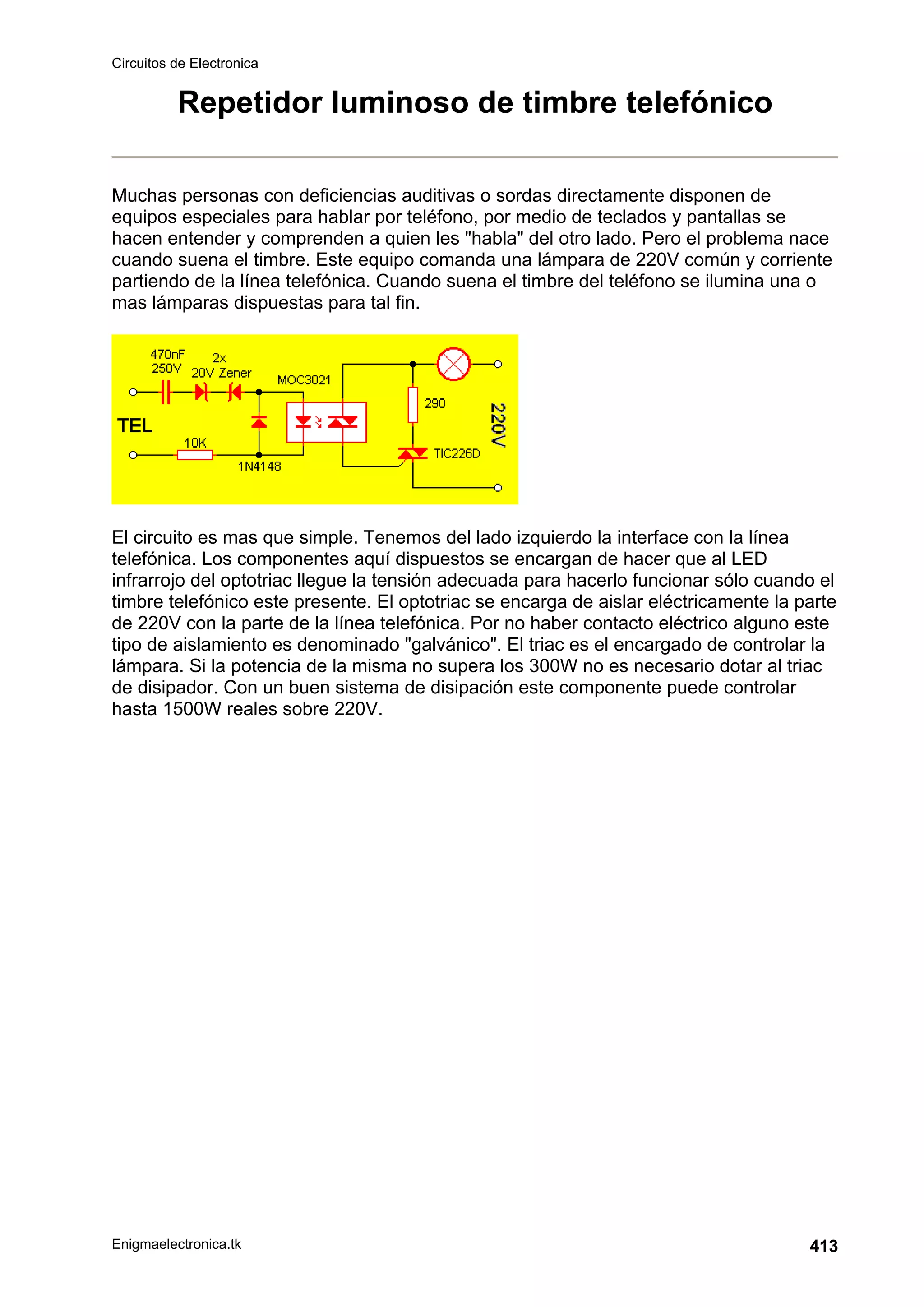 Circuitos de Electronica
Enigmaelectronica.tk 413
Repetidor luminoso de timbre telefónico
Muchas personas con deficiencias auditivas o sordas directamente disponen de
equipos especiales para hablar por teléfono, por medio de teclados y pantallas se
hacen entender y comprenden a quien les habla del otro lado. Pero el problema nace
cuando suena el timbre. Este equipo comanda una lámpara de 220V común y corriente
partiendo de la línea telefónica. Cuando suena el timbre del teléfono se ilumina una o
mas lámparas dispuestas para tal fin.
El circuito es mas que simple. Tenemos del lado izquierdo la interface con la línea
telefónica. Los componentes aquí dispuestos se encargan de hacer que al LED
infrarrojo del optotriac llegue la tensión adecuada para hacerlo funcionar sólo cuando el
timbre telefónico este presente. El optotriac se encarga de aislar eléctricamente la parte
de 220V con la parte de la línea telefónica. Por no haber contacto eléctrico alguno este
tipo de aislamiento es denominado galvánico. El triac es el encargado de controlar la
lámpara. Si la potencia de la misma no supera los 300W no es necesario dotar al triac
de disipador. Con un buen sistema de disipación este componente puede controlar
hasta 1500W reales sobre 220V.
 