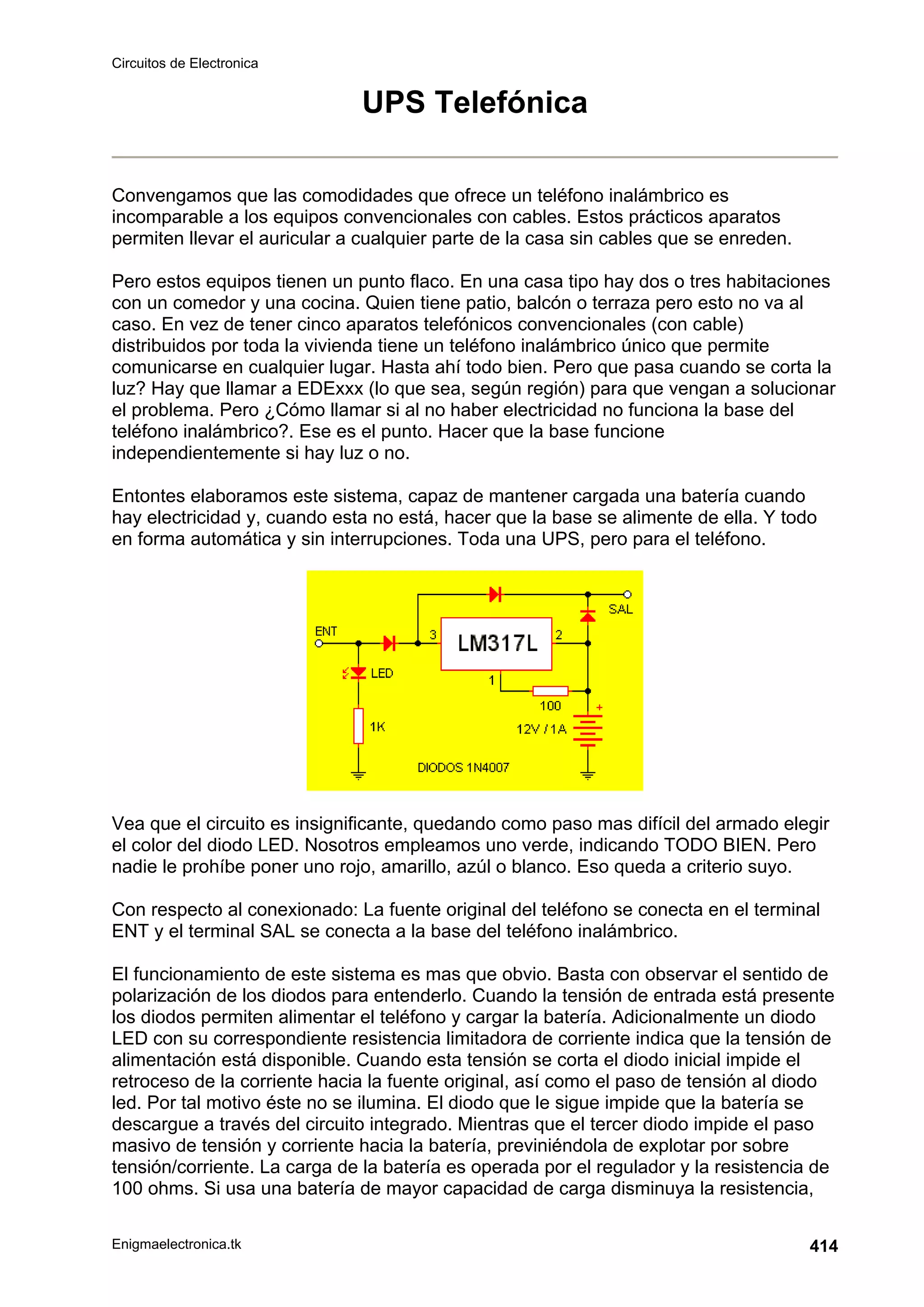 Circuitos de Electronica
Enigmaelectronica.tk 414
UPS Telefónica
Convengamos que las comodidades que ofrece un teléfono inalámbrico es
incomparable a los equipos convencionales con cables. Estos prácticos aparatos
permiten llevar el auricular a cualquier parte de la casa sin cables que se enreden.
Pero estos equipos tienen un punto flaco. En una casa tipo hay dos o tres habitaciones
con un comedor y una cocina. Quien tiene patio, balcón o terraza pero esto no va al
caso. En vez de tener cinco aparatos telefónicos convencionales (con cable)
distribuidos por toda la vivienda tiene un teléfono inalámbrico único que permite
comunicarse en cualquier lugar. Hasta ahí todo bien. Pero que pasa cuando se corta la
luz? Hay que llamar a EDExxx (lo que sea, según región) para que vengan a solucionar
el problema. Pero ¿Cómo llamar si al no haber electricidad no funciona la base del
teléfono inalámbrico?. Ese es el punto. Hacer que la base funcione
independientemente si hay luz o no.
Entontes elaboramos este sistema, capaz de mantener cargada una batería cuando
hay electricidad y, cuando esta no está, hacer que la base se alimente de ella. Y todo
en forma automática y sin interrupciones. Toda una UPS, pero para el teléfono.
Vea que el circuito es insignificante, quedando como paso mas difícil del armado elegir
el color del diodo LED. Nosotros empleamos uno verde, indicando TODO BIEN. Pero
nadie le prohíbe poner uno rojo, amarillo, azúl o blanco. Eso queda a criterio suyo.
Con respecto al conexionado: La fuente original del teléfono se conecta en el terminal
ENT y el terminal SAL se conecta a la base del teléfono inalámbrico.
El funcionamiento de este sistema es mas que obvio. Basta con observar el sentido de
polarización de los diodos para entenderlo. Cuando la tensión de entrada está presente
los diodos permiten alimentar el teléfono y cargar la batería. Adicionalmente un diodo
LED con su correspondiente resistencia limitadora de corriente indica que la tensión de
alimentación está disponible. Cuando esta tensión se corta el diodo inicial impide el
retroceso de la corriente hacia la fuente original, así como el paso de tensión al diodo
led. Por tal motivo éste no se ilumina. El diodo que le sigue impide que la batería se
descargue a través del circuito integrado. Mientras que el tercer diodo impide el paso
masivo de tensión y corriente hacia la batería, previniéndola de explotar por sobre
tensión/corriente. La carga de la batería es operada por el regulador y la resistencia de
100 ohms. Si usa una batería de mayor capacidad de carga disminuya la resistencia,
 