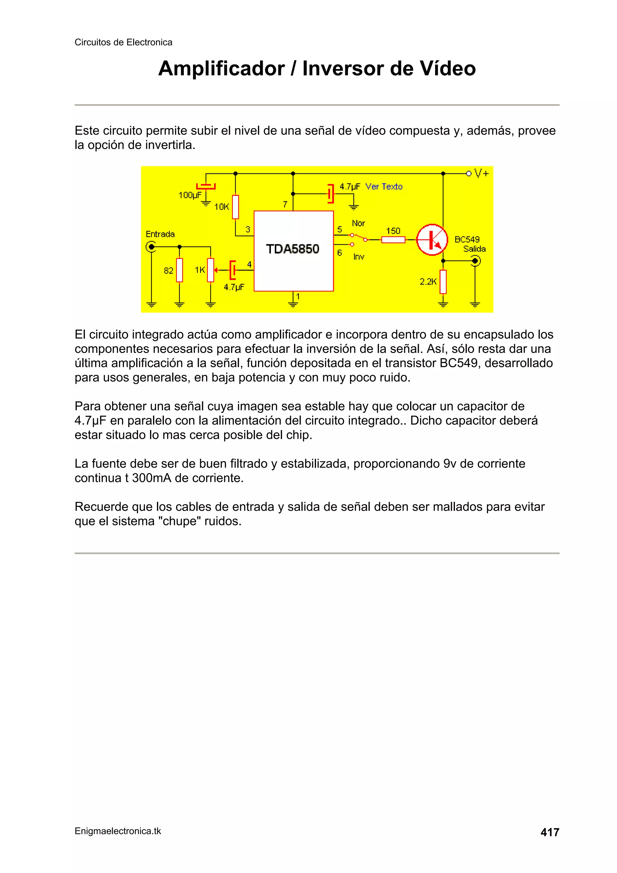 Circuitos de Electronica
Enigmaelectronica.tk 417
Amplificador / Inversor de Vídeo
Este circuito permite subir el nivel de una señal de vídeo compuesta y, además, provee
la opción de invertirla.
El circuito integrado actúa como amplificador e incorpora dentro de su encapsulado los
componentes necesarios para efectuar la inversión de la señal. Así, sólo resta dar una
última amplificación a la señal, función depositada en el transistor BC549, desarrollado
para usos generales, en baja potencia y con muy poco ruido.
Para obtener una señal cuya imagen sea estable hay que colocar un capacitor de
4.7µF en paralelo con la alimentación del circuito integrado.. Dicho capacitor deberá
estar situado lo mas cerca posible del chip.
La fuente debe ser de buen filtrado y estabilizada, proporcionando 9v de corriente
continua t 300mA de corriente.
Recuerde que los cables de entrada y salida de señal deben ser mallados para evitar
que el sistema chupe ruidos.
 
