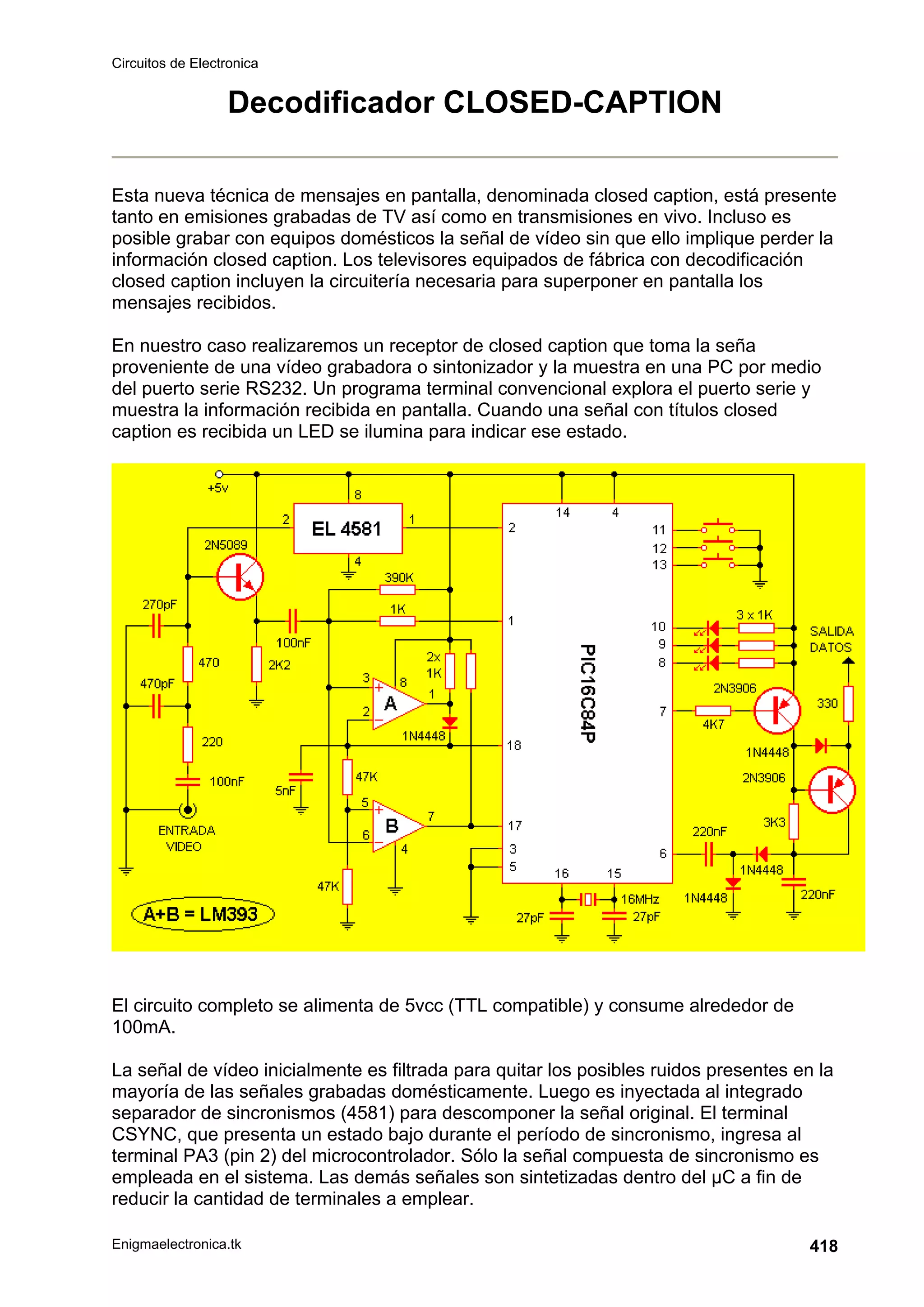 Circuitos de Electronica
Enigmaelectronica.tk 418
Decodificador CLOSED-CAPTION
Esta nueva técnica de mensajes en pantalla, denominada closed caption, está presente
tanto en emisiones grabadas de TV así como en transmisiones en vivo. Incluso es
posible grabar con equipos domésticos la señal de vídeo sin que ello implique perder la
información closed caption. Los televisores equipados de fábrica con decodificación
closed caption incluyen la circuitería necesaria para superponer en pantalla los
mensajes recibidos.
En nuestro caso realizaremos un receptor de closed caption que toma la seña
proveniente de una vídeo grabadora o sintonizador y la muestra en una PC por medio
del puerto serie RS232. Un programa terminal convencional explora el puerto serie y
muestra la información recibida en pantalla. Cuando una señal con títulos closed
caption es recibida un LED se ilumina para indicar ese estado.
El circuito completo se alimenta de 5vcc (TTL compatible) y consume alrededor de
100mA.
La señal de vídeo inicialmente es filtrada para quitar los posibles ruidos presentes en la
mayoría de las señales grabadas domésticamente. Luego es inyectada al integrado
separador de sincronismos (4581) para descomponer la señal original. El terminal
CSYNC, que presenta un estado bajo durante el período de sincronismo, ingresa al
terminal PA3 (pin 2) del microcontrolador. Sólo la señal compuesta de sincronismo es
empleada en el sistema. Las demás señales son sintetizadas dentro del µC a fin de
reducir la cantidad de terminales a emplear.
 