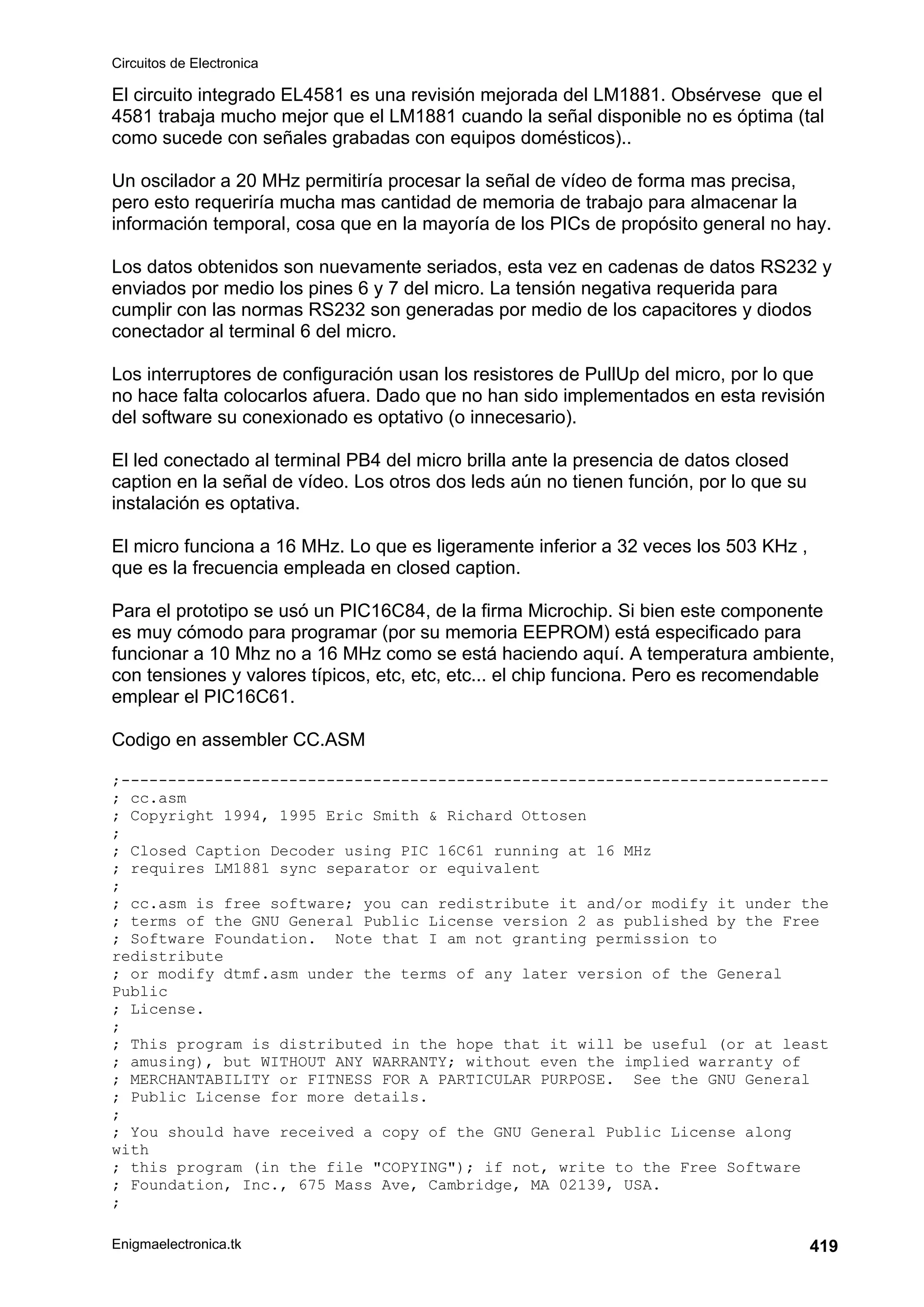 Circuitos de Electronica
Enigmaelectronica.tk 419
El circuito integrado EL4581 es una revisión mejorada del LM1881. Obsérvese que el
4581 trabaja mucho mejor que el LM1881 cuando la señal disponible no es óptima (tal
como sucede con señales grabadas con equipos domésticos)..
Un oscilador a 20 MHz permitiría procesar la señal de vídeo de forma mas precisa,
pero esto requeriría mucha mas cantidad de memoria de trabajo para almacenar la
información temporal, cosa que en la mayoría de los PICs de propósito general no hay.
Los datos obtenidos son nuevamente seriados, esta vez en cadenas de datos RS232 y
enviados por medio los pines 6 y 7 del micro. La tensión negativa requerida para
cumplir con las normas RS232 son generadas por medio de los capacitores y diodos
conectador al terminal 6 del micro.
Los interruptores de configuración usan los resistores de PullUp del micro, por lo que
no hace falta colocarlos afuera. Dado que no han sido implementados en esta revisión
del software su conexionado es optativo (o innecesario).
El led conectado al terminal PB4 del micro brilla ante la presencia de datos closed
caption en la señal de vídeo. Los otros dos leds aún no tienen función, por lo que su
instalación es optativa.
El micro funciona a 16 MHz. Lo que es ligeramente inferior a 32 veces los 503 KHz ,
que es la frecuencia empleada en closed caption.
Para el prototipo se usó un PIC16C84, de la firma Microchip. Si bien este componente
es muy cómodo para programar (por su memoria EEPROM) está especificado para
funcionar a 10 Mhz no a 16 MHz como se está haciendo aquí. A temperatura ambiente,
con tensiones y valores típicos, etc, etc, etc... el chip funciona. Pero es recomendable
emplear el PIC16C61.
Codigo en assembler CC.ASM
;----------------------------------------------------------------------------
; cc.asm
; Copyright 1994, 1995 Eric Smith  Richard Ottosen
;
; Closed Caption Decoder using PIC 16C61 running at 16 MHz
; requires LM1881 sync separator or equivalent
;
; cc.asm is free software; you can redistribute it and/or modify it under the
; terms of the GNU General Public License version 2 as published by the Free
; Software Foundation. Note that I am not granting permission to
redistribute
; or modify dtmf.asm under the terms of any later version of the General
Public
; License.
;
; This program is distributed in the hope that it will be useful (or at least
; amusing), but WITHOUT ANY WARRANTY; without even the implied warranty of
; MERCHANTABILITY or FITNESS FOR A PARTICULAR PURPOSE. See the GNU General
; Public License for more details.
;
; You should have received a copy of the GNU General Public License along
with
; this program (in the file COPYING); if not, write to the Free Software
; Foundation, Inc., 675 Mass Ave, Cambridge, MA 02139, USA.
;
 