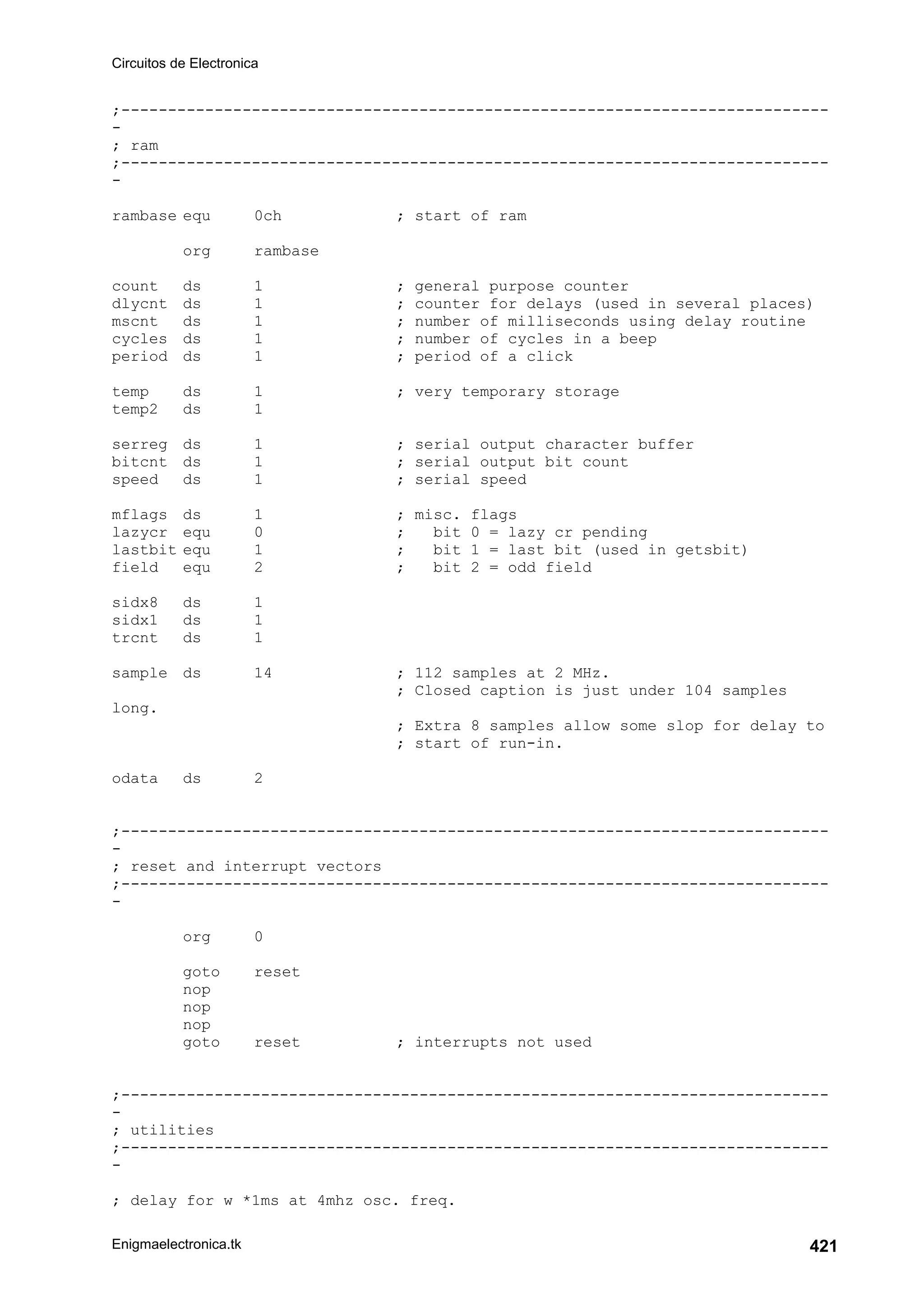 Circuitos de Electronica
Enigmaelectronica.tk 421
;----------------------------------------------------------------------------
-
; ram
;----------------------------------------------------------------------------
-
rambase equ 0ch ; start of ram
org rambase
count ds 1 ; general purpose counter
dlycnt ds 1 ; counter for delays (used in several places)
mscnt ds 1 ; number of milliseconds using delay routine
cycles ds 1 ; number of cycles in a beep
period ds 1 ; period of a click
temp ds 1 ; very temporary storage
temp2 ds 1
serreg ds 1 ; serial output character buffer
bitcnt ds 1 ; serial output bit count
speed ds 1 ; serial speed
mflags ds 1 ; misc. flags
lazycr equ 0 ; bit 0 = lazy cr pending
lastbit equ 1 ; bit 1 = last bit (used in getsbit)
field equ 2 ; bit 2 = odd field
sidx8 ds 1
sidx1 ds 1
trcnt ds 1
sample ds 14 ; 112 samples at 2 MHz.
; Closed caption is just under 104 samples
long.
; Extra 8 samples allow some slop for delay to
; start of run-in.
odata ds 2
;----------------------------------------------------------------------------
-
; reset and interrupt vectors
;----------------------------------------------------------------------------
-
org 0
goto reset
nop
nop
nop
goto reset ; interrupts not used
;----------------------------------------------------------------------------
-
; utilities
;----------------------------------------------------------------------------
-
; delay for w *1ms at 4mhz osc. freq.
 
