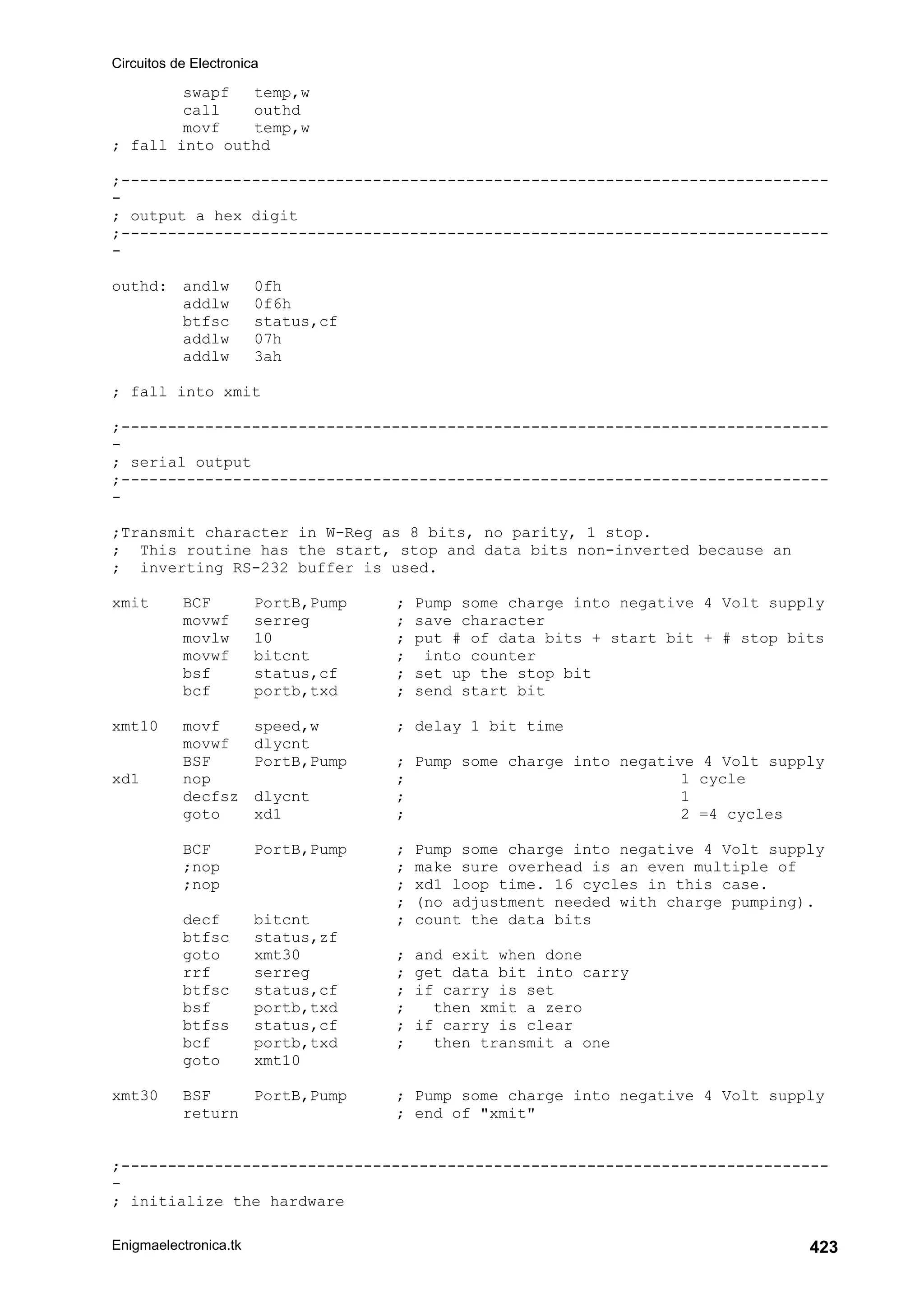 Circuitos de Electronica
Enigmaelectronica.tk 423
swapf temp,w
call outhd
movf temp,w
; fall into outhd
;----------------------------------------------------------------------------
-
; output a hex digit
;----------------------------------------------------------------------------
-
outhd: andlw 0fh
addlw 0f6h
btfsc status,cf
addlw 07h
addlw 3ah
; fall into xmit
;----------------------------------------------------------------------------
-
; serial output
;----------------------------------------------------------------------------
-
;Transmit character in W-Reg as 8 bits, no parity, 1 stop.
; This routine has the start, stop and data bits non-inverted because an
; inverting RS-232 buffer is used.
xmit BCF PortB,Pump ; Pump some charge into negative 4 Volt supply
movwf serreg ; save character
movlw 10 ; put # of data bits + start bit + # stop bits
movwf bitcnt ; into counter
bsf status,cf ; set up the stop bit
bcf portb,txd ; send start bit
xmt10 movf speed,w ; delay 1 bit time
movwf dlycnt
BSF PortB,Pump ; Pump some charge into negative 4 Volt supply
xd1 nop ; 1 cycle
decfsz dlycnt ; 1
goto xd1 ; 2 =4 cycles
BCF PortB,Pump ; Pump some charge into negative 4 Volt supply
;nop ; make sure overhead is an even multiple of
;nop ; xd1 loop time. 16 cycles in this case.
; (no adjustment needed with charge pumping).
decf bitcnt ; count the data bits
btfsc status,zf
goto xmt30 ; and exit when done
rrf serreg ; get data bit into carry
btfsc status,cf ; if carry is set
bsf portb,txd ; then xmit a zero
btfss status,cf ; if carry is clear
bcf portb,txd ; then transmit a one
goto xmt10
xmt30 BSF PortB,Pump ; Pump some charge into negative 4 Volt supply
return ; end of xmit
;----------------------------------------------------------------------------
-
; initialize the hardware
 