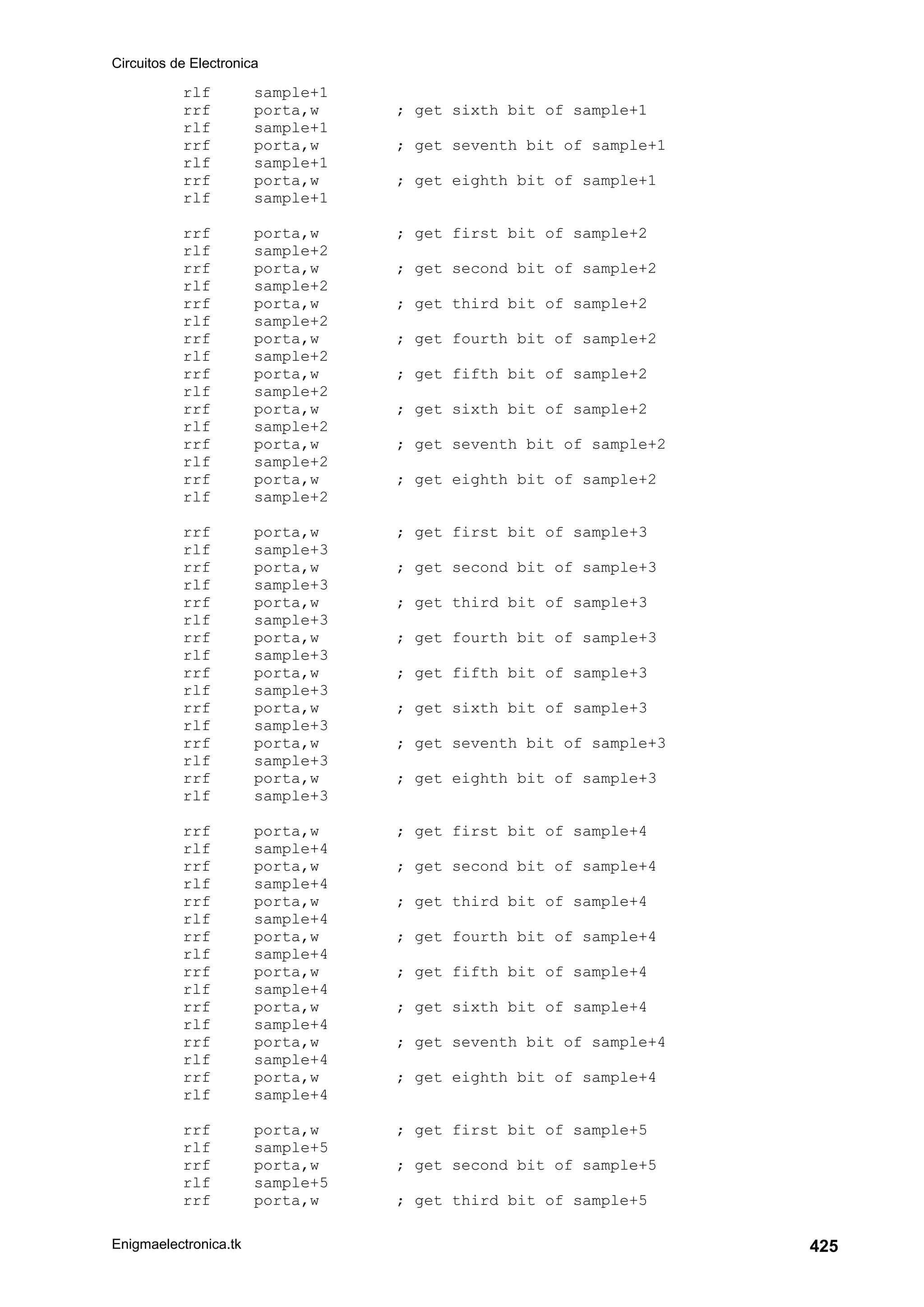 Circuitos de Electronica
Enigmaelectronica.tk 425
rlf sample+1
rrf porta,w ; get sixth bit of sample+1
rlf sample+1
rrf porta,w ; get seventh bit of sample+1
rlf sample+1
rrf porta,w ; get eighth bit of sample+1
rlf sample+1
rrf porta,w ; get first bit of sample+2
rlf sample+2
rrf porta,w ; get second bit of sample+2
rlf sample+2
rrf porta,w ; get third bit of sample+2
rlf sample+2
rrf porta,w ; get fourth bit of sample+2
rlf sample+2
rrf porta,w ; get fifth bit of sample+2
rlf sample+2
rrf porta,w ; get sixth bit of sample+2
rlf sample+2
rrf porta,w ; get seventh bit of sample+2
rlf sample+2
rrf porta,w ; get eighth bit of sample+2
rlf sample+2
rrf porta,w ; get first bit of sample+3
rlf sample+3
rrf porta,w ; get second bit of sample+3
rlf sample+3
rrf porta,w ; get third bit of sample+3
rlf sample+3
rrf porta,w ; get fourth bit of sample+3
rlf sample+3
rrf porta,w ; get fifth bit of sample+3
rlf sample+3
rrf porta,w ; get sixth bit of sample+3
rlf sample+3
rrf porta,w ; get seventh bit of sample+3
rlf sample+3
rrf porta,w ; get eighth bit of sample+3
rlf sample+3
rrf porta,w ; get first bit of sample+4
rlf sample+4
rrf porta,w ; get second bit of sample+4
rlf sample+4
rrf porta,w ; get third bit of sample+4
rlf sample+4
rrf porta,w ; get fourth bit of sample+4
rlf sample+4
rrf porta,w ; get fifth bit of sample+4
rlf sample+4
rrf porta,w ; get sixth bit of sample+4
rlf sample+4
rrf porta,w ; get seventh bit of sample+4
rlf sample+4
rrf porta,w ; get eighth bit of sample+4
rlf sample+4
rrf porta,w ; get first bit of sample+5
rlf sample+5
rrf porta,w ; get second bit of sample+5
rlf sample+5
rrf porta,w ; get third bit of sample+5
 