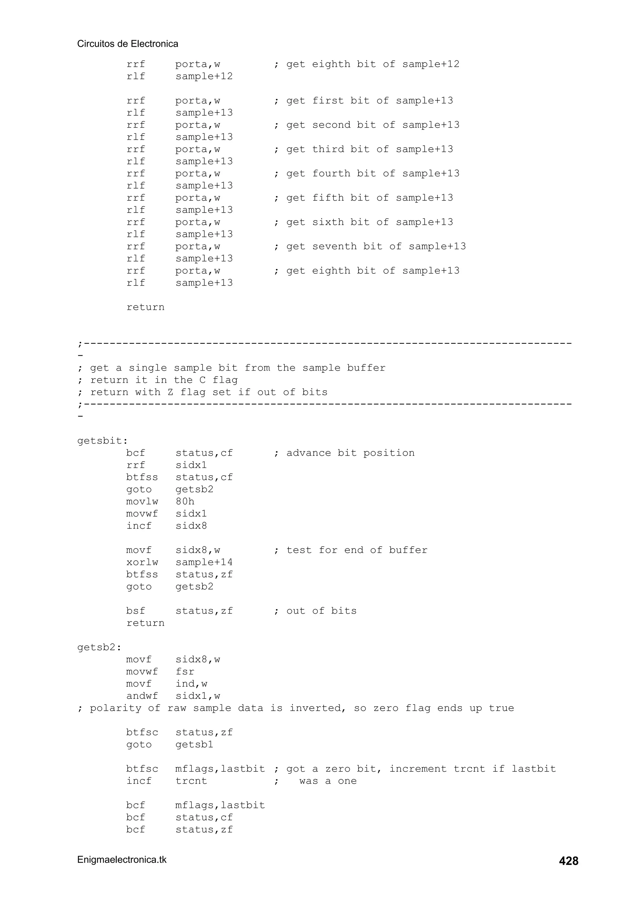 Circuitos de Electronica
Enigmaelectronica.tk 428
rrf porta,w ; get eighth bit of sample+12
rlf sample+12
rrf porta,w ; get first bit of sample+13
rlf sample+13
rrf porta,w ; get second bit of sample+13
rlf sample+13
rrf porta,w ; get third bit of sample+13
rlf sample+13
rrf porta,w ; get fourth bit of sample+13
rlf sample+13
rrf porta,w ; get fifth bit of sample+13
rlf sample+13
rrf porta,w ; get sixth bit of sample+13
rlf sample+13
rrf porta,w ; get seventh bit of sample+13
rlf sample+13
rrf porta,w ; get eighth bit of sample+13
rlf sample+13
return
;----------------------------------------------------------------------------
-
; get a single sample bit from the sample buffer
; return it in the C flag
; return with Z flag set if out of bits
;----------------------------------------------------------------------------
-
getsbit:
bcf status,cf ; advance bit position
rrf sidx1
btfss status,cf
goto getsb2
movlw 80h
movwf sidx1
incf sidx8
movf sidx8,w ; test for end of buffer
xorlw sample+14
btfss status,zf
goto getsb2
bsf status,zf ; out of bits
return
getsb2:
movf sidx8,w
movwf fsr
movf ind,w
andwf sidx1,w
; polarity of raw sample data is inverted, so zero flag ends up true
btfsc status,zf
goto getsb1
btfsc mflags,lastbit ; got a zero bit, increment trcnt if lastbit
incf trcnt ; was a one
bcf mflags,lastbit
bcf status,cf
bcf status,zf
 