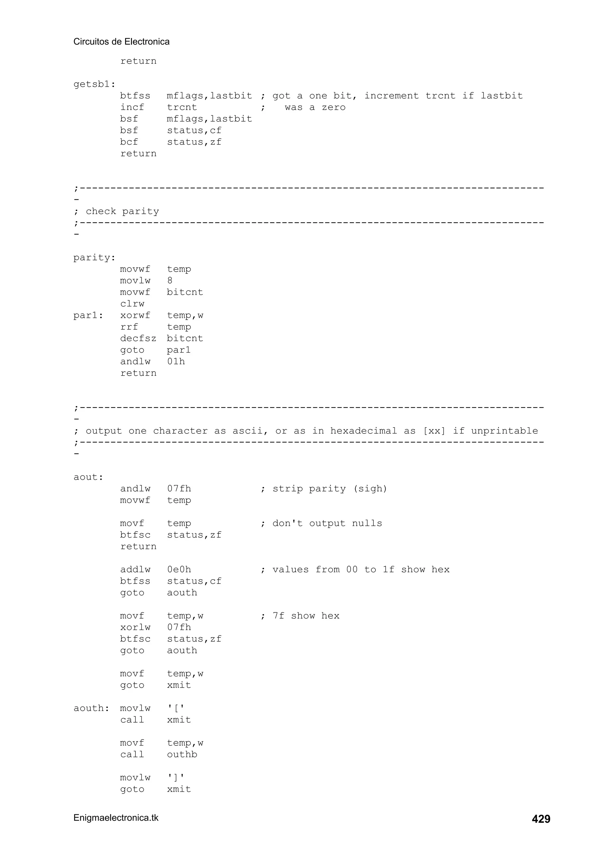 Circuitos de Electronica
Enigmaelectronica.tk 429
return
getsb1:
btfss mflags,lastbit ; got a one bit, increment trcnt if lastbit
incf trcnt ; was a zero
bsf mflags,lastbit
bsf status,cf
bcf status,zf
return
;----------------------------------------------------------------------------
-
; check parity
;----------------------------------------------------------------------------
-
parity:
movwf temp
movlw 8
movwf bitcnt
clrw
par1: xorwf temp,w
rrf temp
decfsz bitcnt
goto par1
andlw 01h
return
;----------------------------------------------------------------------------
-
; output one character as ascii, or as in hexadecimal as [xx] if unprintable
;----------------------------------------------------------------------------
-
aout:
andlw 07fh ; strip parity (sigh)
movwf temp
movf temp ; don't output nulls
btfsc status,zf
return
addlw 0e0h ; values from 00 to 1f show hex
btfss status,cf
goto aouth
movf temp,w ; 7f show hex
xorlw 07fh
btfsc status,zf
goto aouth
movf temp,w
goto xmit
aouth: movlw '['
call xmit
movf temp,w
call outhb
movlw ']'
goto xmit
 