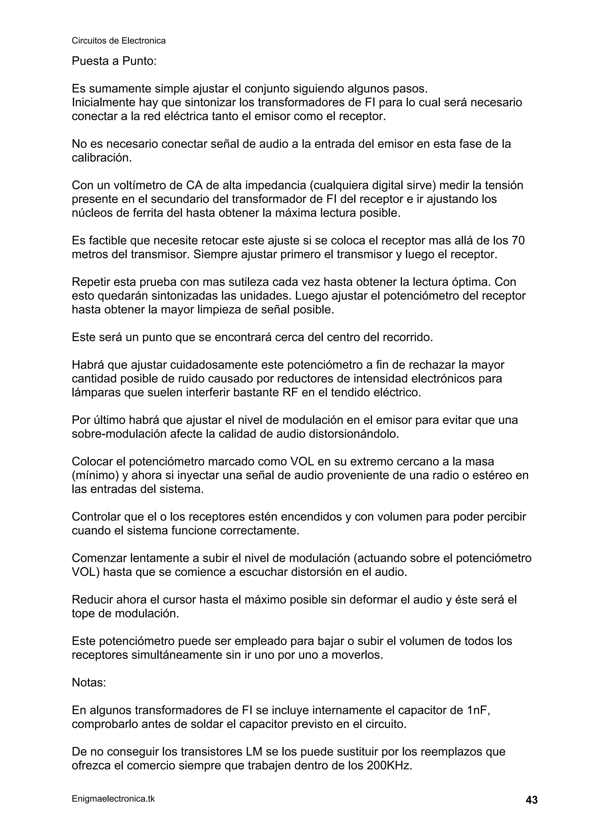 Circuitos de Electronica
Enigmaelectronica.tk 43
Puesta a Punto:
Es sumamente simple ajustar el conjunto siguiendo algunos pasos.
Inicialmente hay que sintonizar los transformadores de FI para lo cual será necesario
conectar a la red eléctrica tanto el emisor como el receptor.
No es necesario conectar señal de audio a la entrada del emisor en esta fase de la
calibración.
Con un voltímetro de CA de alta impedancia (cualquiera digital sirve) medir la tensión
presente en el secundario del transformador de FI del receptor e ir ajustando los
núcleos de ferrita del hasta obtener la máxima lectura posible.
Es factible que necesite retocar este ajuste si se coloca el receptor mas allá de los 70
metros del transmisor. Siempre ajustar primero el transmisor y luego el receptor.
Repetir esta prueba con mas sutileza cada vez hasta obtener la lectura óptima. Con
esto quedarán sintonizadas las unidades. Luego ajustar el potenciómetro del receptor
hasta obtener la mayor limpieza de señal posible.
Este será un punto que se encontrará cerca del centro del recorrido.
Habrá que ajustar cuidadosamente este potenciómetro a fin de rechazar la mayor
cantidad posible de ruido causado por reductores de intensidad electrónicos para
lámparas que suelen interferir bastante RF en el tendido eléctrico.
Por último habrá que ajustar el nivel de modulación en el emisor para evitar que una
sobre-modulación afecte la calidad de audio distorsionándolo.
Colocar el potenciómetro marcado como VOL en su extremo cercano a la masa
(mínimo) y ahora si inyectar una señal de audio proveniente de una radio o estéreo en
las entradas del sistema.
Controlar que el o los receptores estén encendidos y con volumen para poder percibir
cuando el sistema funcione correctamente.
Comenzar lentamente a subir el nivel de modulación (actuando sobre el potenciómetro
VOL) hasta que se comience a escuchar distorsión en el audio.
Reducir ahora el cursor hasta el máximo posible sin deformar el audio y éste será el
tope de modulación.
Este potenciómetro puede ser empleado para bajar o subir el volumen de todos los
receptores simultáneamente sin ir uno por uno a moverlos.
Notas:
En algunos transformadores de FI se incluye internamente el capacitor de 1nF,
comprobarlo antes de soldar el capacitor previsto en el circuito.
De no conseguir los transistores LM se los puede sustituir por los reemplazos que
ofrezca el comercio siempre que trabajen dentro de los 200KHz.
 
