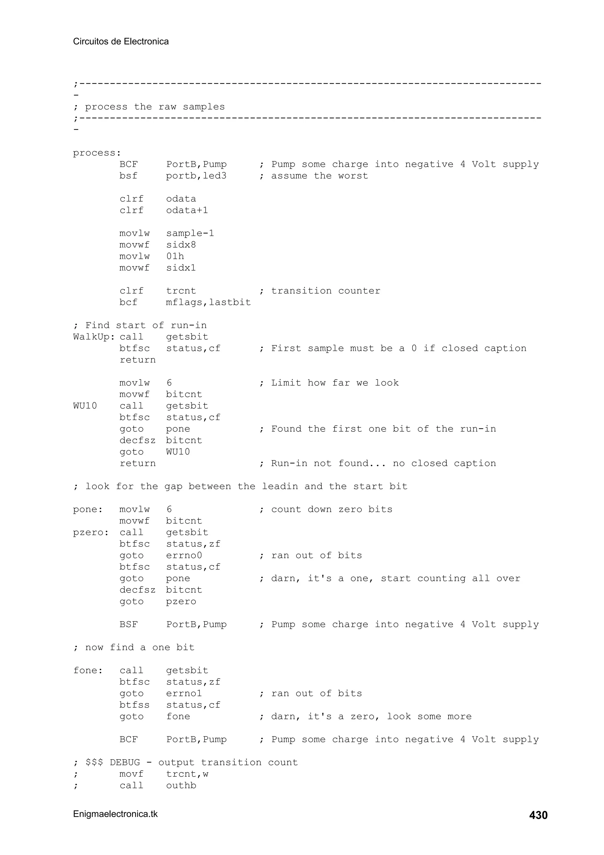 Circuitos de Electronica
Enigmaelectronica.tk 430
;----------------------------------------------------------------------------
-
; process the raw samples
;----------------------------------------------------------------------------
-
process:
BCF PortB,Pump ; Pump some charge into negative 4 Volt supply
bsf portb,led3 ; assume the worst
clrf odata
clrf odata+1
movlw sample-1
movwf sidx8
movlw 01h
movwf sidx1
clrf trcnt ; transition counter
bcf mflags,lastbit
; Find start of run-in
WalkUp: call getsbit
btfsc status,cf ; First sample must be a 0 if closed caption
return
movlw 6 ; Limit how far we look
movwf bitcnt
WU10 call getsbit
btfsc status,cf
goto pone ; Found the first one bit of the run-in
decfsz bitcnt
goto WU10
return ; Run-in not found... no closed caption
; look for the gap between the leadin and the start bit
pone: movlw 6 ; count down zero bits
movwf bitcnt
pzero: call getsbit
btfsc status,zf
goto errno0 ; ran out of bits
btfsc status,cf
goto pone ; darn, it's a one, start counting all over
decfsz bitcnt
goto pzero
BSF PortB,Pump ; Pump some charge into negative 4 Volt supply
; now find a one bit
fone: call getsbit
btfsc status,zf
goto errno1 ; ran out of bits
btfss status,cf
goto fone ; darn, it's a zero, look some more
BCF PortB,Pump ; Pump some charge into negative 4 Volt supply
; $$$ DEBUG - output transition count
; movf trcnt,w
; call outhb
 