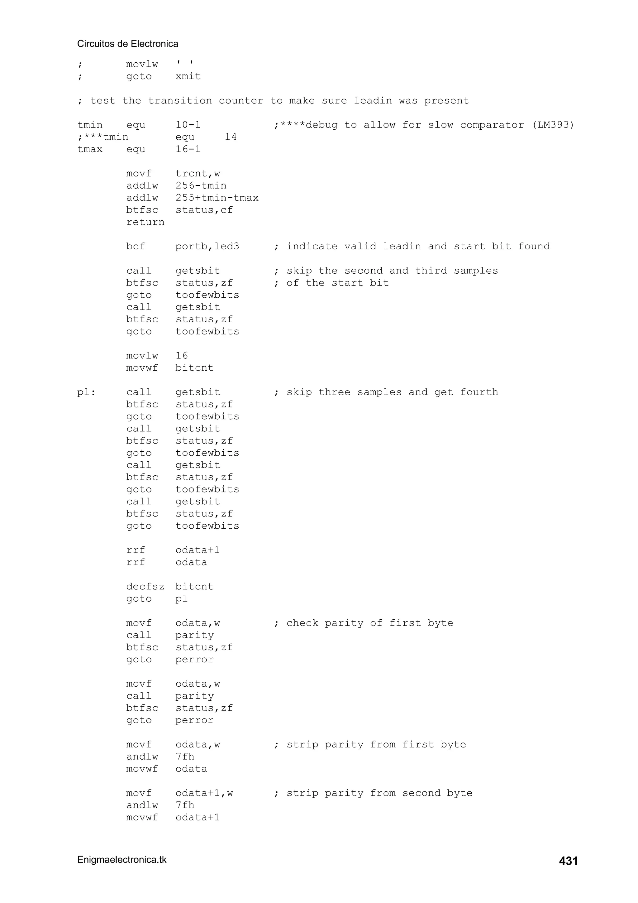 Circuitos de Electronica
Enigmaelectronica.tk 431
; movlw ' '
; goto xmit
; test the transition counter to make sure leadin was present
tmin equ 10-1 ;****debug to allow for slow comparator (LM393)
;***tmin equ 14
tmax equ 16-1
movf trcnt,w
addlw 256-tmin
addlw 255+tmin-tmax
btfsc status,cf
return
bcf portb,led3 ; indicate valid leadin and start bit found
call getsbit ; skip the second and third samples
btfsc status,zf ; of the start bit
goto toofewbits
call getsbit
btfsc status,zf
goto toofewbits
movlw 16
movwf bitcnt
pl: call getsbit ; skip three samples and get fourth
btfsc status,zf
goto toofewbits
call getsbit
btfsc status,zf
goto toofewbits
call getsbit
btfsc status,zf
goto toofewbits
call getsbit
btfsc status,zf
goto toofewbits
rrf odata+1
rrf odata
decfsz bitcnt
goto pl
movf odata,w ; check parity of first byte
call parity
btfsc status,zf
goto perror
movf odata,w
call parity
btfsc status,zf
goto perror
movf odata,w ; strip parity from first byte
andlw 7fh
movwf odata
movf odata+1,w ; strip parity from second byte
andlw 7fh
movwf odata+1
 