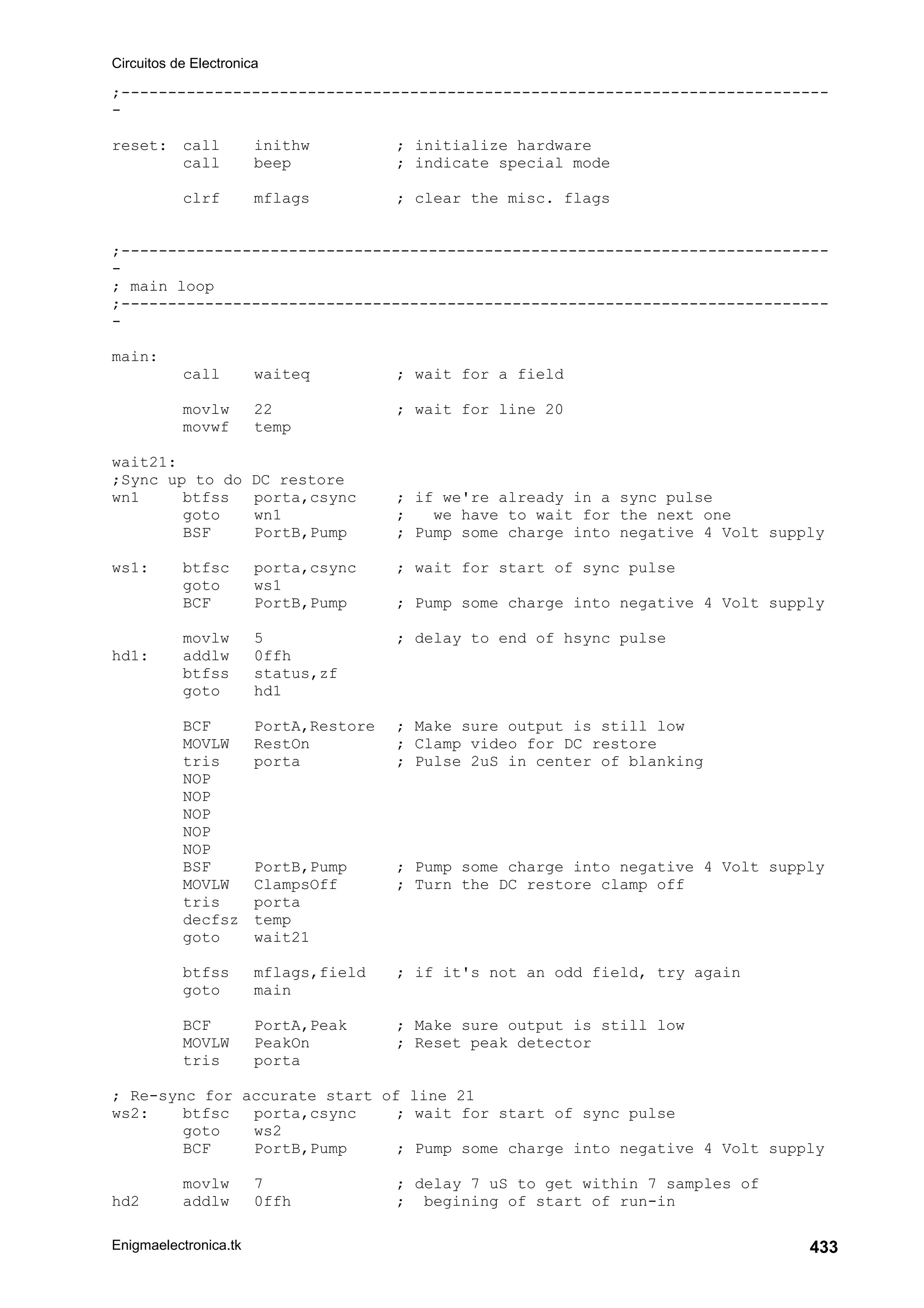 Circuitos de Electronica
Enigmaelectronica.tk 433
;----------------------------------------------------------------------------
-
reset: call inithw ; initialize hardware
call beep ; indicate special mode
clrf mflags ; clear the misc. flags
;----------------------------------------------------------------------------
-
; main loop
;----------------------------------------------------------------------------
-
main:
call waiteq ; wait for a field
movlw 22 ; wait for line 20
movwf temp
wait21:
;Sync up to do DC restore
wn1 btfss porta,csync ; if we're already in a sync pulse
goto wn1 ; we have to wait for the next one
BSF PortB,Pump ; Pump some charge into negative 4 Volt supply
ws1: btfsc porta,csync ; wait for start of sync pulse
goto ws1
BCF PortB,Pump ; Pump some charge into negative 4 Volt supply
movlw 5 ; delay to end of hsync pulse
hd1: addlw 0ffh
btfss status,zf
goto hd1
BCF PortA,Restore ; Make sure output is still low
MOVLW RestOn ; Clamp video for DC restore
tris porta ; Pulse 2uS in center of blanking
NOP
NOP
NOP
NOP
NOP
BSF PortB,Pump ; Pump some charge into negative 4 Volt supply
MOVLW ClampsOff ; Turn the DC restore clamp off
tris porta
decfsz temp
goto wait21
btfss mflags,field ; if it's not an odd field, try again
goto main
BCF PortA,Peak ; Make sure output is still low
MOVLW PeakOn ; Reset peak detector
tris porta
; Re-sync for accurate start of line 21
ws2: btfsc porta,csync ; wait for start of sync pulse
goto ws2
BCF PortB,Pump ; Pump some charge into negative 4 Volt supply
movlw 7 ; delay 7 uS to get within 7 samples of
hd2 addlw 0ffh ; begining of start of run-in
 