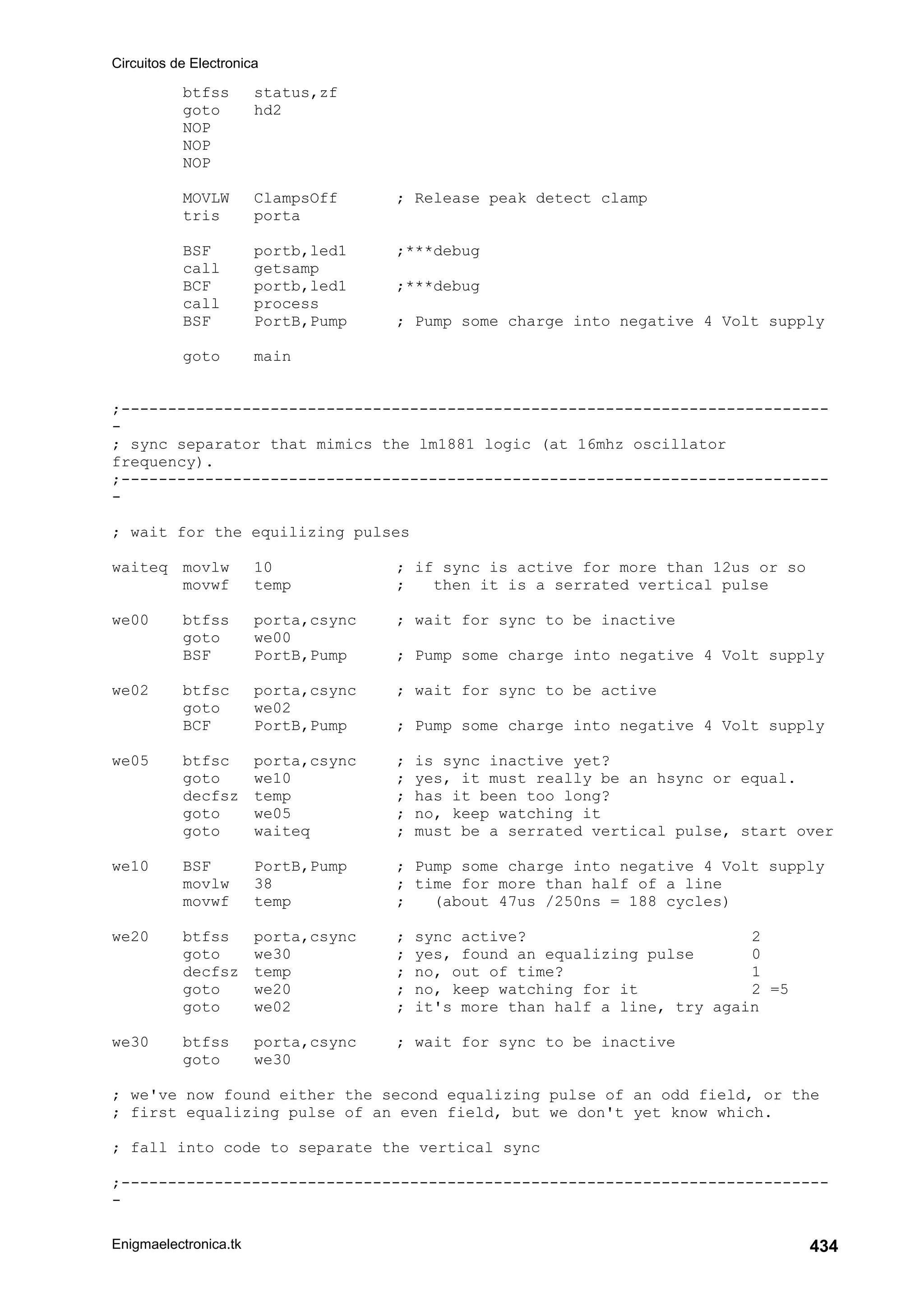 Circuitos de Electronica
Enigmaelectronica.tk 434
btfss status,zf
goto hd2
NOP
NOP
NOP
MOVLW ClampsOff ; Release peak detect clamp
tris porta
BSF portb,led1 ;***debug
call getsamp
BCF portb,led1 ;***debug
call process
BSF PortB,Pump ; Pump some charge into negative 4 Volt supply
goto main
;----------------------------------------------------------------------------
-
; sync separator that mimics the lm1881 logic (at 16mhz oscillator
frequency).
;----------------------------------------------------------------------------
-
; wait for the equilizing pulses
waiteq movlw 10 ; if sync is active for more than 12us or so
movwf temp ; then it is a serrated vertical pulse
we00 btfss porta,csync ; wait for sync to be inactive
goto we00
BSF PortB,Pump ; Pump some charge into negative 4 Volt supply
we02 btfsc porta,csync ; wait for sync to be active
goto we02
BCF PortB,Pump ; Pump some charge into negative 4 Volt supply
we05 btfsc porta,csync ; is sync inactive yet?
goto we10 ; yes, it must really be an hsync or equal.
decfsz temp ; has it been too long?
goto we05 ; no, keep watching it
goto waiteq ; must be a serrated vertical pulse, start over
we10 BSF PortB,Pump ; Pump some charge into negative 4 Volt supply
movlw 38 ; time for more than half of a line
movwf temp ; (about 47us /250ns = 188 cycles)
we20 btfss porta,csync ; sync active? 2
goto we30 ; yes, found an equalizing pulse 0
decfsz temp ; no, out of time? 1
goto we20 ; no, keep watching for it 2 =5
goto we02 ; it's more than half a line, try again
we30 btfss porta,csync ; wait for sync to be inactive
goto we30
; we've now found either the second equalizing pulse of an odd field, or the
; first equalizing pulse of an even field, but we don't yet know which.
; fall into code to separate the vertical sync
;----------------------------------------------------------------------------
-
 