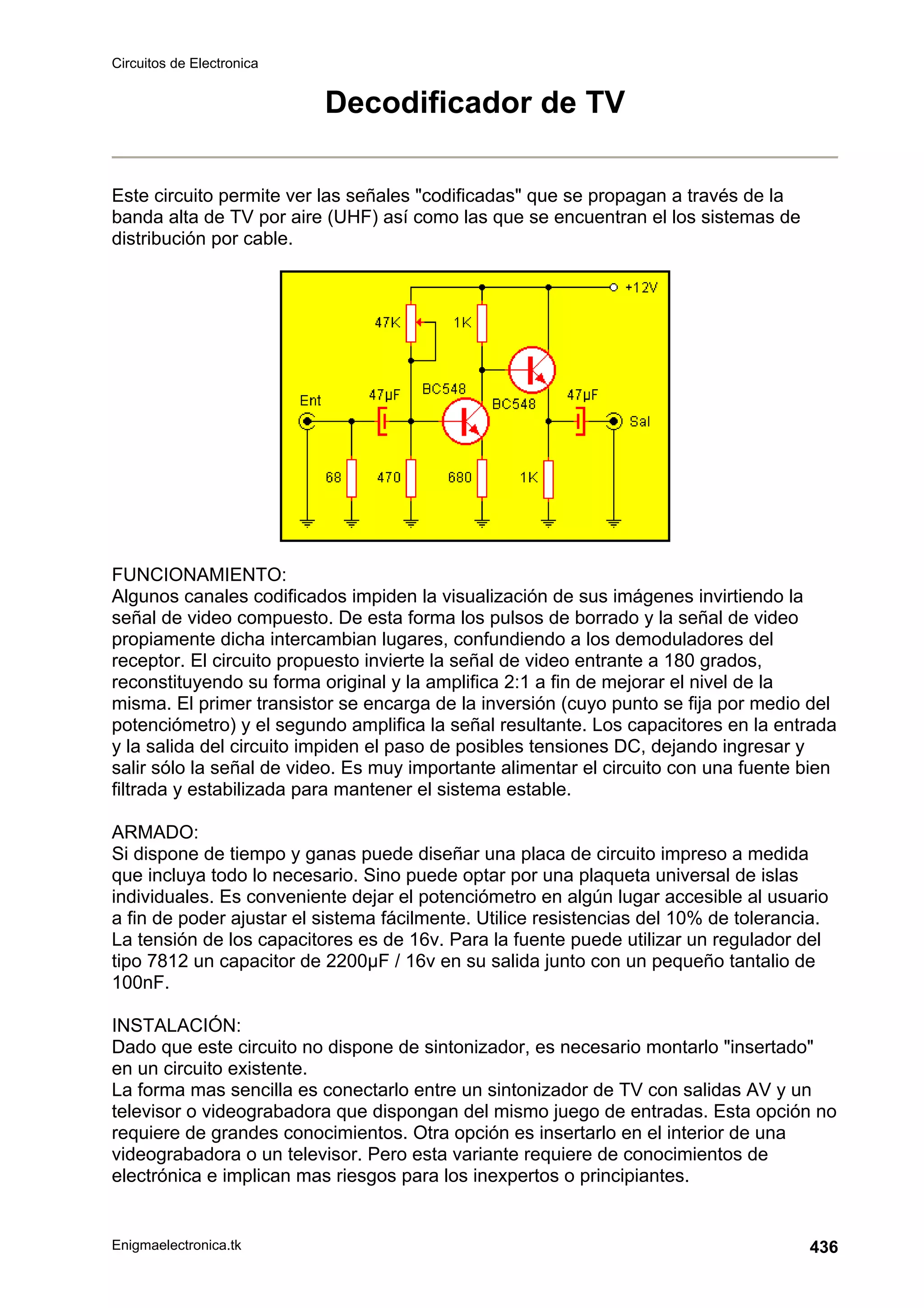 Circuitos de Electronica
Enigmaelectronica.tk 436
Decodificador de TV
Este circuito permite ver las señales codificadas que se propagan a través de la
banda alta de TV por aire (UHF) así como las que se encuentran el los sistemas de
distribución por cable.
FUNCIONAMIENTO:
Algunos canales codificados impiden la visualización de sus imágenes invirtiendo la
señal de video compuesto. De esta forma los pulsos de borrado y la señal de video
propiamente dicha intercambian lugares, confundiendo a los demoduladores del
receptor. El circuito propuesto invierte la señal de video entrante a 180 grados,
reconstituyendo su forma original y la amplifica 2:1 a fin de mejorar el nivel de la
misma. El primer transistor se encarga de la inversión (cuyo punto se fija por medio del
potenciómetro) y el segundo amplifica la señal resultante. Los capacitores en la entrada
y la salida del circuito impiden el paso de posibles tensiones DC, dejando ingresar y
salir sólo la señal de video. Es muy importante alimentar el circuito con una fuente bien
filtrada y estabilizada para mantener el sistema estable.
ARMADO:
Si dispone de tiempo y ganas puede diseñar una placa de circuito impreso a medida
que incluya todo lo necesario. Sino puede optar por una plaqueta universal de islas
individuales. Es conveniente dejar el potenciómetro en algún lugar accesible al usuario
a fin de poder ajustar el sistema fácilmente. Utilice resistencias del 10% de tolerancia.
La tensión de los capacitores es de 16v. Para la fuente puede utilizar un regulador del
tipo 7812 un capacitor de 2200µF / 16v en su salida junto con un pequeño tantalio de
100nF.
INSTALACIÓN:
Dado que este circuito no dispone de sintonizador, es necesario montarlo insertado
en un circuito existente.
La forma mas sencilla es conectarlo entre un sintonizador de TV con salidas AV y un
televisor o videograbadora que dispongan del mismo juego de entradas. Esta opción no
requiere de grandes conocimientos. Otra opción es insertarlo en el interior de una
videograbadora o un televisor. Pero esta variante requiere de conocimientos de
electrónica e implican mas riesgos para los inexpertos o principiantes.
 
