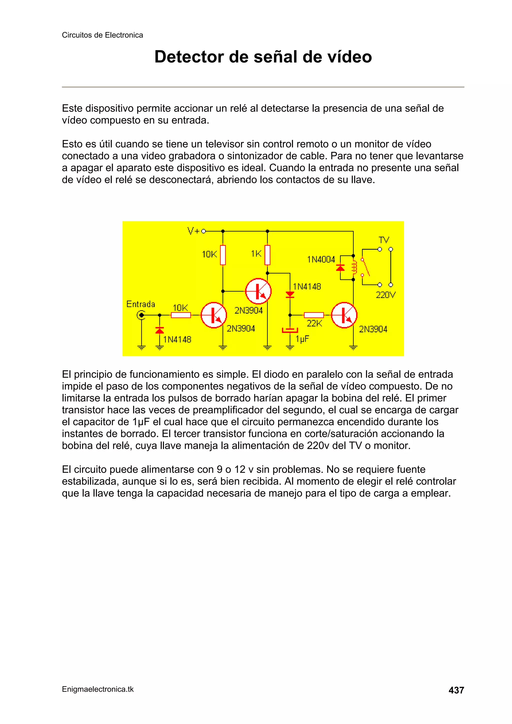 Circuitos de Electronica
Enigmaelectronica.tk 437
Detector de señal de vídeo
Este dispositivo permite accionar un relé al detectarse la presencia de una señal de
vídeo compuesto en su entrada.
Esto es útil cuando se tiene un televisor sin control remoto o un monitor de vídeo
conectado a una video grabadora o sintonizador de cable. Para no tener que levantarse
a apagar el aparato este dispositivo es ideal. Cuando la entrada no presente una señal
de vídeo el relé se desconectará, abriendo los contactos de su llave.
El principio de funcionamiento es simple. El diodo en paralelo con la señal de entrada
impide el paso de los componentes negativos de la señal de vídeo compuesto. De no
limitarse la entrada los pulsos de borrado harían apagar la bobina del relé. El primer
transistor hace las veces de preamplificador del segundo, el cual se encarga de cargar
el capacitor de 1µF el cual hace que el circuito permanezca encendido durante los
instantes de borrado. El tercer transistor funciona en corte/saturación accionando la
bobina del relé, cuya llave maneja la alimentación de 220v del TV o monitor.
El circuito puede alimentarse con 9 o 12 v sin problemas. No se requiere fuente
estabilizada, aunque si lo es, será bien recibida. Al momento de elegir el relé controlar
que la llave tenga la capacidad necesaria de manejo para el tipo de carga a emplear.
 