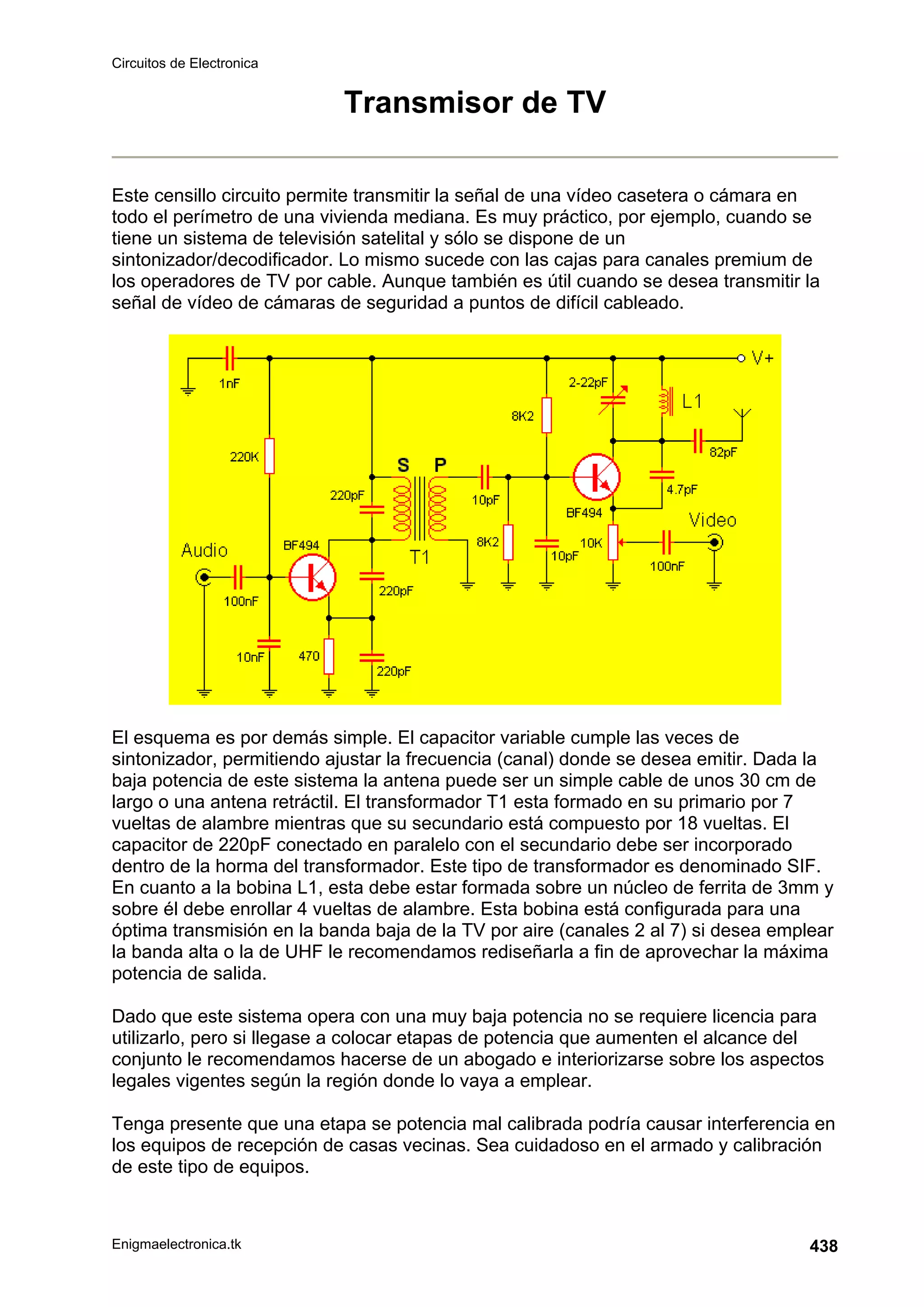 Circuitos de Electronica
Enigmaelectronica.tk 438
Transmisor de TV
Este censillo circuito permite transmitir la señal de una vídeo casetera o cámara en
todo el perímetro de una vivienda mediana. Es muy práctico, por ejemplo, cuando se
tiene un sistema de televisión satelital y sólo se dispone de un
sintonizador/decodificador. Lo mismo sucede con las cajas para canales premium de
los operadores de TV por cable. Aunque también es útil cuando se desea transmitir la
señal de vídeo de cámaras de seguridad a puntos de difícil cableado.
El esquema es por demás simple. El capacitor variable cumple las veces de
sintonizador, permitiendo ajustar la frecuencia (canal) donde se desea emitir. Dada la
baja potencia de este sistema la antena puede ser un simple cable de unos 30 cm de
largo o una antena retráctil. El transformador T1 esta formado en su primario por 7
vueltas de alambre mientras que su secundario está compuesto por 18 vueltas. El
capacitor de 220pF conectado en paralelo con el secundario debe ser incorporado
dentro de la horma del transformador. Este tipo de transformador es denominado SIF.
En cuanto a la bobina L1, esta debe estar formada sobre un núcleo de ferrita de 3mm y
sobre él debe enrollar 4 vueltas de alambre. Esta bobina está configurada para una
óptima transmisión en la banda baja de la TV por aire (canales 2 al 7) si desea emplear
la banda alta o la de UHF le recomendamos rediseñarla a fin de aprovechar la máxima
potencia de salida.
Dado que este sistema opera con una muy baja potencia no se requiere licencia para
utilizarlo, pero si llegase a colocar etapas de potencia que aumenten el alcance del
conjunto le recomendamos hacerse de un abogado e interiorizarse sobre los aspectos
legales vigentes según la región donde lo vaya a emplear.
Tenga presente que una etapa se potencia mal calibrada podría causar interferencia en
los equipos de recepción de casas vecinas. Sea cuidadoso en el armado y calibración
de este tipo de equipos.
 