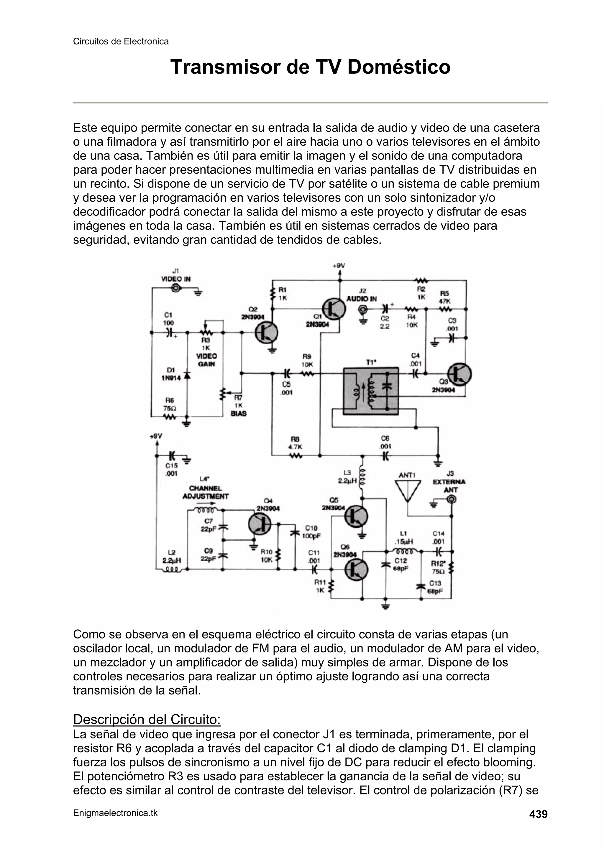 Circuitos de Electronica
Enigmaelectronica.tk 439
Transmisor de TV Doméstico
Este equipo permite conectar en su entrada la salida de audio y video de una casetera
o una filmadora y así transmitirlo por el aire hacia uno o varios televisores en el ámbito
de una casa. También es útil para emitir la imagen y el sonido de una computadora
para poder hacer presentaciones multimedia en varias pantallas de TV distribuidas en
un recinto. Si dispone de un servicio de TV por satélite o un sistema de cable premium
y desea ver la programación en varios televisores con un solo sintonizador y/o
decodificador podrá conectar la salida del mismo a este proyecto y disfrutar de esas
imágenes en toda la casa. También es útil en sistemas cerrados de video para
seguridad, evitando gran cantidad de tendidos de cables.
Como se observa en el esquema eléctrico el circuito consta de varias etapas (un
oscilador local, un modulador de FM para el audio, un modulador de AM para el video,
un mezclador y un amplificador de salida) muy simples de armar. Dispone de los
controles necesarios para realizar un óptimo ajuste logrando así una correcta
transmisión de la señal.
Descripción del Circuito:
La señal de video que ingresa por el conector J1 es terminada, primeramente, por el
resistor R6 y acoplada a través del capacitor C1 al diodo de clamping D1. El clamping
fuerza los pulsos de sincronismo a un nivel fijo de DC para reducir el efecto blooming.
El potenciómetro R3 es usado para establecer la ganancia de la señal de video; su
efecto es similar al control de contraste del televisor. El control de polarización (R7) se
 