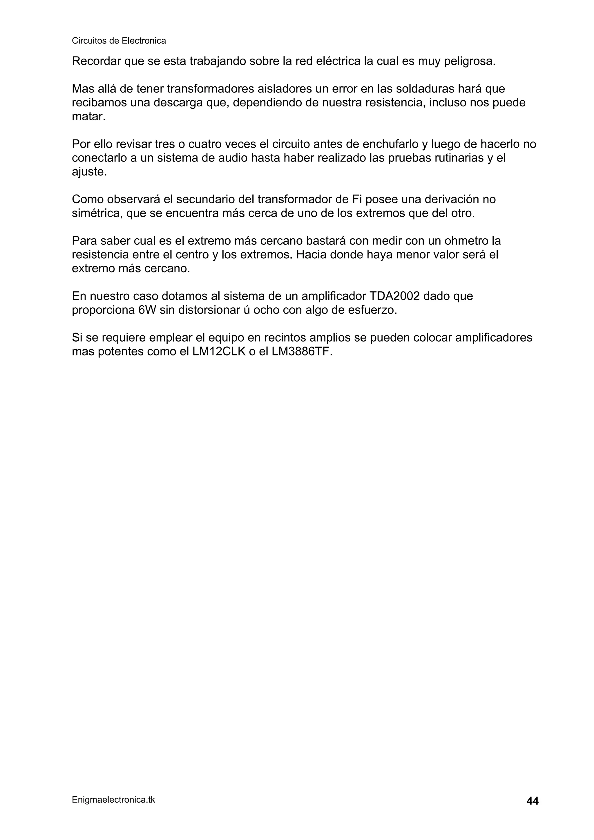 Circuitos de Electronica
Enigmaelectronica.tk 44
Recordar que se esta trabajando sobre la red eléctrica la cual es muy peligrosa.
Mas allá de tener transformadores aisladores un error en las soldaduras hará que
recibamos una descarga que, dependiendo de nuestra resistencia, incluso nos puede
matar.
Por ello revisar tres o cuatro veces el circuito antes de enchufarlo y luego de hacerlo no
conectarlo a un sistema de audio hasta haber realizado las pruebas rutinarias y el
ajuste.
Como observará el secundario del transformador de Fi posee una derivación no
simétrica, que se encuentra más cerca de uno de los extremos que del otro.
Para saber cual es el extremo más cercano bastará con medir con un ohmetro la
resistencia entre el centro y los extremos. Hacia donde haya menor valor será el
extremo más cercano.
En nuestro caso dotamos al sistema de un amplificador TDA2002 dado que
proporciona 6W sin distorsionar ú ocho con algo de esfuerzo.
Si se requiere emplear el equipo en recintos amplios se pueden colocar amplificadores
mas potentes como el LM12CLK o el LM3886TF.
 