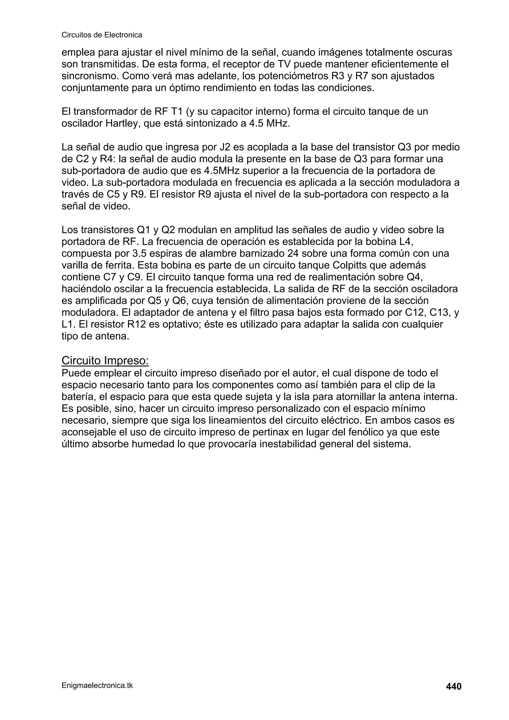 Circuitos de Electronica
Enigmaelectronica.tk 440
emplea para ajustar el nivel mínimo de la señal, cuando imágenes totalmente oscuras
son transmitidas. De esta forma, el receptor de TV puede mantener eficientemente el
sincronismo. Como verá mas adelante, los potenciómetros R3 y R7 son ajustados
conjuntamente para un óptimo rendimiento en todas las condiciones.
El transformador de RF T1 (y su capacitor interno) forma el circuito tanque de un
oscilador Hartley, que está sintonizado a 4.5 MHz.
La señal de audio que ingresa por J2 es acoplada a la base del transistor Q3 por medio
de C2 y R4: la señal de audio modula la presente en la base de Q3 para formar una
sub-portadora de audio que es 4.5MHz superior a la frecuencia de la portadora de
video. La sub-portadora modulada en frecuencia es aplicada a la sección moduladora a
través de C5 y R9. El resistor R9 ajusta el nivel de la sub-portadora con respecto a la
señal de video.
Los transistores Q1 y Q2 modulan en amplitud las señales de audio y video sobre la
portadora de RF. La frecuencia de operación es establecida por la bobina L4,
compuesta por 3.5 espiras de alambre barnizado 24 sobre una forma común con una
varilla de ferrita. Esta bobina es parte de un circuito tanque Colpitts que además
contiene C7 y C9. El circuito tanque forma una red de realimentación sobre Q4,
haciéndolo oscilar a la frecuencia establecida. La salida de RF de la sección osciladora
es amplificada por Q5 y Q6, cuya tensión de alimentación proviene de la sección
moduladora. El adaptador de antena y el filtro pasa bajos esta formado por C12, C13, y
L1. El resistor R12 es optativo; éste es utilizado para adaptar la salida con cualquier
tipo de antena.
Circuito Impreso:
Puede emplear el circuito impreso diseñado por el autor, el cual dispone de todo el
espacio necesario tanto para los componentes como así también para el clip de la
batería, el espacio para que esta quede sujeta y la isla para atornillar la antena interna.
Es posible, sino, hacer un circuito impreso personalizado con el espacio mínimo
necesario, siempre que siga los lineamientos del circuito eléctrico. En ambos casos es
aconsejable el uso de circuito impreso de pertinax en lugar del fenólico ya que este
último absorbe humedad lo que provocaría inestabilidad general del sistema.
 
