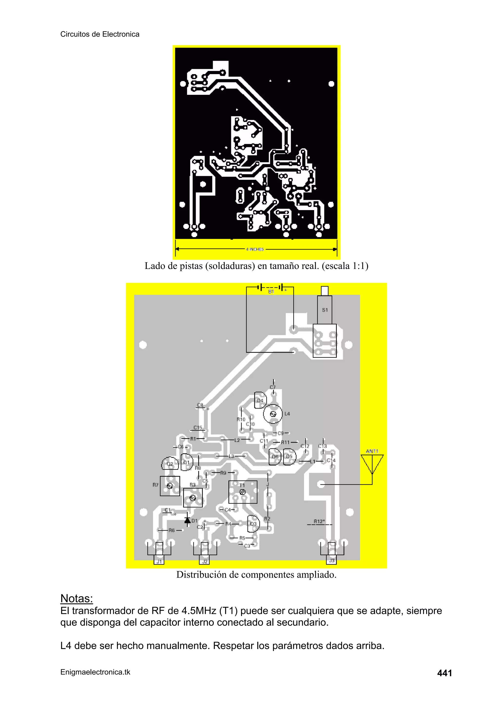 Circuitos de Electronica
Enigmaelectronica.tk 441
Lado de pistas (soldaduras) en tamaño real. (escala 1:1)
Distribución de componentes ampliado.
Notas:
El transformador de RF de 4.5MHz (T1) puede ser cualquiera que se adapte, siempre
que disponga del capacitor interno conectado al secundario.
L4 debe ser hecho manualmente. Respetar los parámetros dados arriba.
 