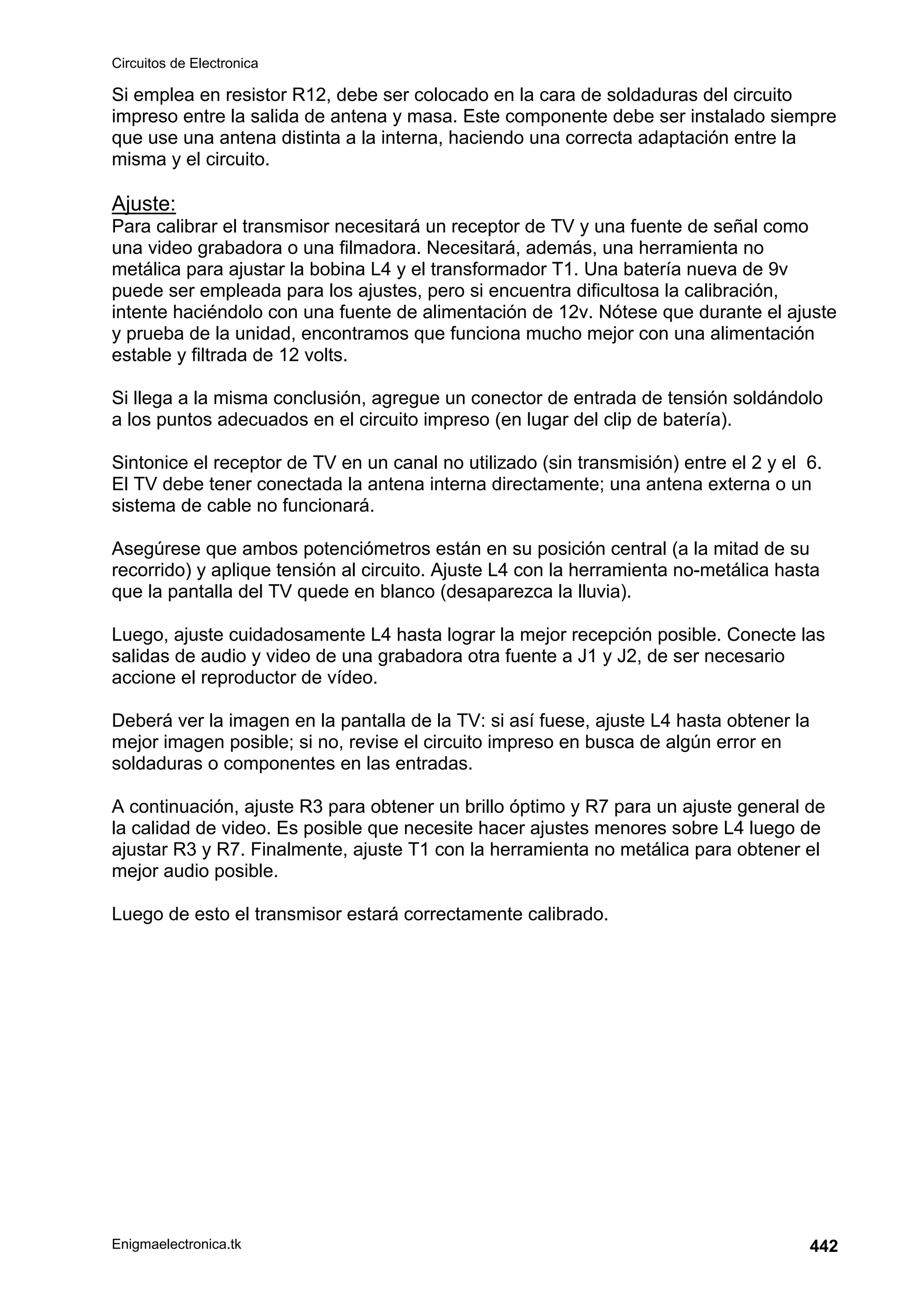 Circuitos de Electronica
Enigmaelectronica.tk 442
Si emplea en resistor R12, debe ser colocado en la cara de soldaduras del circuito
impreso entre la salida de antena y masa. Este componente debe ser instalado siempre
que use una antena distinta a la interna, haciendo una correcta adaptación entre la
misma y el circuito.
Ajuste:
Para calibrar el transmisor necesitará un receptor de TV y una fuente de señal como
una video grabadora o una filmadora. Necesitará, además, una herramienta no
metálica para ajustar la bobina L4 y el transformador T1. Una batería nueva de 9v
puede ser empleada para los ajustes, pero si encuentra dificultosa la calibración,
intente haciéndolo con una fuente de alimentación de 12v. Nótese que durante el ajuste
y prueba de la unidad, encontramos que funciona mucho mejor con una alimentación
estable y filtrada de 12 volts.
Si llega a la misma conclusión, agregue un conector de entrada de tensión soldándolo
a los puntos adecuados en el circuito impreso (en lugar del clip de batería).
Sintonice el receptor de TV en un canal no utilizado (sin transmisión) entre el 2 y el 6.
El TV debe tener conectada la antena interna directamente; una antena externa o un
sistema de cable no funcionará.
Asegúrese que ambos potenciómetros están en su posición central (a la mitad de su
recorrido) y aplique tensión al circuito. Ajuste L4 con la herramienta no-metálica hasta
que la pantalla del TV quede en blanco (desaparezca la lluvia).
Luego, ajuste cuidadosamente L4 hasta lograr la mejor recepción posible. Conecte las
salidas de audio y video de una grabadora otra fuente a J1 y J2, de ser necesario
accione el reproductor de vídeo.
Deberá ver la imagen en la pantalla de la TV: si así fuese, ajuste L4 hasta obtener la
mejor imagen posible; si no, revise el circuito impreso en busca de algún error en
soldaduras o componentes en las entradas.
A continuación, ajuste R3 para obtener un brillo óptimo y R7 para un ajuste general de
la calidad de video. Es posible que necesite hacer ajustes menores sobre L4 luego de
ajustar R3 y R7. Finalmente, ajuste T1 con la herramienta no metálica para obtener el
mejor audio posible.
Luego de esto el transmisor estará correctamente calibrado.
 