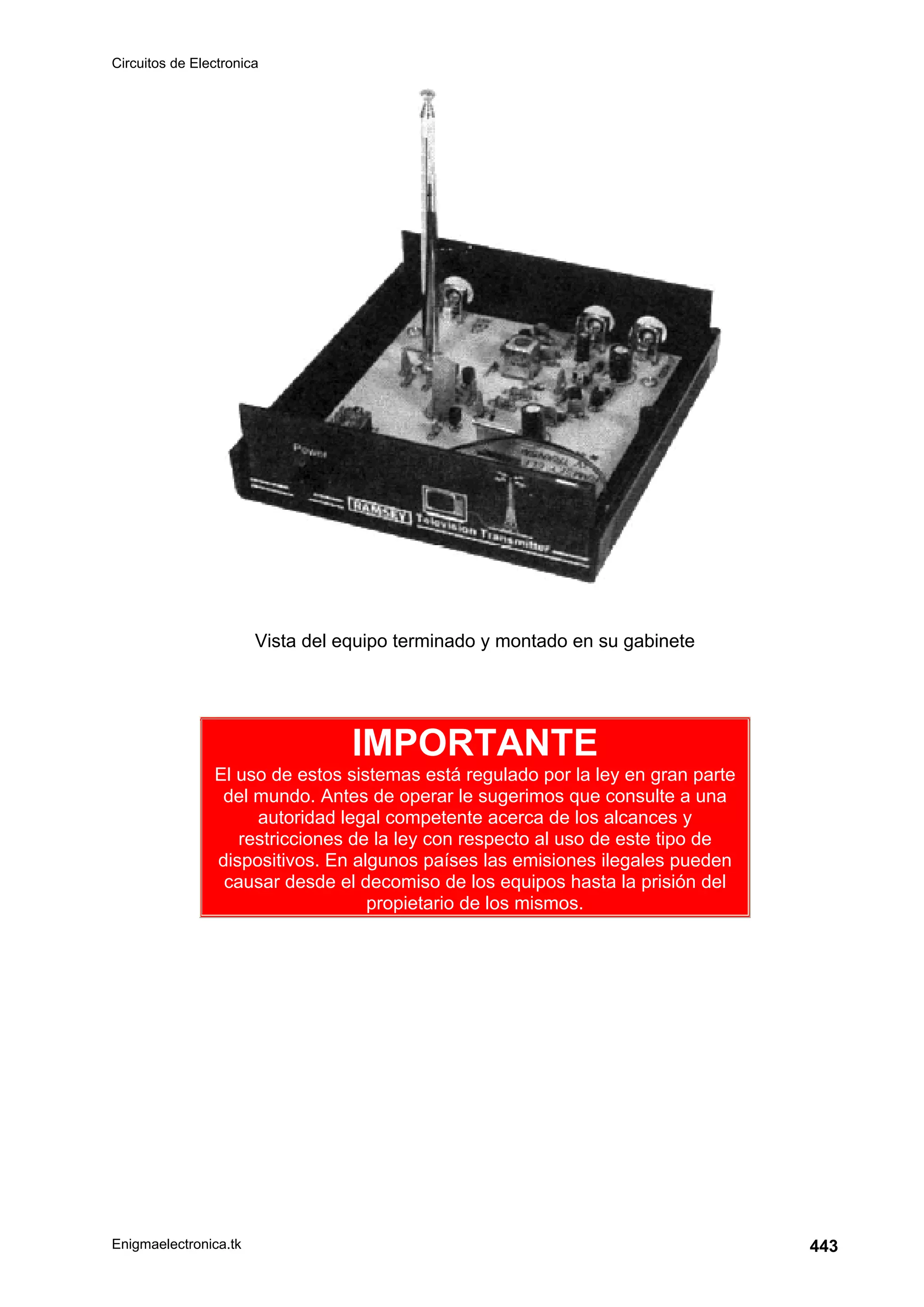 Circuitos de Electronica
Enigmaelectronica.tk 443
Vista del equipo terminado y montado en su gabinete
IMPORTANTE
El uso de estos sistemas está regulado por la ley en gran parte
del mundo. Antes de operar le sugerimos que consulte a una
autoridad legal competente acerca de los alcances y
restricciones de la ley con respecto al uso de este tipo de
dispositivos. En algunos países las emisiones ilegales pueden
causar desde el decomiso de los equipos hasta la prisión del
propietario de los mismos.
 