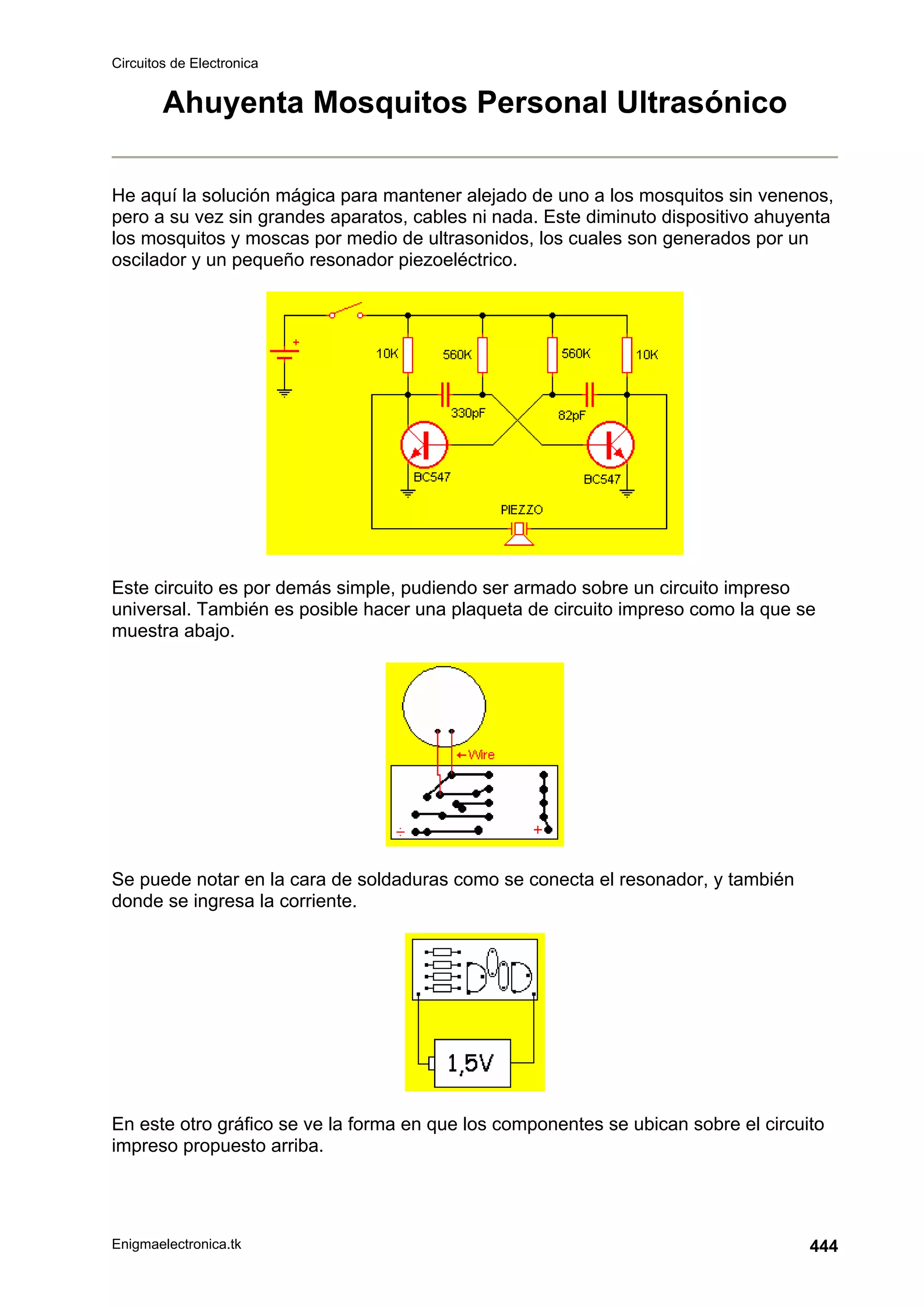 Circuitos de Electronica
Enigmaelectronica.tk 444
Ahuyenta Mosquitos Personal Ultrasónico
He aquí la solución mágica para mantener alejado de uno a los mosquitos sin venenos,
pero a su vez sin grandes aparatos, cables ni nada. Este diminuto dispositivo ahuyenta
los mosquitos y moscas por medio de ultrasonidos, los cuales son generados por un
oscilador y un pequeño resonador piezoeléctrico.
Este circuito es por demás simple, pudiendo ser armado sobre un circuito impreso
universal. También es posible hacer una plaqueta de circuito impreso como la que se
muestra abajo.
Se puede notar en la cara de soldaduras como se conecta el resonador, y también
donde se ingresa la corriente.
En este otro gráfico se ve la forma en que los componentes se ubican sobre el circuito
impreso propuesto arriba.
 