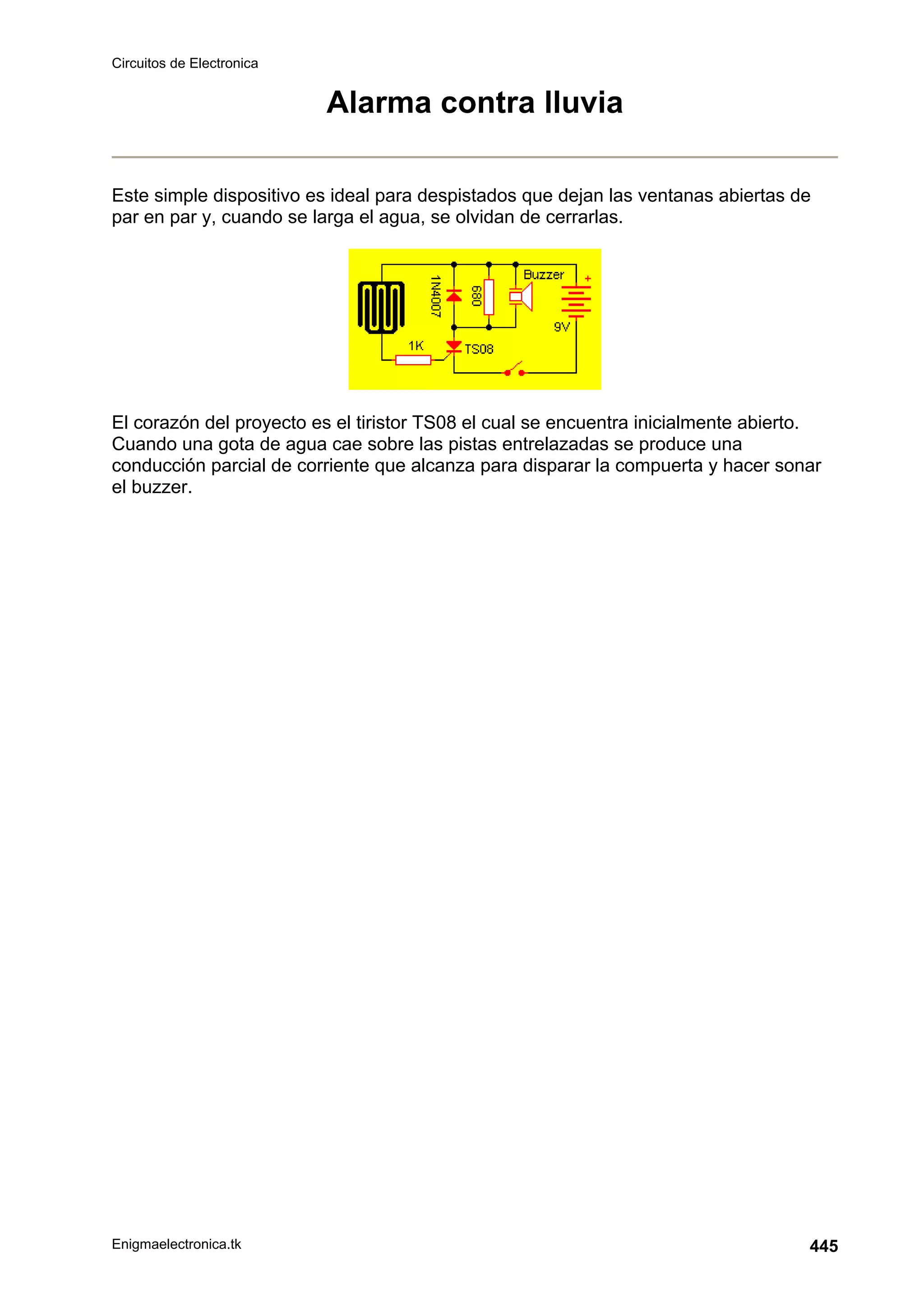 Circuitos de Electronica
Enigmaelectronica.tk 445
Alarma contra lluvia
Este simple dispositivo es ideal para despistados que dejan las ventanas abiertas de
par en par y, cuando se larga el agua, se olvidan de cerrarlas.
El corazón del proyecto es el tiristor TS08 el cual se encuentra inicialmente abierto.
Cuando una gota de agua cae sobre las pistas entrelazadas se produce una
conducción parcial de corriente que alcanza para disparar la compuerta y hacer sonar
el buzzer.
 