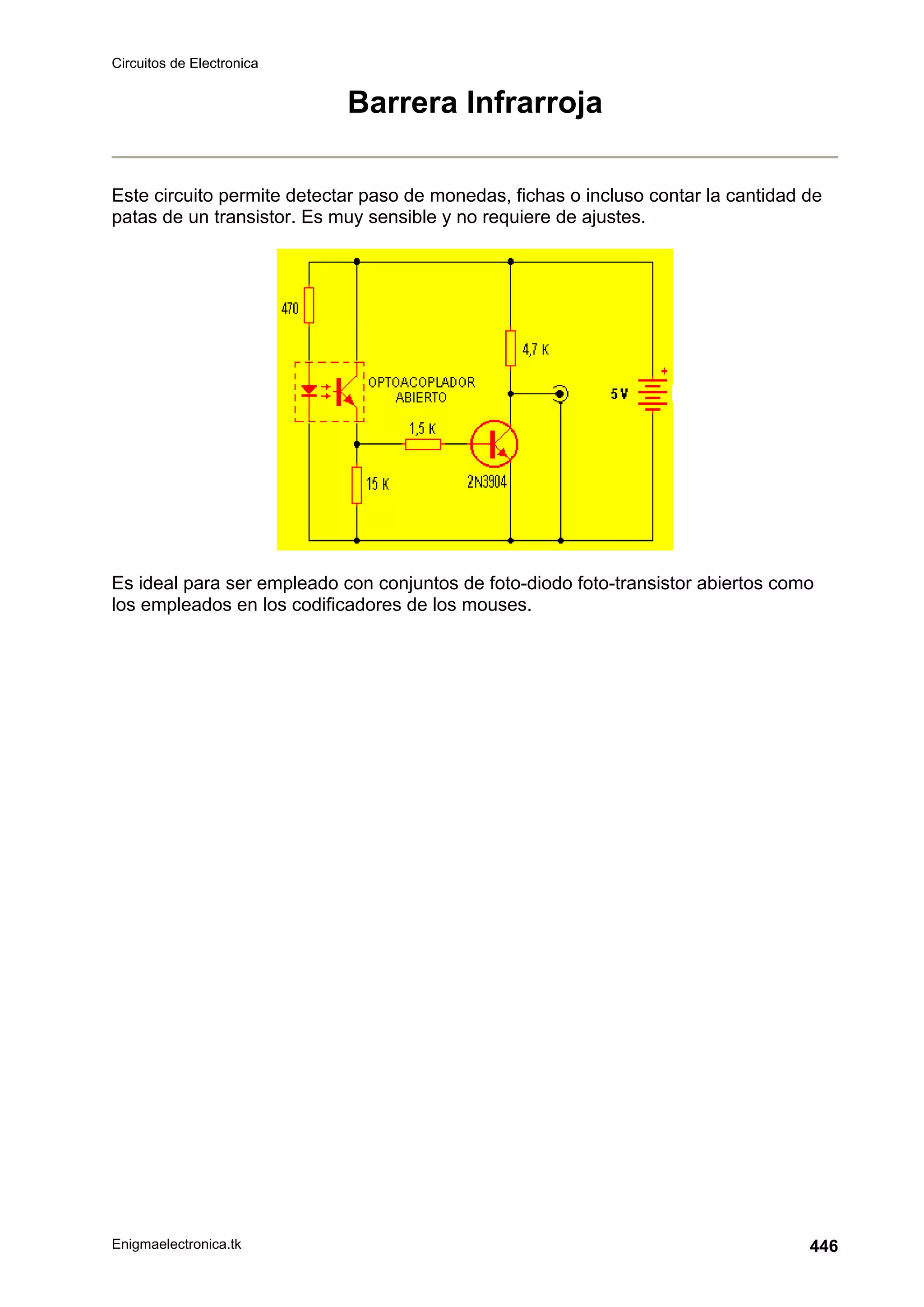Circuitos de Electronica
Enigmaelectronica.tk 446
Barrera Infrarroja
Este circuito permite detectar paso de monedas, fichas o incluso contar la cantidad de
patas de un transistor. Es muy sensible y no requiere de ajustes.
Es ideal para ser empleado con conjuntos de foto-diodo foto-transistor abiertos como
los empleados en los codificadores de los mouses.
 