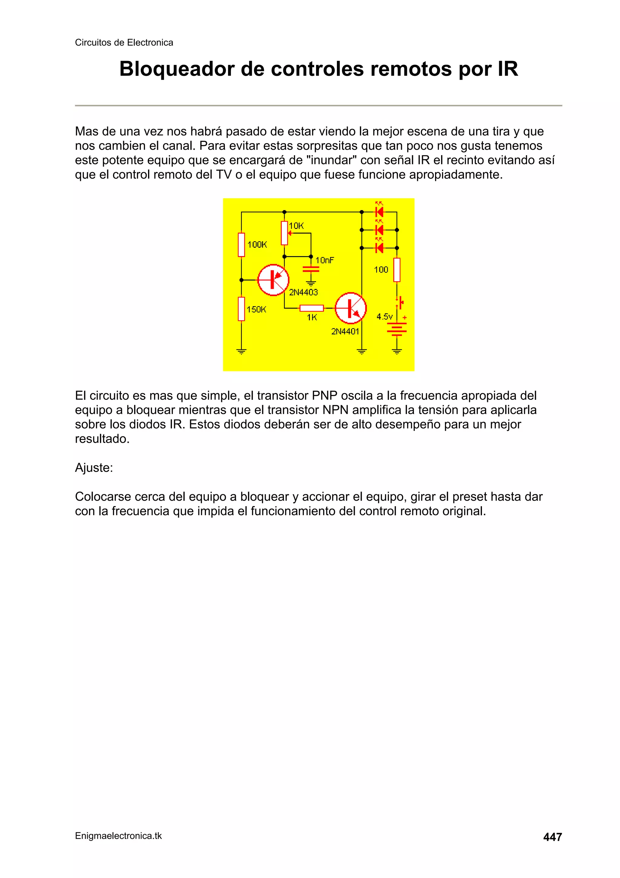 Circuitos de Electronica
Enigmaelectronica.tk 447
Bloqueador de controles remotos por IR
Mas de una vez nos habrá pasado de estar viendo la mejor escena de una tira y que
nos cambien el canal. Para evitar estas sorpresitas que tan poco nos gusta tenemos
este potente equipo que se encargará de inundar con señal IR el recinto evitando así
que el control remoto del TV o el equipo que fuese funcione apropiadamente.
El circuito es mas que simple, el transistor PNP oscila a la frecuencia apropiada del
equipo a bloquear mientras que el transistor NPN amplifica la tensión para aplicarla
sobre los diodos IR. Estos diodos deberán ser de alto desempeño para un mejor
resultado.
Ajuste:
Colocarse cerca del equipo a bloquear y accionar el equipo, girar el preset hasta dar
con la frecuencia que impida el funcionamiento del control remoto original.
 