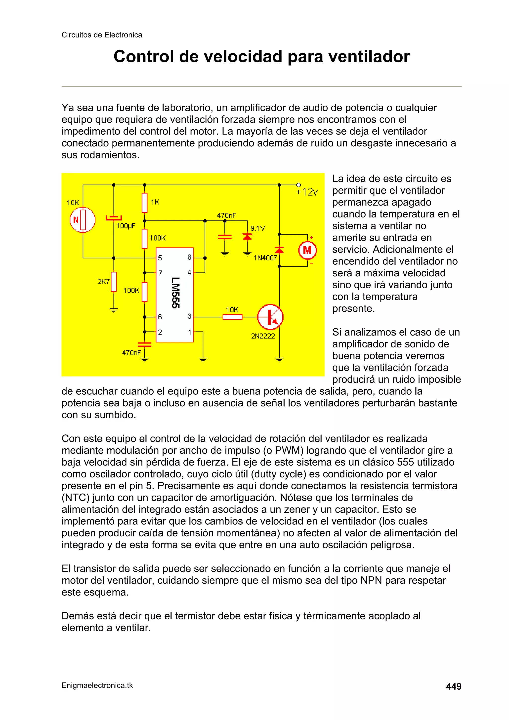 Circuitos de Electronica
Enigmaelectronica.tk 449
Control de velocidad para ventilador
Ya sea una fuente de laboratorio, un amplificador de audio de potencia o cualquier
equipo que requiera de ventilación forzada siempre nos encontramos con el
impedimento del control del motor. La mayoría de las veces se deja el ventilador
conectado permanentemente produciendo además de ruido un desgaste innecesario a
sus rodamientos.
La idea de este circuito es
permitir que el ventilador
permanezca apagado
cuando la temperatura en el
sistema a ventilar no
amerite su entrada en
servicio. Adicionalmente el
encendido del ventilador no
será a máxima velocidad
sino que irá variando junto
con la temperatura
presente.
Si analizamos el caso de un
amplificador de sonido de
buena potencia veremos
que la ventilación forzada
producirá un ruido imposible
de escuchar cuando el equipo este a buena potencia de salida, pero, cuando la
potencia sea baja o incluso en ausencia de señal los ventiladores perturbarán bastante
con su sumbido.
Con este equipo el control de la velocidad de rotación del ventilador es realizada
mediante modulación por ancho de impulso (o PWM) logrando que el ventilador gire a
baja velocidad sin pérdida de fuerza. El eje de este sistema es un clásico 555 utilizado
como oscilador controlado, cuyo ciclo útil (dutty cycle) es condicionado por el valor
presente en el pin 5. Precisamente es aquí donde conectamos la resistencia termistora
(NTC) junto con un capacitor de amortiguación. Nótese que los terminales de
alimentación del integrado están asociados a un zener y un capacitor. Esto se
implementó para evitar que los cambios de velocidad en el ventilador (los cuales
pueden producir caída de tensión momentánea) no afecten al valor de alimentación del
integrado y de esta forma se evita que entre en una auto oscilación peligrosa.
El transistor de salida puede ser seleccionado en función a la corriente que maneje el
motor del ventilador, cuidando siempre que el mismo sea del tipo NPN para respetar
este esquema.
Demás está decir que el termistor debe estar fisica y térmicamente acoplado al
elemento a ventilar.
 