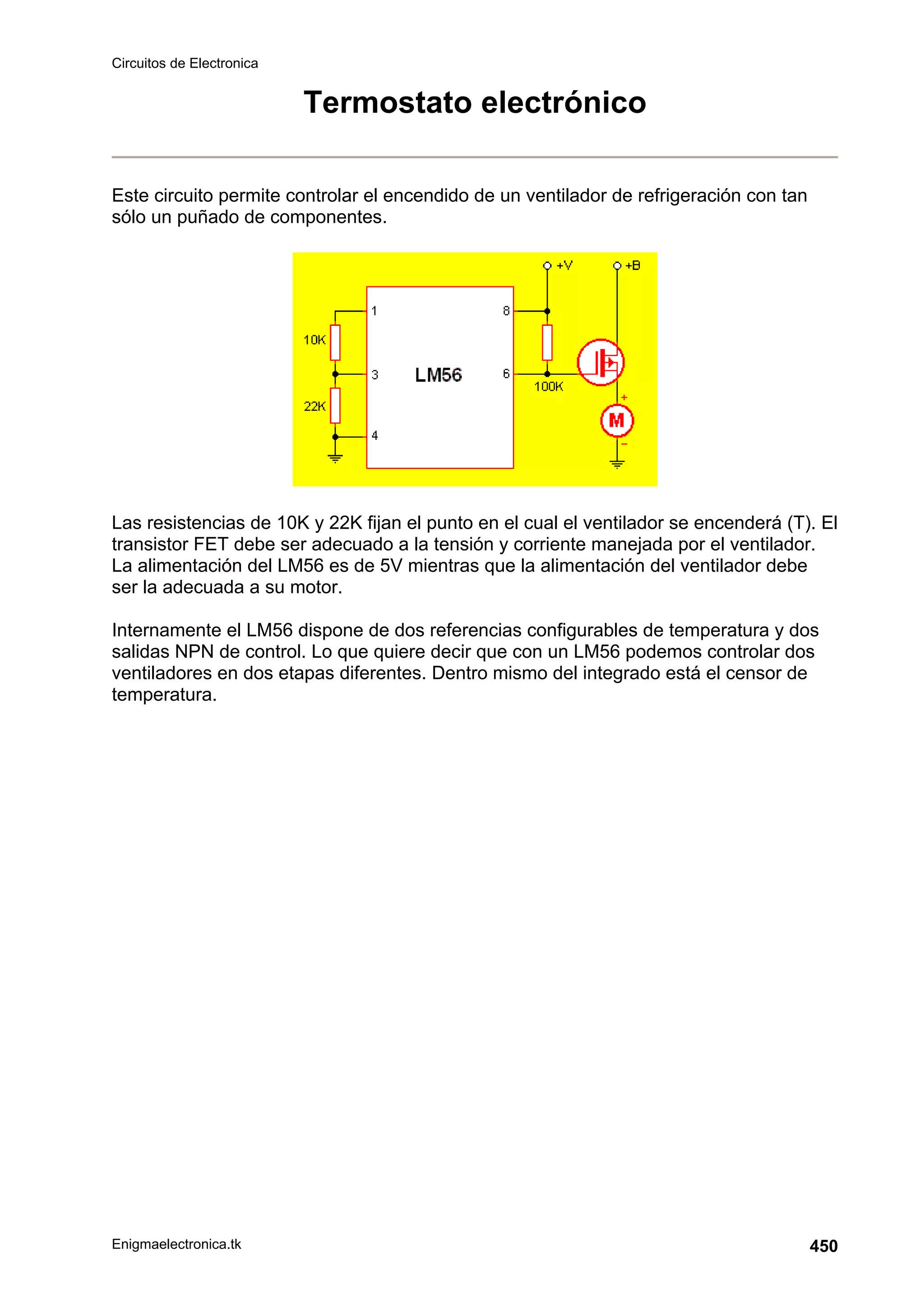 Circuitos de Electronica
Enigmaelectronica.tk 450
Termostato electrónico
Este circuito permite controlar el encendido de un ventilador de refrigeración con tan
sólo un puñado de componentes.
Las resistencias de 10K y 22K fijan el punto en el cual el ventilador se encenderá (T). El
transistor FET debe ser adecuado a la tensión y corriente manejada por el ventilador.
La alimentación del LM56 es de 5V mientras que la alimentación del ventilador debe
ser la adecuada a su motor.
Internamente el LM56 dispone de dos referencias configurables de temperatura y dos
salidas NPN de control. Lo que quiere decir que con un LM56 podemos controlar dos
ventiladores en dos etapas diferentes. Dentro mismo del integrado está el censor de
temperatura.
 