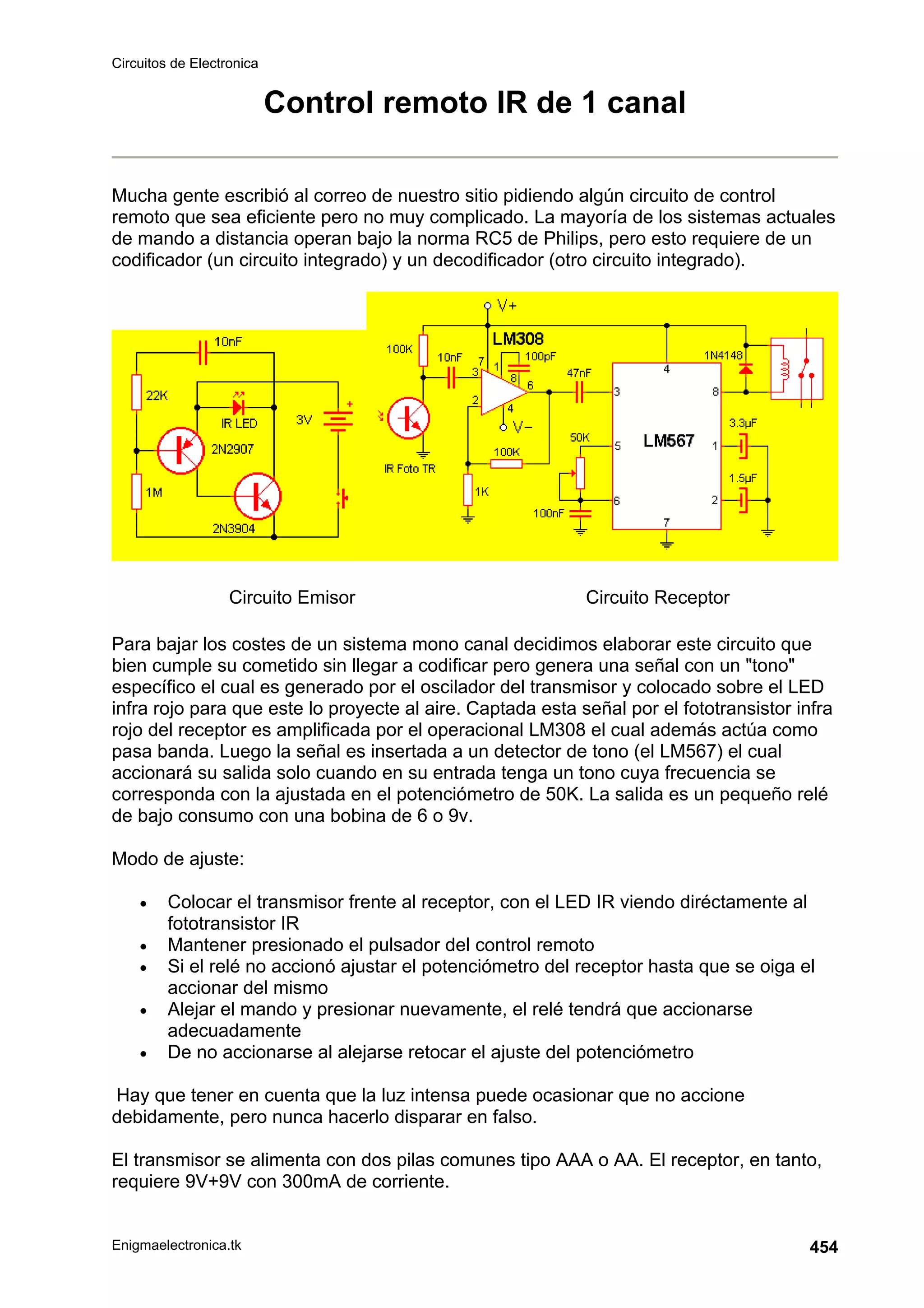 Circuitos de Electronica
Enigmaelectronica.tk 454
Control remoto IR de 1 canal
Mucha gente escribió al correo de nuestro sitio pidiendo algún circuito de control
remoto que sea eficiente pero no muy complicado. La mayoría de los sistemas actuales
de mando a distancia operan bajo la norma RC5 de Philips, pero esto requiere de un
codificador (un circuito integrado) y un decodificador (otro circuito integrado).
Circuito Emisor Circuito Receptor
Para bajar los costes de un sistema mono canal decidimos elaborar este circuito que
bien cumple su cometido sin llegar a codificar pero genera una señal con un tono
específico el cual es generado por el oscilador del transmisor y colocado sobre el LED
infra rojo para que este lo proyecte al aire. Captada esta señal por el fototransistor infra
rojo del receptor es amplificada por el operacional LM308 el cual además actúa como
pasa banda. Luego la señal es insertada a un detector de tono (el LM567) el cual
accionará su salida solo cuando en su entrada tenga un tono cuya frecuencia se
corresponda con la ajustada en el potenciómetro de 50K. La salida es un pequeño relé
de bajo consumo con una bobina de 6 o 9v.
Modo de ajuste:
• Colocar el transmisor frente al receptor, con el LED IR viendo diréctamente al
fototransistor IR
• Mantener presionado el pulsador del control remoto
• Si el relé no accionó ajustar el potenciómetro del receptor hasta que se oiga el
accionar del mismo
• Alejar el mando y presionar nuevamente, el relé tendrá que accionarse
adecuadamente
• De no accionarse al alejarse retocar el ajuste del potenciómetro
Hay que tener en cuenta que la luz intensa puede ocasionar que no accione
debidamente, pero nunca hacerlo disparar en falso.
El transmisor se alimenta con dos pilas comunes tipo AAA o AA. El receptor, en tanto,
requiere 9V+9V con 300mA de corriente.
 