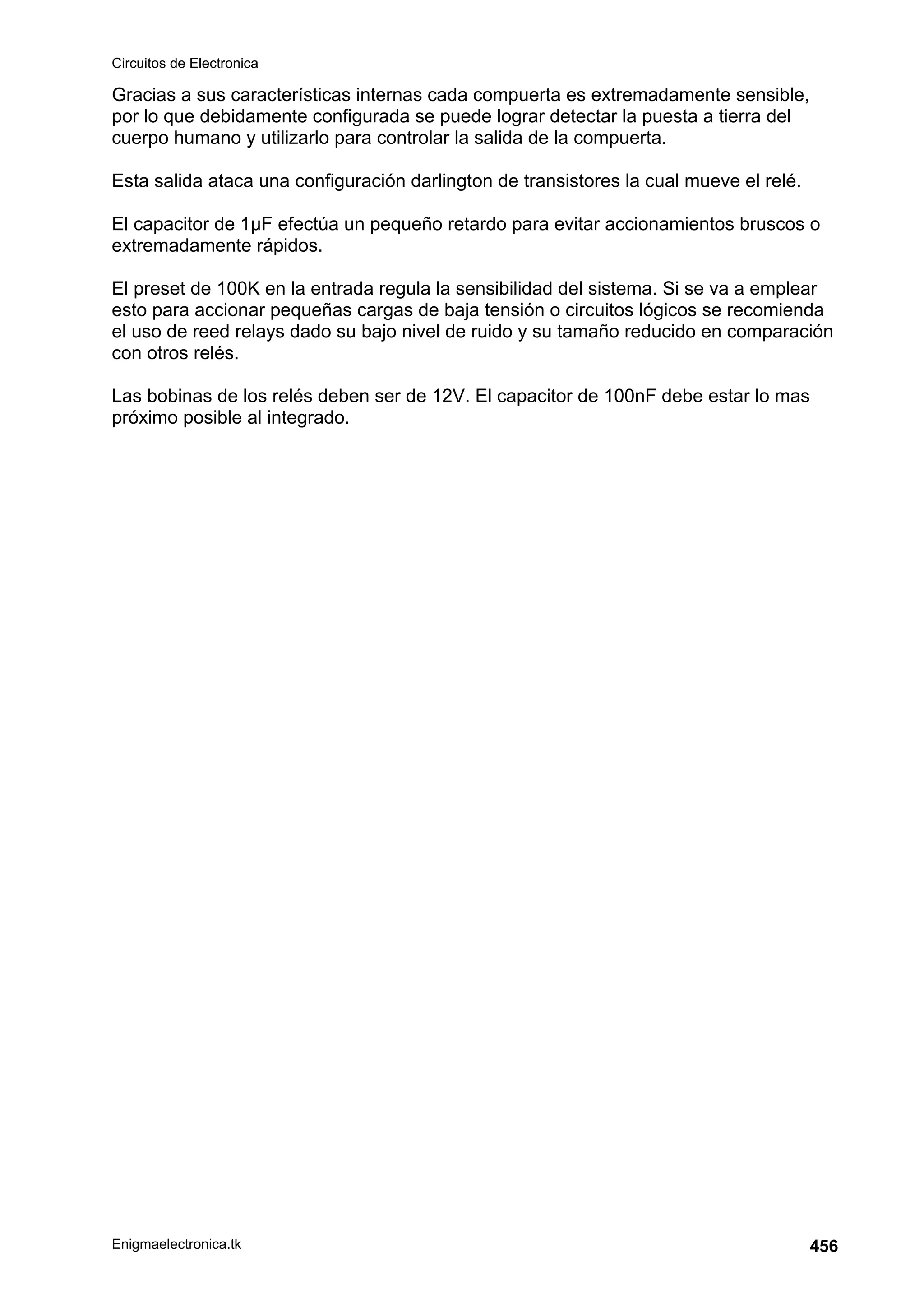 Circuitos de Electronica
Enigmaelectronica.tk 456
Gracias a sus características internas cada compuerta es extremadamente sensible,
por lo que debidamente configurada se puede lograr detectar la puesta a tierra del
cuerpo humano y utilizarlo para controlar la salida de la compuerta.
Esta salida ataca una configuración darlington de transistores la cual mueve el relé.
El capacitor de 1µF efectúa un pequeño retardo para evitar accionamientos bruscos o
extremadamente rápidos.
El preset de 100K en la entrada regula la sensibilidad del sistema. Si se va a emplear
esto para accionar pequeñas cargas de baja tensión o circuitos lógicos se recomienda
el uso de reed relays dado su bajo nivel de ruido y su tamaño reducido en comparación
con otros relés.
Las bobinas de los relés deben ser de 12V. El capacitor de 100nF debe estar lo mas
próximo posible al integrado.
 
