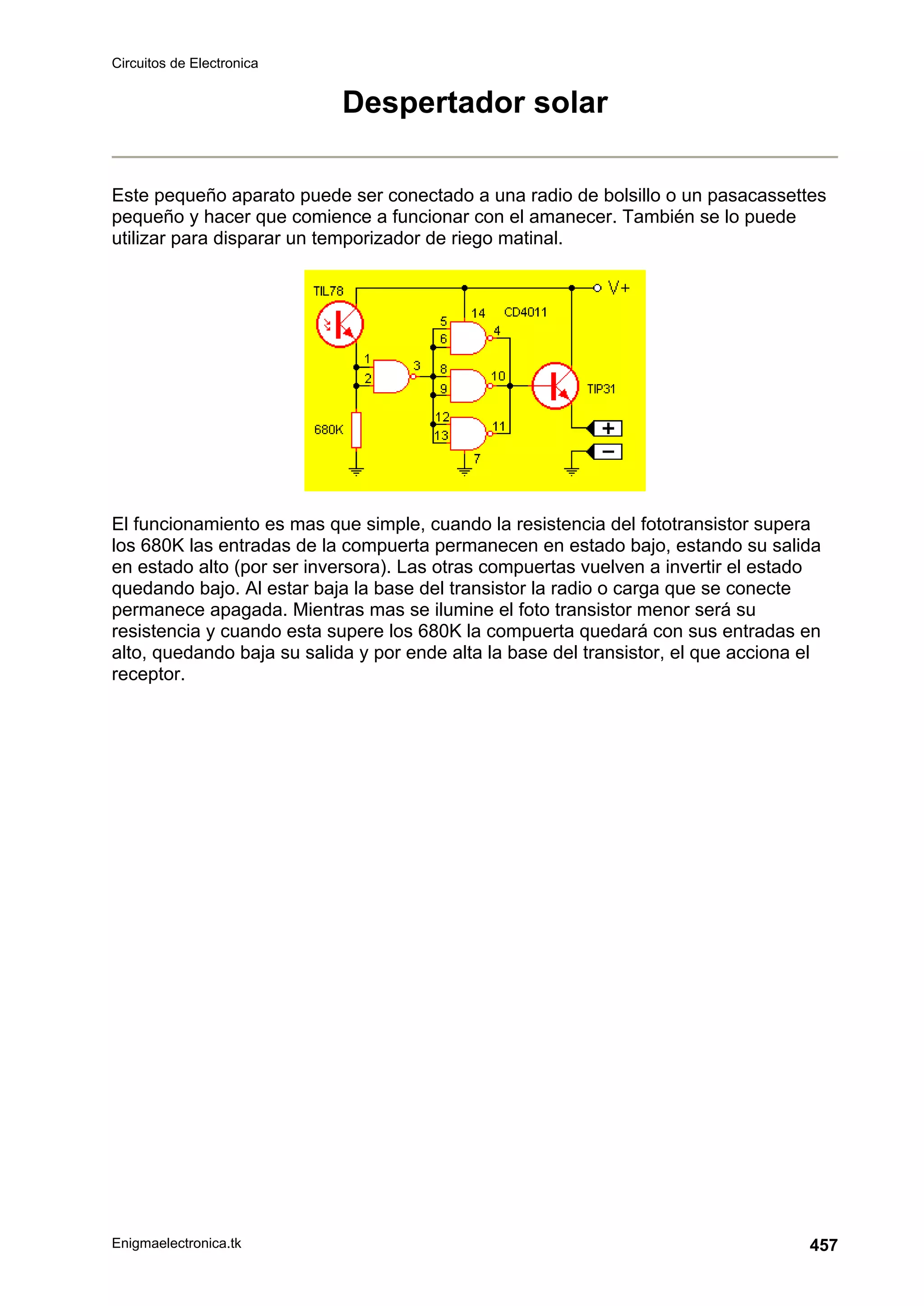 Circuitos de Electronica
Enigmaelectronica.tk 457
Despertador solar
Este pequeño aparato puede ser conectado a una radio de bolsillo o un pasacassettes
pequeño y hacer que comience a funcionar con el amanecer. También se lo puede
utilizar para disparar un temporizador de riego matinal.
El funcionamiento es mas que simple, cuando la resistencia del fototransistor supera
los 680K las entradas de la compuerta permanecen en estado bajo, estando su salida
en estado alto (por ser inversora). Las otras compuertas vuelven a invertir el estado
quedando bajo. Al estar baja la base del transistor la radio o carga que se conecte
permanece apagada. Mientras mas se ilumine el foto transistor menor será su
resistencia y cuando esta supere los 680K la compuerta quedará con sus entradas en
alto, quedando baja su salida y por ende alta la base del transistor, el que acciona el
receptor.
 