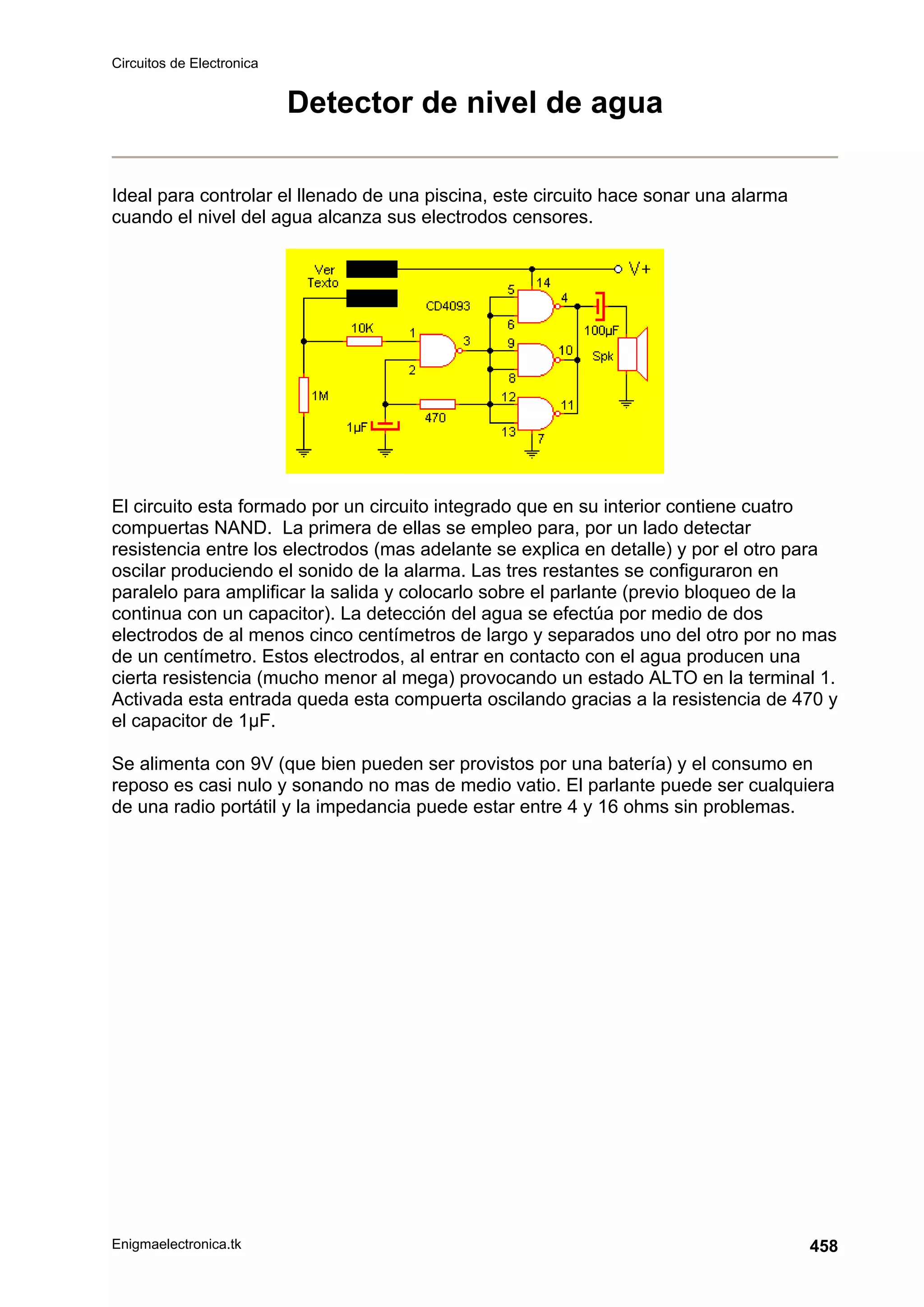 Circuitos de Electronica
Enigmaelectronica.tk 458
Detector de nivel de agua
Ideal para controlar el llenado de una piscina, este circuito hace sonar una alarma
cuando el nivel del agua alcanza sus electrodos censores.
El circuito esta formado por un circuito integrado que en su interior contiene cuatro
compuertas NAND. La primera de ellas se empleo para, por un lado detectar
resistencia entre los electrodos (mas adelante se explica en detalle) y por el otro para
oscilar produciendo el sonido de la alarma. Las tres restantes se configuraron en
paralelo para amplificar la salida y colocarlo sobre el parlante (previo bloqueo de la
continua con un capacitor). La detección del agua se efectúa por medio de dos
electrodos de al menos cinco centímetros de largo y separados uno del otro por no mas
de un centímetro. Estos electrodos, al entrar en contacto con el agua producen una
cierta resistencia (mucho menor al mega) provocando un estado ALTO en la terminal 1.
Activada esta entrada queda esta compuerta oscilando gracias a la resistencia de 470 y
el capacitor de 1µF.
Se alimenta con 9V (que bien pueden ser provistos por una batería) y el consumo en
reposo es casi nulo y sonando no mas de medio vatio. El parlante puede ser cualquiera
de una radio portátil y la impedancia puede estar entre 4 y 16 ohms sin problemas.
 