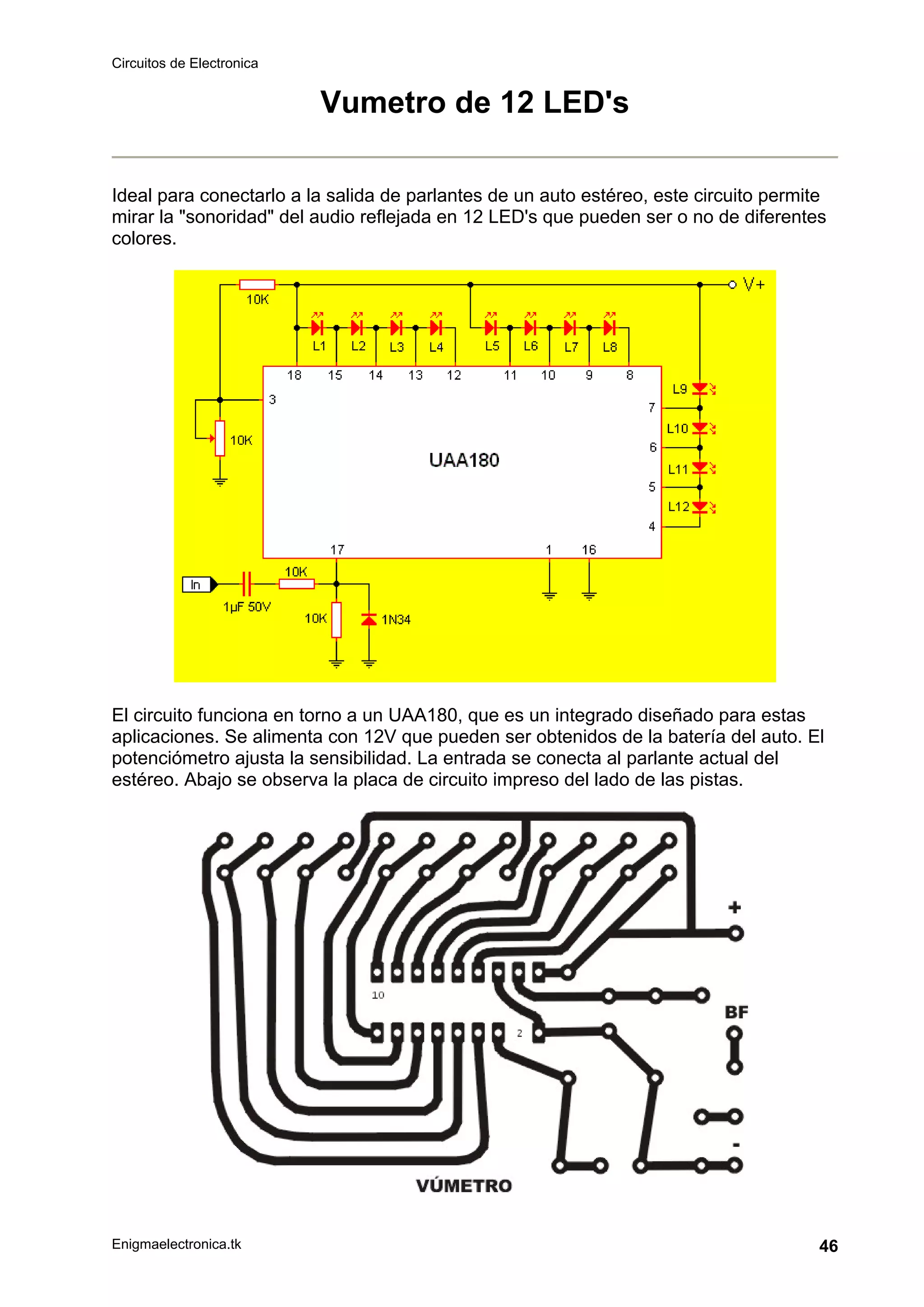 Circuitos de Electronica
Enigmaelectronica.tk 46
Vumetro de 12 LED's
Ideal para conectarlo a la salida de parlantes de un auto estéreo, este circuito permite
mirar la "sonoridad" del audio reflejada en 12 LED's que pueden ser o no de diferentes
colores.
El circuito funciona en torno a un UAA180, que es un integrado diseñado para estas
aplicaciones. Se alimenta con 12V que pueden ser obtenidos de la batería del auto. El
potenciómetro ajusta la sensibilidad. La entrada se conecta al parlante actual del
estéreo. Abajo se observa la placa de circuito impreso del lado de las pistas.
 