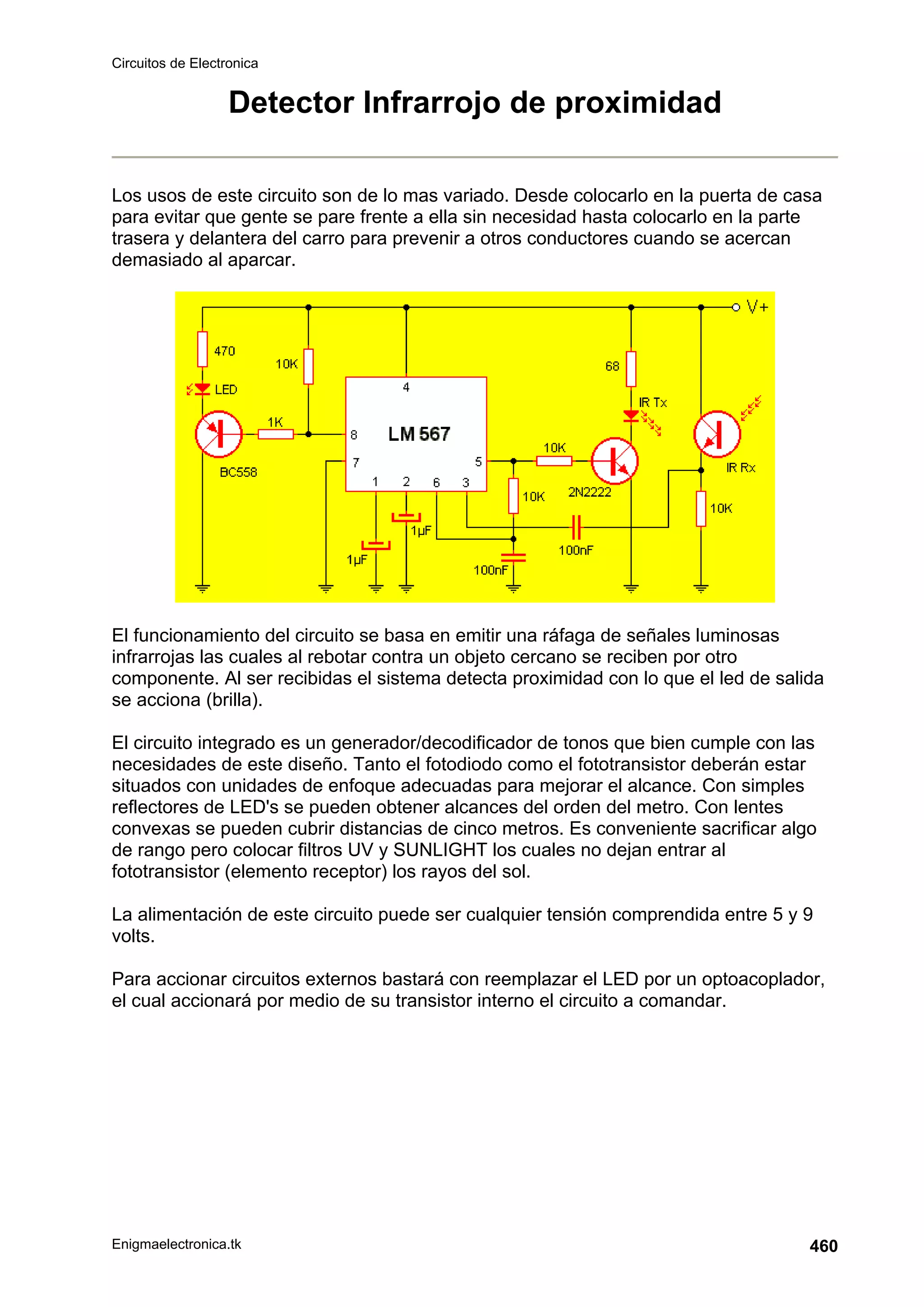 Circuitos de Electronica
Enigmaelectronica.tk 460
Detector Infrarrojo de proximidad
Los usos de este circuito son de lo mas variado. Desde colocarlo en la puerta de casa
para evitar que gente se pare frente a ella sin necesidad hasta colocarlo en la parte
trasera y delantera del carro para prevenir a otros conductores cuando se acercan
demasiado al aparcar.
El funcionamiento del circuito se basa en emitir una ráfaga de señales luminosas
infrarrojas las cuales al rebotar contra un objeto cercano se reciben por otro
componente. Al ser recibidas el sistema detecta proximidad con lo que el led de salida
se acciona (brilla).
El circuito integrado es un generador/decodificador de tonos que bien cumple con las
necesidades de este diseño. Tanto el fotodiodo como el fototransistor deberán estar
situados con unidades de enfoque adecuadas para mejorar el alcance. Con simples
reflectores de LED's se pueden obtener alcances del orden del metro. Con lentes
convexas se pueden cubrir distancias de cinco metros. Es conveniente sacrificar algo
de rango pero colocar filtros UV y SUNLIGHT los cuales no dejan entrar al
fototransistor (elemento receptor) los rayos del sol.
La alimentación de este circuito puede ser cualquier tensión comprendida entre 5 y 9
volts.
Para accionar circuitos externos bastará con reemplazar el LED por un optoacoplador,
el cual accionará por medio de su transistor interno el circuito a comandar.
 