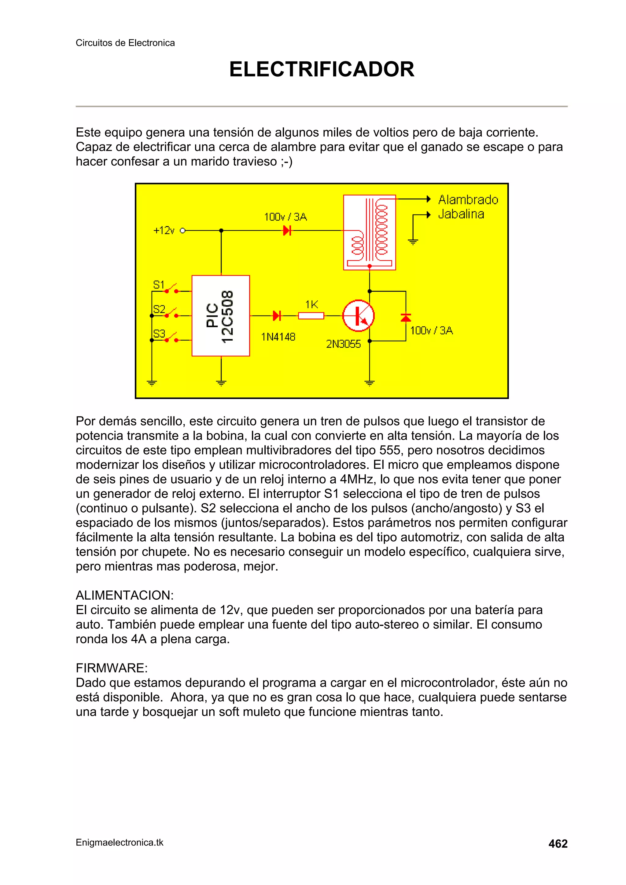 Circuitos de Electronica
Enigmaelectronica.tk 462
ELECTRIFICADOR
Este equipo genera una tensión de algunos miles de voltios pero de baja corriente.
Capaz de electrificar una cerca de alambre para evitar que el ganado se escape o para
hacer confesar a un marido travieso ;-)
Por demás sencillo, este circuito genera un tren de pulsos que luego el transistor de
potencia transmite a la bobina, la cual con convierte en alta tensión. La mayoría de los
circuitos de este tipo emplean multivibradores del tipo 555, pero nosotros decidimos
modernizar los diseños y utilizar microcontroladores. El micro que empleamos dispone
de seis pines de usuario y de un reloj interno a 4MHz, lo que nos evita tener que poner
un generador de reloj externo. El interruptor S1 selecciona el tipo de tren de pulsos
(continuo o pulsante). S2 selecciona el ancho de los pulsos (ancho/angosto) y S3 el
espaciado de los mismos (juntos/separados). Estos parámetros nos permiten configurar
fácilmente la alta tensión resultante. La bobina es del tipo automotriz, con salida de alta
tensión por chupete. No es necesario conseguir un modelo específico, cualquiera sirve,
pero mientras mas poderosa, mejor.
ALIMENTACION:
El circuito se alimenta de 12v, que pueden ser proporcionados por una batería para
auto. También puede emplear una fuente del tipo auto-stereo o similar. El consumo
ronda los 4A a plena carga.
FIRMWARE:
Dado que estamos depurando el programa a cargar en el microcontrolador, éste aún no
está disponible. Ahora, ya que no es gran cosa lo que hace, cualquiera puede sentarse
una tarde y bosquejar un soft muleto que funcione mientras tanto.
 