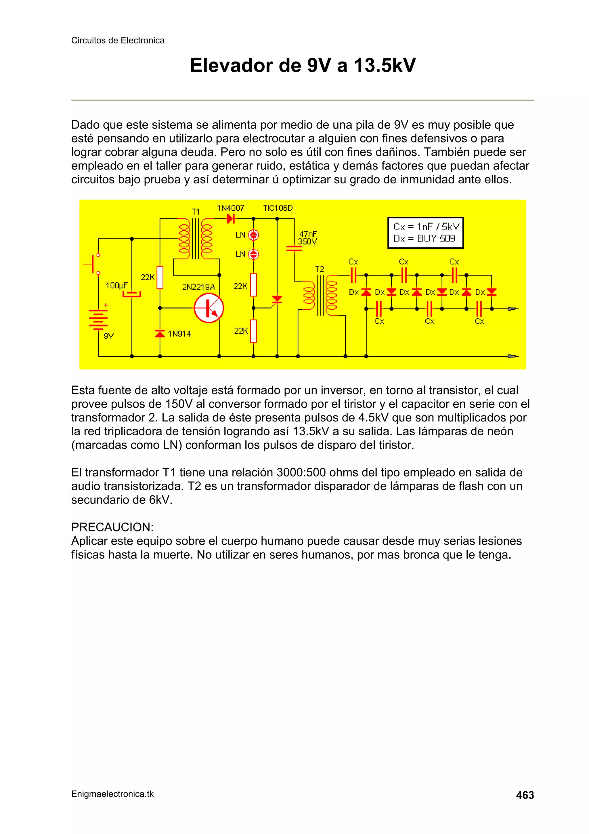 Circuitos de Electronica
Enigmaelectronica.tk 463
Elevador de 9V a 13.5kV
Dado que este sistema se alimenta por medio de una pila de 9V es muy posible que
esté pensando en utilizarlo para electrocutar a alguien con fines defensivos o para
lograr cobrar alguna deuda. Pero no solo es útil con fines dañinos. También puede ser
empleado en el taller para generar ruido, estática y demás factores que puedan afectar
circuitos bajo prueba y así determinar ú optimizar su grado de inmunidad ante ellos.
Esta fuente de alto voltaje está formado por un inversor, en torno al transistor, el cual
provee pulsos de 150V al conversor formado por el tiristor y el capacitor en serie con el
transformador 2. La salida de éste presenta pulsos de 4.5kV que son multiplicados por
la red triplicadora de tensión logrando así 13.5kV a su salida. Las lámparas de neón
(marcadas como LN) conforman los pulsos de disparo del tiristor.
El transformador T1 tiene una relación 3000:500 ohms del tipo empleado en salida de
audio transistorizada. T2 es un transformador disparador de lámparas de flash con un
secundario de 6kV.
PRECAUCION:
Aplicar este equipo sobre el cuerpo humano puede causar desde muy serias lesiones
físicas hasta la muerte. No utilizar en seres humanos, por mas bronca que le tenga.
 