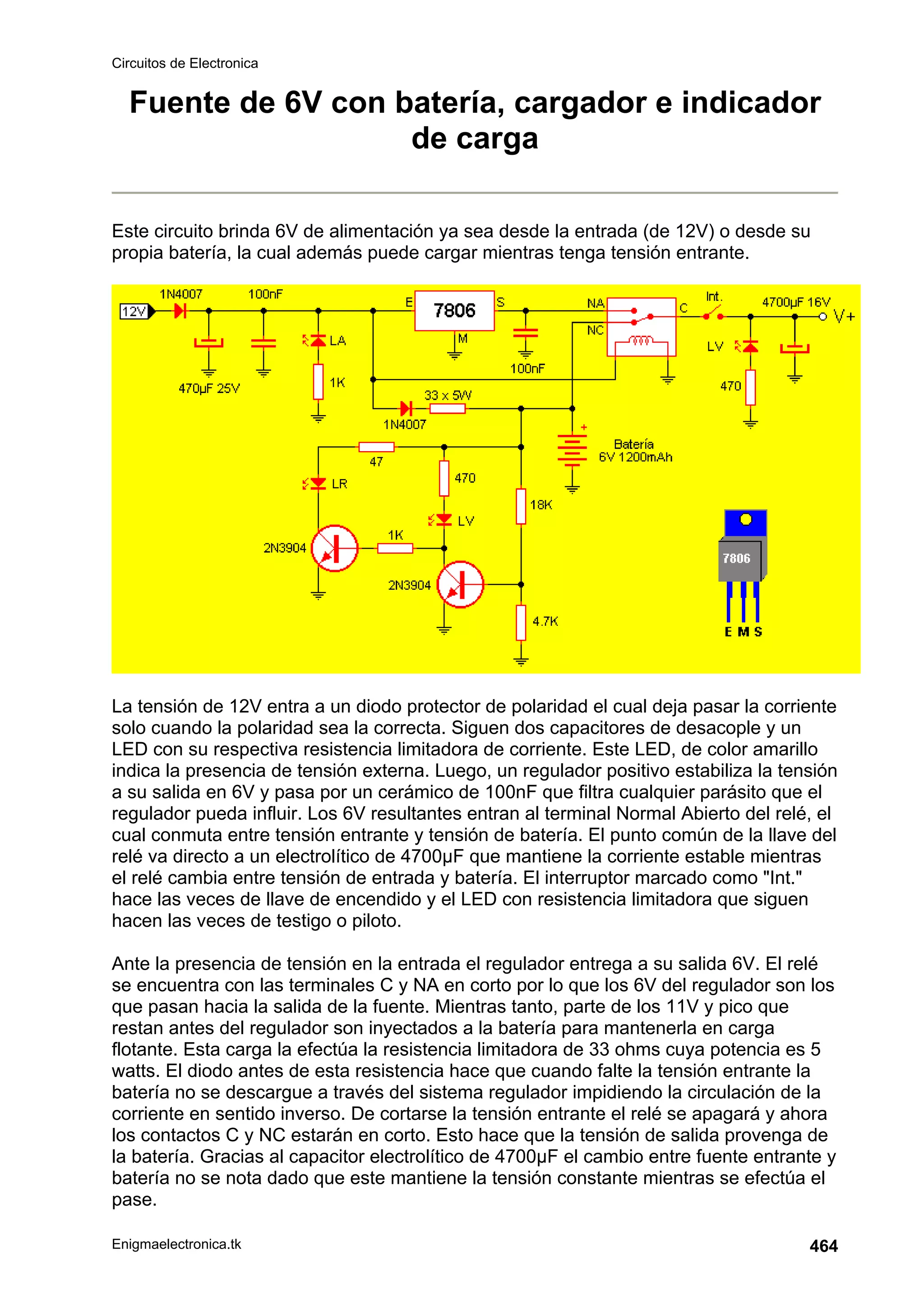 Circuitos de Electronica
Enigmaelectronica.tk 464
Fuente de 6V con batería, cargador e indicador
de carga
Este circuito brinda 6V de alimentación ya sea desde la entrada (de 12V) o desde su
propia batería, la cual además puede cargar mientras tenga tensión entrante.
La tensión de 12V entra a un diodo protector de polaridad el cual deja pasar la corriente
solo cuando la polaridad sea la correcta. Siguen dos capacitores de desacople y un
LED con su respectiva resistencia limitadora de corriente. Este LED, de color amarillo
indica la presencia de tensión externa. Luego, un regulador positivo estabiliza la tensión
a su salida en 6V y pasa por un cerámico de 100nF que filtra cualquier parásito que el
regulador pueda influir. Los 6V resultantes entran al terminal Normal Abierto del relé, el
cual conmuta entre tensión entrante y tensión de batería. El punto común de la llave del
relé va directo a un electrolítico de 4700µF que mantiene la corriente estable mientras
el relé cambia entre tensión de entrada y batería. El interruptor marcado como Int.
hace las veces de llave de encendido y el LED con resistencia limitadora que siguen
hacen las veces de testigo o piloto.
Ante la presencia de tensión en la entrada el regulador entrega a su salida 6V. El relé
se encuentra con las terminales C y NA en corto por lo que los 6V del regulador son los
que pasan hacia la salida de la fuente. Mientras tanto, parte de los 11V y pico que
restan antes del regulador son inyectados a la batería para mantenerla en carga
flotante. Esta carga la efectúa la resistencia limitadora de 33 ohms cuya potencia es 5
watts. El diodo antes de esta resistencia hace que cuando falte la tensión entrante la
batería no se descargue a través del sistema regulador impidiendo la circulación de la
corriente en sentido inverso. De cortarse la tensión entrante el relé se apagará y ahora
los contactos C y NC estarán en corto. Esto hace que la tensión de salida provenga de
la batería. Gracias al capacitor electrolítico de 4700µF el cambio entre fuente entrante y
batería no se nota dado que este mantiene la tensión constante mientras se efectúa el
pase.
 