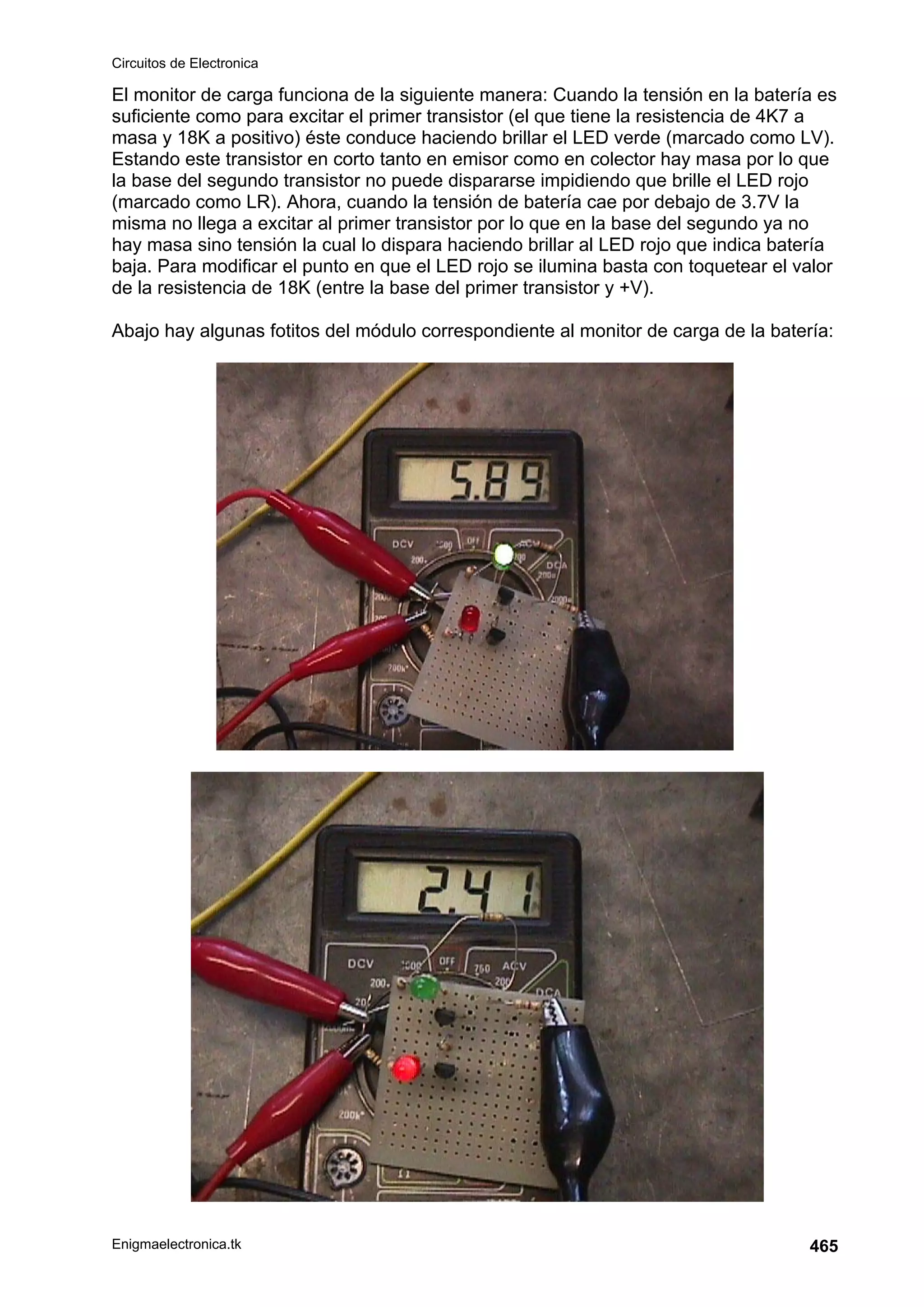 Circuitos de Electronica
Enigmaelectronica.tk 465
El monitor de carga funciona de la siguiente manera: Cuando la tensión en la batería es
suficiente como para excitar el primer transistor (el que tiene la resistencia de 4K7 a
masa y 18K a positivo) éste conduce haciendo brillar el LED verde (marcado como LV).
Estando este transistor en corto tanto en emisor como en colector hay masa por lo que
la base del segundo transistor no puede dispararse impidiendo que brille el LED rojo
(marcado como LR). Ahora, cuando la tensión de batería cae por debajo de 3.7V la
misma no llega a excitar al primer transistor por lo que en la base del segundo ya no
hay masa sino tensión la cual lo dispara haciendo brillar al LED rojo que indica batería
baja. Para modificar el punto en que el LED rojo se ilumina basta con toquetear el valor
de la resistencia de 18K (entre la base del primer transistor y +V).
Abajo hay algunas fotitos del módulo correspondiente al monitor de carga de la batería:
 